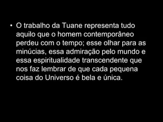 • O trabalho da Tuane representa tudo
aquilo que o homem contemporâneo
perdeu com o tempo; esse olhar para as
minúcias, essa admiração pelo mundo e
essa espiritualidade transcendente que
nos faz lembrar de que cada pequena
coisa do Universo é bela e única.
 