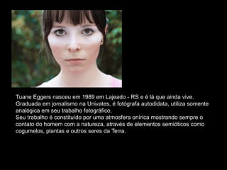 Tuane Eggers nasceu em 1989 em Lajeado - RS e é lá que ainda vive.
Graduada em jornalismo na Univates, é fotógrafa autodidata, utiliza somente
analógica em seu trabalho fotográfico.
Seu trabalho é constituído por uma atmosfera onírica mostrando sempre o
contato do homem com a natureza, através de elementos semióticos como
cogumelos, plantas e outros seres da Terra.
 