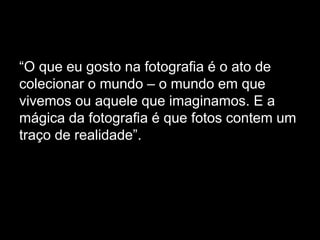 “O que eu gosto na fotografia é o ato de
colecionar o mundo – o mundo em que
vivemos ou aquele que imaginamos. E a
mágica da fotografia é que fotos contem um
traço de realidade”.
 