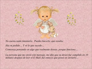 No cuesta nada intentarlo. Puedes hacerlo, que resulta: Haz tu pedido… Y vé lo que sucede… Comienza pensando en algo que realmente deseas, porque funciona… La persona que me envió este mensaje, me dijo que su deseo fué cumplido en 10 minutos despúes de leer el E-Mail, fué entoces que pensé en enviarlo…