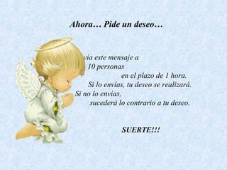 Ahora… Pide un deseo…
Envía este mensaje a
10 personas
en el plazo de 1 hora.
Si lo envías, tu deseo se realizará.
Si no lo envías,
sucederá lo contrario a tu deseo.
SUERTE!!!