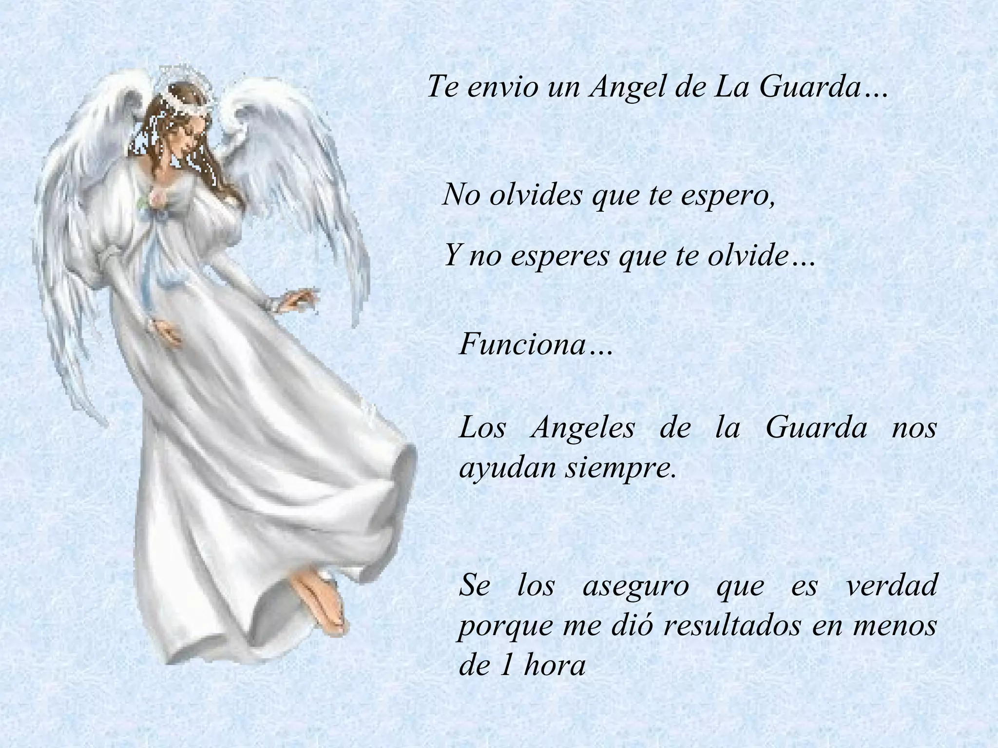 Te envio un Angel de La Guarda…
No olvides que te espero,
Y no esperes que te olvide…
Funciona…
Los Angeles de la Guarda nos
ayudan siempre.
Se los aseguro que es verdad
porque me dió resultados en menos
de 1 hora