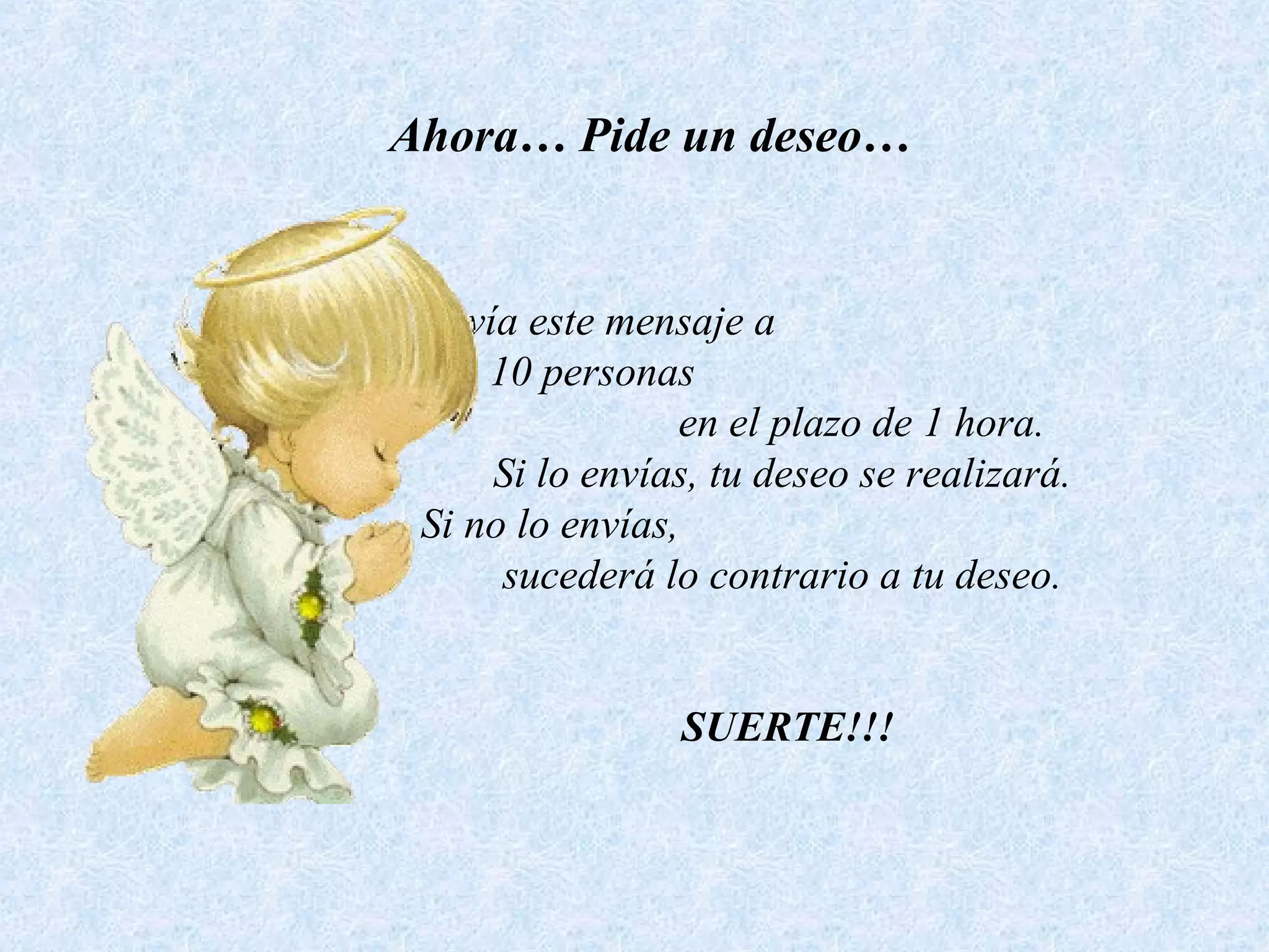 Ahora… Pide un deseo…
Envía este mensaje a
10 personas
en el plazo de 1 hora.
Si lo envías, tu deseo se realizará.
Si no lo envías,
sucederá lo contrario a tu deseo.
SUERTE!!!