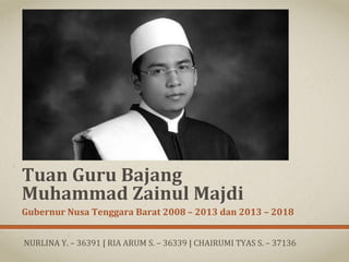 Tuan	
  Guru	
  Bajang	
  
Muhammad	
  Zainul	
  Majdi	
  
Gubernur	
  Nusa	
  Tenggara	
  Barat	
  2008	
  –	
  2013	
  dan	
  2013	
  –	
  2018	
  	
  
NURLINA	
  Y.	
  –	
  36391	
  |	
  RIA	
  ARUM	
  S.	
  –	
  36339	
  |	
  CHAIRUMI	
  TYAS	
  S.	
  –	
  37136	
  	
  	
  
 