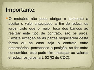O mutuário não pode obrigar o mutuante a
aceitar o valor antecipado, a fim de reduzir os
juros, visto que o maior foco dos bancos ao
realizar este tipo de contrato, são os juros.
( existe exceção se as partes negociarem desta
forma ou se caso seja o contrato entre
empresários, permanece a posição, se for entre
consumidor, este pode sim antecipar ao valores
e reduzir os juros, art. 52 §2 do CDC).
 