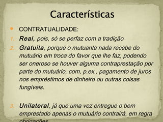  CONTRATUALIDADE:
1. Real, pois, só se perfaz com a tradição
2. Gratuita, porque o mutuante nada recebe do
mutuário em troca do favor que lhe faz, podendo
ser oneroso se houver alguma contraprestação por
parte do mutuário, com, p.ex., pagamento de juros
nos empréstimos de dinheiro ou outras coisas
fungíveis.
3. Unilateral, já que uma vez entregue o bem
emprestado apenas o mutuário contrairá, em regra
 