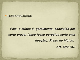 TEMPORALIDADE
Pois, o mútuo é, geralmente, concluído por
certo prazo, (caso fosse perpétuo seria uma
doação). Prazo do Mútuo:
Art. 592 CC:
 