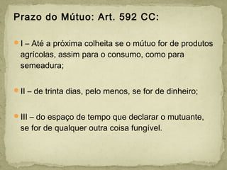 Prazo do Mútuo: Art. 592 CC:
I – Até a próxima colheita se o mútuo for de produtos
agrícolas, assim para o consumo, como para
semeadura;
II – de trinta dias, pelo menos, se for de dinheiro;
III – do espaço de tempo que declarar o mutuante,
se for de qualquer outra coisa fungível.
 