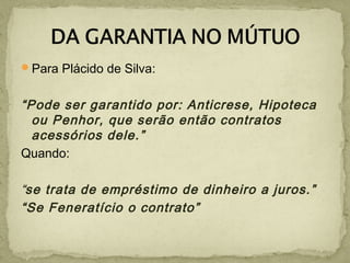 Para Plácido de Silva:
“Pode ser garantido por: Anticrese, Hipoteca
ou Penhor, que serão então contratos
acessórios dele.”
Quando:
“se trata de empréstimo de dinheiro a juros.”
“Se Feneratício o contrato”
 
