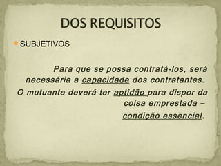 SUBJETIVOS
Para que se possa contratá-los, será
necessária a capacidade dos contratantes.
O mutuante deverá ter aptidão para dispor da
coisa emprestada –
condição essencial.
 
