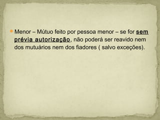 Menor – Mútuo feito por pessoa menor – se for sem
prévia autorização, não poderá ser reavido nem
dos mutuários nem dos fiadores ( salvo exceções).
 