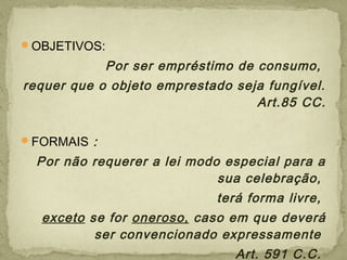 OBJETIVOS:
Por ser empréstimo de consumo,
requer que o objeto emprestado seja fungível.
Art.85 CC.
FORMAIS :
Por não requerer a lei modo especial para a
sua celebração,
terá forma livre,
exceto se for oneroso, caso em que deverá
ser convencionado expressamente
Art. 591 C.C.
 