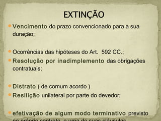 Vencimento do prazo convencionado para a sua
duração;
Ocorrências das hipóteses do Art. 592 CC.;
Resolução por inadimplemento das obrigações
contratuais;
Distrato ( de comum acordo )
Resilição unilateral por parte do devedor;
efetivação de algum modo terminativo previsto
 