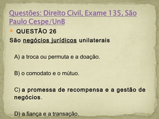  QUESTÃO 26
São negócios jurídicos unilaterais
A) a troca ou permuta e a doação.
B) o comodato e o mútuo.
C) a promessa de recompensa e a gestão de
negócios.
D) a fiança e a transação.
 