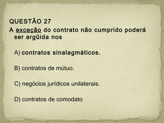QUESTÃO 27
A exceção do contrato não cumprido poderá
ser argüida nos
A) contratos sinalagmáticos.
B) contratos de mútuo.
C) negócios jurídicos unilaterais.
D) contratos de comodato
 