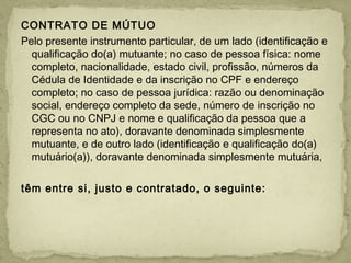 CONTRATO DE MÚTUO
Pelo presente instrumento particular, de um lado (identificação e
qualificação do(a) mutuante; no caso de pessoa física: nome
completo, nacionalidade, estado civil, profissão, números da
Cédula de Identidade e da inscrição no CPF e endereço
completo; no caso de pessoa jurídica: razão ou denominação
social, endereço completo da sede, número de inscrição no
CGC ou no CNPJ e nome e qualificação da pessoa que a
representa no ato), doravante denominada simplesmente
mutuante, e de outro lado (identificação e qualificação do(a)
mutuário(a)), doravante denominada simplesmente mutuária,
 
têm entre si, justo e contratado, o seguinte:
 