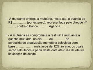  
I - A mutuante entrega à mutuária, neste ato, a quantia de
R$ ............... (por extenso), representada pelo cheque nº
........, contra o Banco ........... Agência...........
 
II - A mutuária se compromete a restituir à mutuante a
quantia mutuada, no dia ....... de...............de .......,
acrescida de atualização monetária calculada com
base .................... mais juros de 12% ao ano, os quais
serão calculados a partir desta data até o dia da efetiva
liquidação da dívida.
 