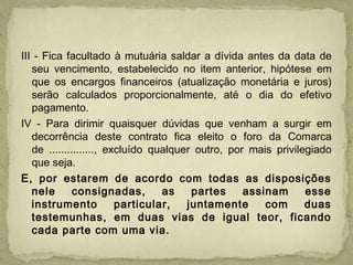 III - Fica facultado à mutuária saldar a dívida antes da data de
seu vencimento, estabelecido no item anterior, hipótese em
que os encargos financeiros (atualização monetária e juros)
serão calculados proporcionalmente, até o dia do efetivo
pagamento.
IV - Para dirimir quaisquer dúvidas que venham a surgir em
decorrência deste contrato fica eleito o foro da Comarca
de ..............., excluído qualquer outro, por mais privilegiado
que seja.
E, por estarem de acordo com todas as disposições
nele consignadas, as partes assinam esse
instrumento particular, juntamente com duas
testemunhas, em duas vias de igual teor, ficando
cada parte com uma via.
 