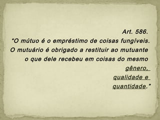 Art. 586.
“O mútuo é o empréstimo de coisas fungíveis.
O mutuário é obrigado a restituir ao mutuante
o que dele recebeu em coisas do mesmo
gênero,
qualidade e
quantidade.”
 
