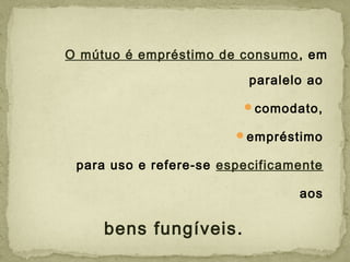 O mútuo é empréstimo de consumo, em
paralelo ao
comodato,
empréstimo
para uso e refere-se especificamente
aos
bens fungíveis.
 