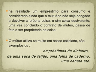 na realidade um empréstimo para consumo e
considerado ainda que o mutuário não seja obrigado
a devolver a própria coisa, e sim coisa equivalente,
uma vez concluído o contrato de mútuo, passa de
fato a ser proprietário da coisa.
O mútuo utiliza-se muito em nosso cotidiano, são
exemplos os :
empréstimos de dinheiro,
de uma saca de feijão, uma folha de caderno,
uma caneta etc.
 