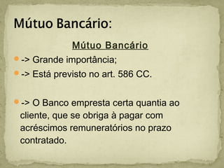 Mútuo Bancário
-> Grande importância;
-> Está previsto no art. 586 CC.
-> O Banco empresta certa quantia ao
cliente, que se obriga à pagar com
acréscimos remuneratórios no prazo
contratado.
 