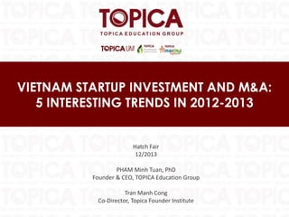 VIETNAM STARTUP INVESTMENT AND M&A:
5 INTERESTING TRENDS IN 2012-2013

Hatch Fair
12/2013
PHAM Minh Tuan, PhD
Founder & CEO, TOPICA Education Group
Tran Manh Cong
Co-Director, Topica Founder Institute

 