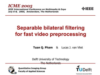 ICME 2005
IEEE International Conference on Multimedia & Expo
July 6-8, 2005, Amsterdam, The Netherlands




       Separable bilateral filtering
      for fast video preprocessing

                       Tuan Q. Pham      &    Lucas J. van Vliet



                      Delft University of Technology
                             The Netherlands                       1



        Quantitative Imaging Group
        Faculty of Applied Sciences
 