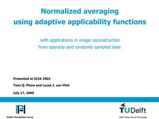 Normalized averaging
      using adaptive applicability functions

                            with applications in image reconstruction
                            from sparsely and randomly sampled data




      Presented at SCIA 2003

      Tuan Q. Pham and Lucas J. van Vliet

      July 17, 2009

                                                                        1




Pattern Recognition Group
 