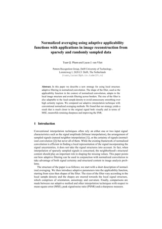 Normalized averaging using adaptive applicability
functions with applications in image reconstruction from
          sparsely and randomly sampled data

                             Tuan Q. Pham and Lucas J. van Vliet

                  Pattern Recognition Group, Delft University of Technology ,
                         Lorentzweg 1, 2628 CJ Delft, The Netherlands
                           {tuan,lucas}@ph.tn.tudelft.nl



       Abstract. In this paper we describe a new strategy for using local structure
       adaptive filtering in normalized convolution. The shape of the filter, used as the
       applicability function in the context of normalized convolution, adapts to the
       local image structure and avoids filtering across borders. The size of the filter is
       also adaptable to the local sample density to avoid unnecessary smoothing over
       high certainty regions. We compared our adaptive interpolation technique with
       conventional normalized averaging methods. We found that our strategy yields a
       result that is much closer to the original signal both visually and in terms of
       MSE, meanwhile retaining sharpness and improving the SNR.



1 Introduction

Conventional interpolation techniques often rely on either one or two input signal
characteristics such as the signal amplitude (bilinear interpolation), the arrangement of
sampled signals (natural neighbor interpolation [1]), or the certainty of signals (normal-
ized convolution [2]) but never all of them. While the existing framework of normalized
convolution is efficient in finding a local representation of the signal incorporating the
signal uncertainties, it does not take the signal structures into account. In fact, when
interpolation of sparsely sampled signals is concerned, the neighborhood's structural
content should play an important role in shaping the missing values. This paper points
out how adaptive filtering can be used in conjunction with normalized convolution to
take advantage of both signal certainty and structural content in image analysis prob-
lems.
   The structure of the paper is as follows; we start with a short description of normal-
ized averaging. We then introduce adaptive parameters into the applicability function,
starting from sizes then shapes of the filter. The sizes of the filter vary according to the
local sample density and the shapes are steered towards the local signal structure,
which comprises of orientation, anisotropy and curvature. Finally, comparisons are
made between our adaptive method and other interpolation techniques with respect to
mean square error (MSE), peak signal-noise ratio (PSNR) and a sharpness measure.
 