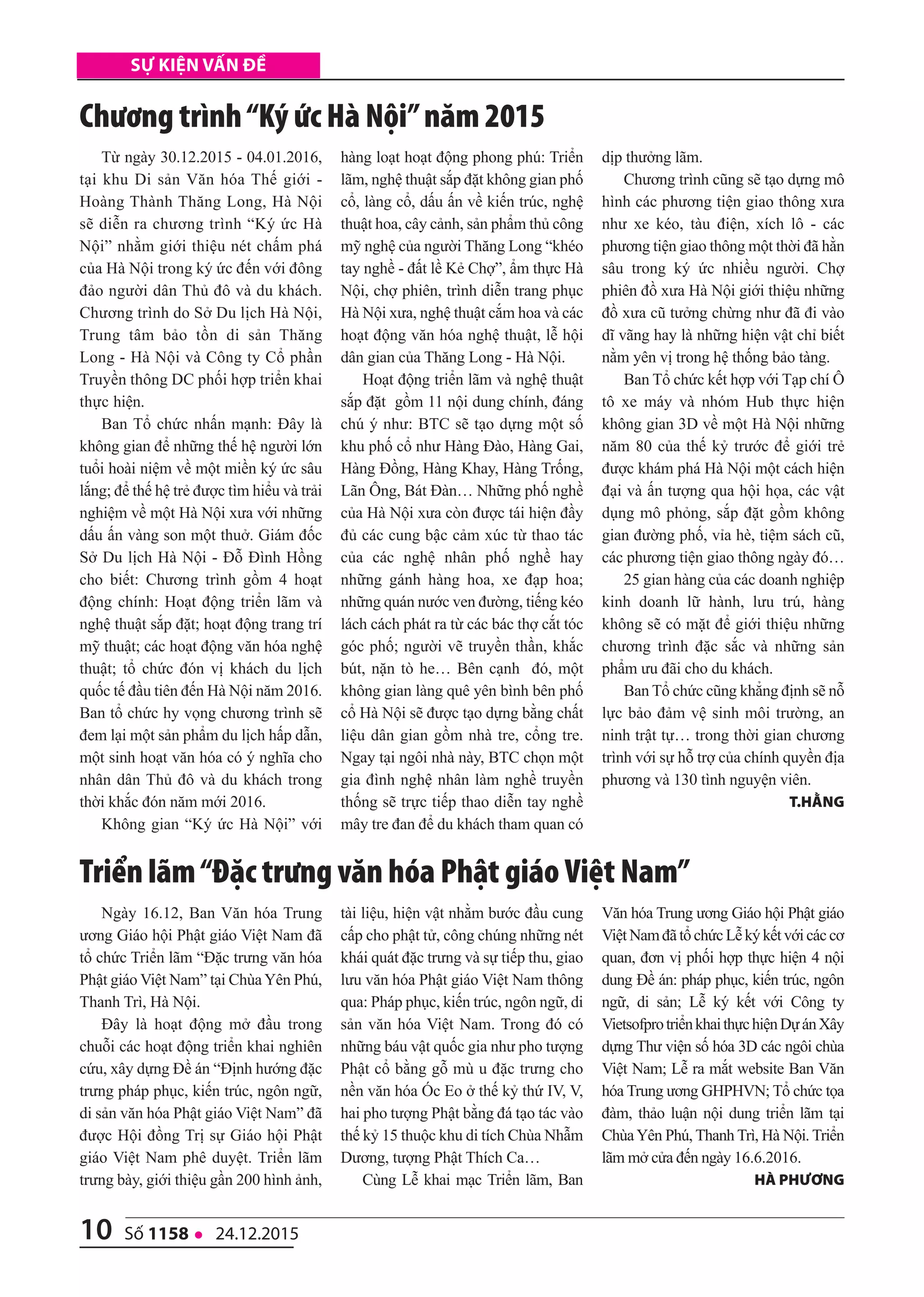 10 số 1158 l 24.12.2015
Sự kiện vấn đề
Từ ngày 30.12.2015 - 04.01.2016,
tại khu Di sản Văn hóa Thế giới -
Hoàng Thành Thăng Long, Hà Nội
sẽ diễn ra chương trình “Ký ức Hà
Nội” nhằm giới thiệu nét chấm phá
của Hà Nội trong ký ức đến với đông
đảo người dân Thủ đô và du khách.
Chương trình do Sở Du lịch Hà Nội,
Trung tâm bảo tồn di sản Thăng
Long - Hà Nội và Công ty Cổ phần
Truyền thông DC phối hợp triển khai
thực hiện.
Ban Tổ chức nhấn mạnh: Đây là
không gian để những thế hệ người lớn
tuổi hoài niệm về một miền ký ức sâu
lắng; để thế hệ trẻ được tìm hiểu và trải
nghiệm về một Hà Nội xưa với những
dấu ấn vàng son một thuở. Giám đốc
Sở Du lịch Hà Nội - Đỗ Đình Hồng
cho biết: Chương trình gồm 4 hoạt
động chính: Hoạt động triển lãm và
nghệ thuật sắp đặt; hoạt động trang trí
mỹ thuật; các hoạt động văn hóa nghệ
thuật; tổ chức đón vị khách du lịch
quốc tế đầu tiên đến Hà Nội năm 2016.
Ban tổ chức hy vọng chương trình sẽ
đem lại một sản phẩm du lịch hấp dẫn,
một sinh hoạt văn hóa có ý nghĩa cho
nhân dân Thủ đô và du khách trong
thời khắc đón năm mới 2016.
Không gian “Ký ức Hà Nội” với
hàng loạt hoạt động phong phú: Triển
lãm, nghệ thuật sắp đặt không gian phố
cổ, làng cổ, dấu ấn về kiến trúc, nghệ
thuật hoa, cây cảnh, sản phẩm thủ công
mỹ nghệ của người Thăng Long “khéo
tay nghề - đất lề Kẻ Chợ”, ẩm thực Hà
Nội, chợ phiên, trình diễn trang phục
Hà Nội xưa, nghệ thuật cắm hoa và các
hoạt động văn hóa nghệ thuật, lễ hội
dân gian của Thăng Long - Hà Nội.
Hoạt động triển lãm và nghệ thuật
sắp đặt gồm 11 nội dung chính, đáng
chú ý như: BTC sẽ tạo dựng một số
khu phố cổ như Hàng Đào, Hàng Gai,
Hàng Đồng, Hàng Khay, Hàng Trống,
Lãn Ông, Bát Đàn… Những phố nghề
của Hà Nội xưa còn được tái hiện đầy
đủ các cung bậc cảm xúc từ thao tác
của các nghệ nhân phố nghề hay
những gánh hàng hoa, xe đạp hoa;
những quán nước ven đường, tiếng kéo
lách cách phát ra từ các bác thợ cắt tóc
góc phố; người vẽ truyền thần, khắc
bút, nặn tò he… Bên cạnh đó, một
không gian làng quê yên bình bên phố
cổ Hà Nội sẽ được tạo dựng bằng chất
liệu dân gian gồm nhà tre, cổng tre.
Ngay tại ngôi nhà này, BTC chọn một
gia đình nghệ nhân làm nghề truyền
thống sẽ trực tiếp thao diễn tay nghề
mây tre đan để du khách tham quan có
dịp thưởng lãm.
Chương trình cũng sẽ tạo dựng mô
hình các phương tiện giao thông xưa
như xe kéo, tàu điện, xích lô - các
phương tiện giao thông một thời đã hằn
sâu trong ký ức nhiều người. Chợ
phiên đồ xưa Hà Nội giới thiệu những
đồ xưa cũ tưởng chừng như đã đi vào
dĩ vãng hay là những hiện vật chỉ biết
nằm yên vị trong hệ thống bảo tàng.
Ban Tổ chức kết hợp với Tạp chí Ô
tô xe máy và nhóm Hub thực hiện
không gian 3D về một Hà Nội những
năm 80 của thế kỷ trước để giới trẻ
được khám phá Hà Nội một cách hiện
đại và ấn tượng qua hội họa, các vật
dụng mô phỏng, sắp đặt gồm không
gian đường phố, vỉa hè, tiệm sách cũ,
các phương tiện giao thông ngày đó…
25 gian hàng của các doanh nghiệp
kinh doanh lữ hành, lưu trú, hàng
không sẽ có mặt để giới thiệu những
chương trình đặc sắc và những sản
phẩm ưu đãi cho du khách.
Ban Tổ chức cũng khẳng định sẽ nỗ
lực bảo đảm vệ sinh môi trường, an
ninh trật tự… trong thời gian chương
trình với sự hỗ trợ của chính quyền địa
phương và 130 tình nguyện viên.
t.hằng
Chương trình“Ký ức Hà Nội”năm 2015
Ngày 16.12, Ban Văn hóa Trung
ương Giáo hội Phật giáo Việt Nam đã
tổ chức Triển lãm “Đặc trưng văn hóa
Phật giáo Việt Nam” tại ChùaYên Phú,
Thanh Trì, Hà Nội.
Đây là hoạt động mở đầu trong
chuỗi các hoạt động triển khai nghiên
cứu, xây dựng Đề án “Định hướng đặc
trưng pháp phục, kiến trúc, ngôn ngữ,
di sản văn hóa Phật giáo Việt Nam” đã
được Hội đồng Trị sự Giáo hội Phật
giáo Việt Nam phê duyệt. Triển lãm
trưng bày, giới thiệu gần 200 hình ảnh,
tài liệu, hiện vật nhằm bước đầu cung
cấp cho phật tử, công chúng những nét
khái quát đặc trưng và sự tiếp thu, giao
lưu văn hóa Phật giáo Việt Nam thông
qua: Pháp phục, kiến trúc, ngôn ngữ, di
sản văn hóa Việt Nam. Trong đó có
những báu vật quốc gia như pho tượng
Phật cổ bằng gỗ mù u đặc trưng cho
nền văn hóa Óc Eo ở thế kỷ thứ IV, V,
hai pho tượng Phật bằng đá tạo tác vào
thế kỷ 15 thuộc khu di tích Chùa Nhẫm
Dương, tượng Phật Thích Ca…
Cùng Lễ khai mạc Triển lãm, Ban
Văn hóa Trung ương Giáo hội Phật giáo
Việt Nam đã tổ chức Lễ ký kết với các cơ
quan, đơn vị phối hợp thực hiện 4 nội
dung Đề án: pháp phục, kiến trúc, ngôn
ngữ, di sản; Lễ ký kết với Công ty
VietsofprotriểnkhaithựchiệnDựánXây
dựng Thư viện số hóa 3D các ngôi chùa
Việt Nam; Lễ ra mắt website Ban Văn
hóa Trung ương GHPHVN; Tổ chức tọa
đàm, thảo luận nội dung triển lãm tại
ChùaYên Phú, Thanh Trì, Hà Nội. Triển
lãm mở cửa đến ngày 16.6.2016.
hà phương
Triển lãm“Đặc trưng văn hóa Phật giáo Việt Nam”
 