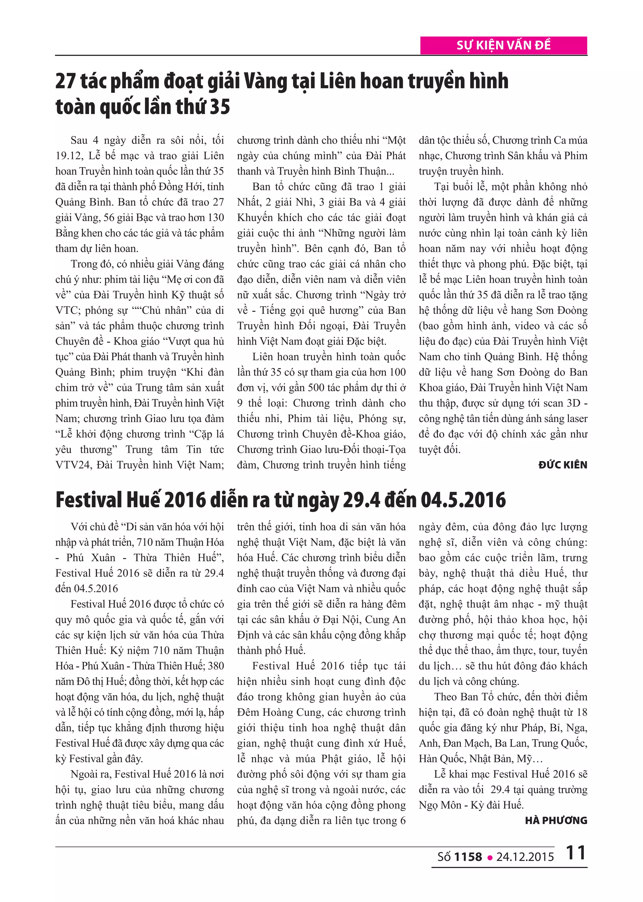 11số 1158 l 24.12.2015
Sự kiện vấn đề
Sau 4 ngày diễn ra sôi nổi, tối
19.12, Lễ bế mạc và trao giải Liên
hoan Truyền hình toàn quốc lần thứ 35
đã diễn ra tại thành phố Đồng Hới, tỉnh
Quảng Bình. Ban tổ chức đã trao 27
giải Vàng, 56 giải Bạc và trao hơn 130
Bằng khen cho các tác giả và tác phẩm
tham dự liên hoan.
Trong đó, có nhiều giải Vàng đáng
chú ý như: phim tài liệu “Mẹ ơi con đã
về” của Đài Truyền hình Kỹ thuật số
VTC; phóng sự ““Chủ nhân” của di
sản” và tác phẩm thuộc chương trình
Chuyên đề - Khoa giáo “Vượt qua hủ
tục” của Đài Phát thanh và Truyền hình
Quảng Bình; phim truyện “Khi đàn
chim trở về” của Trung tâm sản xuất
phim truyền hình, Đài Truyền hình Việt
Nam; chương trình Giao lưu tọa đàm
“Lễ khởi động chương trình “Cặp lá
yêu thương” Trung tâm Tin tức
VTV24, Đài Truyền hình Việt Nam;
chương trình dành cho thiếu nhi “Một
ngày của chúng mình” của Đài Phát
thanh và Truyền hình Bình Thuận...
Ban tổ chức cũng đã trao 1 giải
Nhất, 2 giải Nhì, 3 giải Ba và 4 giải
Khuyến khích cho các tác giải đoạt
giải cuộc thi ảnh “Những người làm
truyền hình”. Bên cạnh đó, Ban tổ
chức cũng trao các giải cá nhân cho
đạo diễn, diễn viên nam và diễn viên
nữ xuất sắc. Chương trình “Ngày trở
về - Tiếng gọi quê hương” của Ban
Truyền hình Đối ngoại, Đài Truyền
hình Việt Nam đoạt giải Đặc biệt.
Liên hoan truyền hình toàn quốc
lần thứ 35 có sự tham gia của hơn 100
đơn vị, với gần 500 tác phẩm dự thi ở
9 thể loại: Chương trình dành cho
thiếu nhi, Phim tài liệu, Phóng sự,
Chương trình Chuyên đề-Khoa giáo,
Chương trình Giao lưu-Đối thoại-Tọa
đàm, Chương trình truyền hình tiếng
dân tộc thiểu số, Chương trình Ca múa
nhạc, Chương trình Sân khấu và Phim
truyện truyền hình.
Tại buổi lễ, một phần không nhỏ
thời lượng đã được dành để những
người làm truyền hình và khán giả cả
nước cùng nhìn lại toàn cảnh kỳ liên
hoan năm nay với nhiều hoạt động
thiết thực và phong phú. Đặc biệt, tại
lễ bế mạc Liên hoan truyền hình toàn
quốc lần thứ 35 đã diễn ra lễ trao tặng
hệ thống dữ liệu về hang Sơn Đoòng
(bao gồm hình ảnh, video và các số
liệu đo đạc) của Đài Truyền hình Việt
Nam cho tỉnh Quảng Bình. Hệ thống
dữ liệu về hang Sơn Đoòng do Ban
Khoa giáo, Đài Truyền hình Việt Nam
thu thập, được sử dụng tới scan 3D -
công nghệ tân tiến dùng ánh sáng laser
để đo đạc với độ chính xác gần như
tuyệt đối.
ĐứC Kiên
27 tác phẩm đoạt giải Vàng tại Liên hoan truyền hình
toàn quốc lần thứ 35
Với chủ đề “Di sản văn hóa với hội
nhập và phát triển, 710 năm Thuận Hóa
- Phú Xuân - Thừa Thiên Huế”,
Festival Huế 2016 sẽ diễn ra từ 29.4
đến 04.5.2016
Festival Huế 2016 được tổ chức có
quy mô quốc gia và quốc tế, gắn với
các sự kiện lịch sử văn hóa của Thừa
Thiên Huế: Kỷ niệm 710 năm Thuận
Hóa - Phú Xuân - Thừa Thiên Huế; 380
năm Đô thị Huế; đồng thời, kết hợp các
hoạt động văn hóa, du lịch, nghệ thuật
và lễ hội có tính cộng đồng, mới lạ, hấp
dẫn, tiếp tục khẳng định thương hiệu
Festival Huế đã được xây dựng qua các
kỳ Festival gần đây.
Ngoài ra, Festival Huế 2016 là nơi
hội tụ, giao lưu của những chương
trình nghệ thuật tiêu biểu, mang dấu
ấn của những nền văn hoá khác nhau
trên thế giới, tinh hoa di sản văn hóa
nghệ thuật Việt Nam, đặc biệt là văn
hóa Huế. Các chương trình biểu diễn
nghệ thuật truyền thống và đương đại
đỉnh cao của Việt Nam và nhiều quốc
gia trên thế giới sẽ diễn ra hàng đêm
tại các sân khấu ở Đại Nội, Cung An
Định và các sân khấu cộng đồng khắp
thành phố Huế.
Festival Huế 2016 tiếp tục tái
hiện nhiều sinh hoạt cung đình độc
đáo trong không gian huyền ảo của
Đêm Hoàng Cung, các chương trình
giới thiệu tinh hoa nghệ thuật dân
gian, nghệ thuật cung đình xứ Huế,
lễ nhạc và múa Phật giáo, lễ hội
đường phố sôi động với sự tham gia
của nghệ sĩ trong và ngoài nước, các
hoạt động văn hóa cộng đồng phong
phú, đa dạng diễn ra liên tục trong 6
ngày đêm, của đông đảo lực lượng
nghệ sĩ, diễn viên và công chúng:
bao gồm các cuộc triển lãm, trưng
bày, nghệ thuật thả diều Huế, thư
pháp, các hoạt động nghệ thuật sắp
đặt, nghệ thuật âm nhạc - mỹ thuật
đường phố, hội thảo khoa học, hội
chợ thương mại quốc tế; hoạt động
thể dục thể thao, ẩm thực, tour, tuyến
du lịch… sẽ thu hút đông đảo khách
du lịch và công chúng.
Theo Ban Tổ chức, đến thời điểm
hiện tại, đã có đoàn nghệ thuật từ 18
quốc gia đăng ký như Pháp, Bỉ, Nga,
Anh, Đan Mạch, Ba Lan, Trung Quốc,
Hàn Quốc, Nhật Bản, Mỹ…
Lễ khai mạc Festival Huế 2016 sẽ
diễn ra vào tối 29.4 tại quảng trường
Ngọ Môn - Kỳ đài Huế.
hà phương
Festival Huế 2016 diễn ra từ ngày 29.4 đến 04.5.2016
 