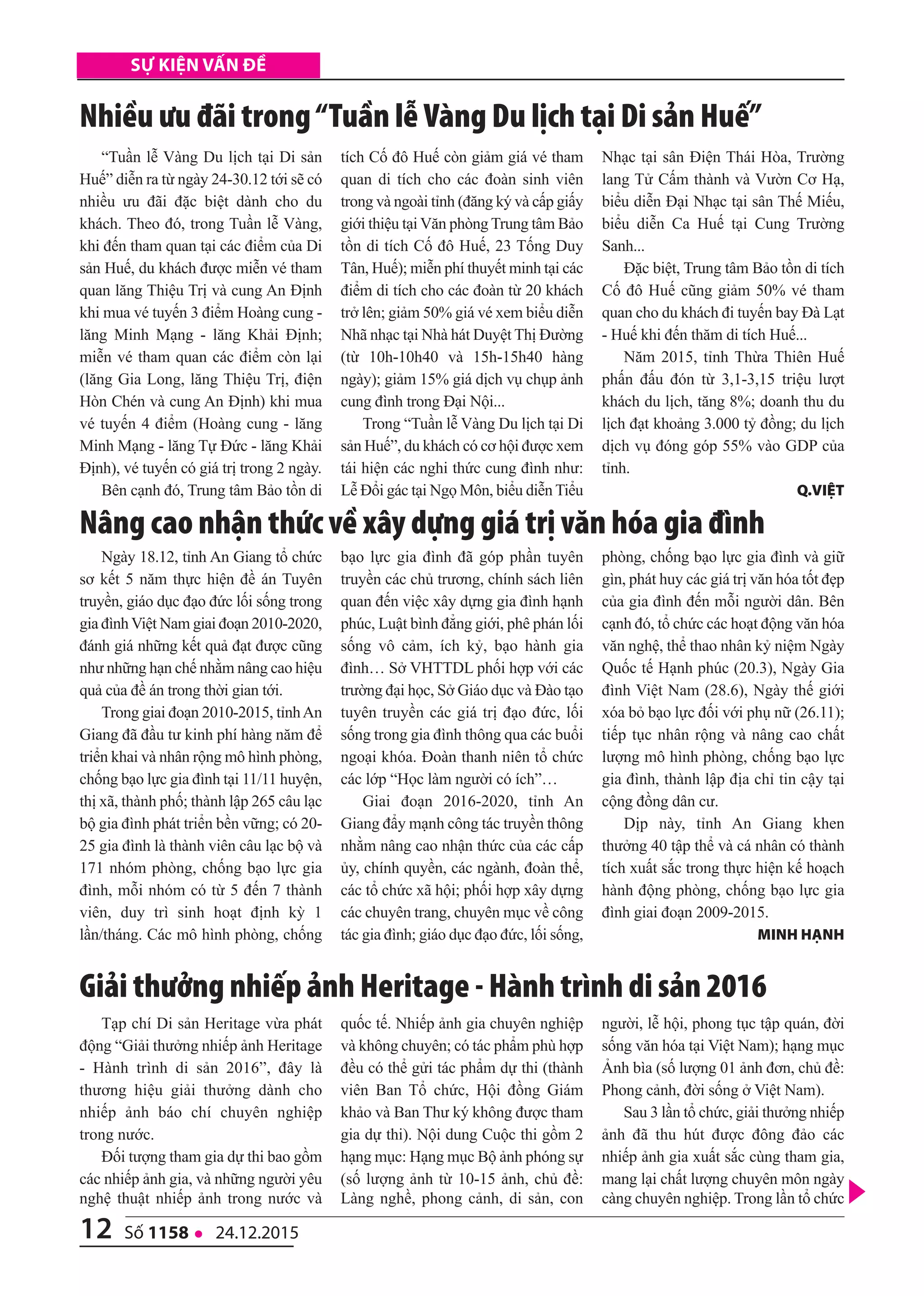 12 số 1158 l 24.12.2015
Sự kiện vấn đề
“Tuần lễ Vàng Du lịch tại Di sản
Huế” diễn ra từ ngày 24-30.12 tới sẽ có
nhiều ưu đãi đặc biệt dành cho du
khách. Theo đó, trong Tuần lễ Vàng,
khi đến tham quan tại các điểm của Di
sản Huế, du khách được miễn vé tham
quan lăng Thiệu Trị và cung An Định
khi mua vé tuyến 3 điểm Hoàng cung -
lăng Minh Mạng - lăng Khải Định;
miễn vé tham quan các điểm còn lại
(lăng Gia Long, lăng Thiệu Trị, điện
Hòn Chén và cung An Định) khi mua
vé tuyến 4 điểm (Hoàng cung - lăng
Minh Mạng - lăng Tự Đức - lăng Khải
Định), vé tuyến có giá trị trong 2 ngày.
Bên cạnh đó, Trung tâm Bảo tồn di
tích Cố đô Huế còn giảm giá vé tham
quan di tích cho các đoàn sinh viên
trong và ngoài tỉnh (đăng ký và cấp giấy
giới thiệu tại Văn phòng Trung tâm Bảo
tồn di tích Cố đô Huế, 23 Tống Duy
Tân, Huế); miễn phí thuyết minh tại các
điểm di tích cho các đoàn từ 20 khách
trở lên; giảm 50% giá vé xem biểu diễn
Nhã nhạc tại Nhà hát Duyệt Thị Đường
(từ 10h-10h40 và 15h-15h40 hàng
ngày); giảm 15% giá dịch vụ chụp ảnh
cung đình trong Đại Nội...
Trong “Tuần lễ Vàng Du lịch tại Di
sản Huế”, du khách có cơ hội được xem
tái hiện các nghi thức cung đình như:
Lễ Đổi gác tại Ngọ Môn, biểu diễn Tiểu
Nhạc tại sân Điện Thái Hòa, Trường
lang Tử Cấm thành và Vườn Cơ Hạ,
biểu diễn Đại Nhạc tại sân Thế Miếu,
biểu diễn Ca Huế tại Cung Trường
Sanh...
Đặc biệt, Trung tâm Bảo tồn di tích
Cố đô Huế cũng giảm 50% vé tham
quan cho du khách đi tuyến bay Đà Lạt
- Huế khi đến thăm di tích Huế...
Năm 2015, tỉnh Thừa Thiên Huế
phấn đấu đón từ 3,1-3,15 triệu lượt
khách du lịch, tăng 8%; doanh thu du
lịch đạt khoảng 3.000 tỷ đồng; du lịch
dịch vụ đóng góp 55% vào GDP của
tỉnh.
Q.Việt
Ngày 18.12, tỉnh An Giang tổ chức
sơ kết 5 năm thực hiện đề án Tuyên
truyền, giáo dục đạo đức lối sống trong
gia đìnhViệt Nam giai đoạn 2010-2020,
đánh giá những kết quả đạt được cũng
như những hạn chế nhằm nâng cao hiệu
quả của đề án trong thời gian tới.
Trong giai đoạn 2010-2015, tỉnhAn
Giang đã đầu tư kinh phí hàng năm để
triển khai và nhân rộng mô hình phòng,
chống bạo lực gia đình tại 11/11 huyện,
thị xã, thành phố; thành lập 265 câu lạc
bộ gia đình phát triển bền vững; có 20-
25 gia đình là thành viên câu lạc bộ và
171 nhóm phòng, chống bạo lực gia
đình, mỗi nhóm có từ 5 đến 7 thành
viên, duy trì sinh hoạt định kỳ 1
lần/tháng. Các mô hình phòng, chống
bạo lực gia đình đã góp phần tuyên
truyền các chủ trương, chính sách liên
quan đến việc xây dựng gia đình hạnh
phúc, Luật bình đẳng giới, phê phán lối
sống vô cảm, ích kỷ, bạo hành gia
đình… Sở VHTTDL phối hợp với các
trường đại học, Sở Giáo dục và Đào tạo
tuyên truyền các giá trị đạo đức, lối
sống trong gia đình thông qua các buổi
ngoại khóa. Đoàn thanh niên tổ chức
các lớp “Học làm người có ích”…
Giai đoạn 2016-2020, tỉnh An
Giang đẩy mạnh công tác truyền thông
nhằm nâng cao nhận thức của các cấp
ủy, chính quyền, các ngành, đoàn thể,
các tổ chức xã hội; phối hợp xây dựng
các chuyên trang, chuyên mục về công
tác gia đình; giáo dục đạo đức, lối sống,
phòng, chống bạo lực gia đình và giữ
gìn, phát huy các giá trị văn hóa tốt đẹp
của gia đình đến mỗi người dân. Bên
cạnh đó, tổ chức các hoạt động văn hóa
văn nghệ, thể thao nhân kỷ niệm Ngày
Quốc tế Hạnh phúc (20.3), Ngày Gia
đình Việt Nam (28.6), Ngày thế giới
xóa bỏ bạo lực đối với phụ nữ (26.11);
tiếp tục nhân rộng và nâng cao chất
lượng mô hình phòng, chống bạo lực
gia đình, thành lập địa chỉ tin cậy tại
cộng đồng dân cư.
Dịp này, tỉnh An Giang khen
thưởng 40 tập thể và cá nhân có thành
tích xuất sắc trong thực hiện kế hoạch
hành động phòng, chống bạo lực gia
đình giai đoạn 2009-2015.
Minh hạnh
Nâng cao nhận thức về xây dựng giá trị văn hóa gia đình
Nhiều ưu đãi trong“Tuần lễ Vàng Du lịch tại Di sản Huế”
Tạp chí Di sản Heritage vừa phát
động “Giải thưởng nhiếp ảnh Heritage
- Hành trình di sản 2016”, đây là
thương hiệu giải thưởng dành cho
nhiếp ảnh báo chí chuyên nghiệp
trong nước.
Đối tượng tham gia dự thi bao gồm
các nhiếp ảnh gia, và những người yêu
nghệ thuật nhiếp ảnh trong nước và
quốc tế. Nhiếp ảnh gia chuyên nghiệp
và không chuyên; có tác phẩm phù hợp
đều có thể gửi tác phẩm dự thi (thành
viên Ban Tổ chức, Hội đồng Giám
khảo và Ban Thư ký không được tham
gia dự thi). Nội dung Cuộc thi gồm 2
hạng mục: Hạng mục Bộ ảnh phóng sự
(số lượng ảnh từ 10-15 ảnh, chủ đề:
Làng nghề, phong cảnh, di sản, con
người, lễ hội, phong tục tập quán, đời
sống văn hóa tại Việt Nam); hạng mục
Ảnh bìa (số lượng 01 ảnh đơn, chủ đề:
Phong cảnh, đời sống ở Việt Nam).
Sau 3 lần tổ chức, giải thưởng nhiếp
ảnh đã thu hút được đông đảo các
nhiếp ảnh gia xuất sắc cùng tham gia,
mang lại chất lượng chuyên môn ngày
càng chuyên nghiệp. Trong lần tổ chức
giải thưởng nhiếp ảnh Heritage - Hành trình di sản 2016
 