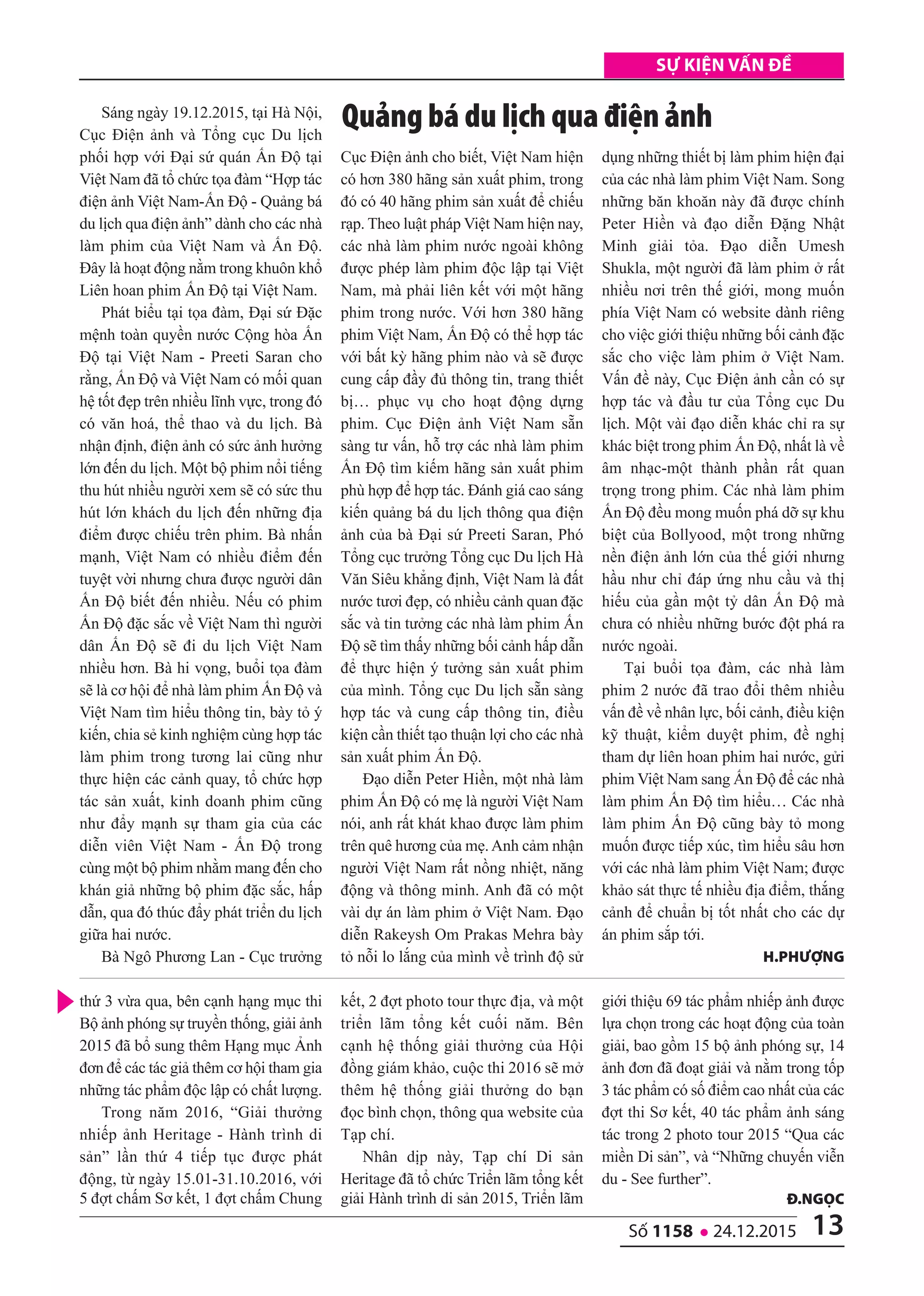13số 1158 l 24.12.2015
Sự kiện vấn đề
Sáng ngày 19.12.2015, tại Hà Nội,
Cục Điện ảnh và Tổng cục Du lịch
phối hợp với Đại sứ quán Ấn Độ tại
Việt Nam đã tổ chức tọa đàm “Hợp tác
điện ảnh Việt Nam-Ấn Độ - Quảng bá
du lịch qua điện ảnh” dành cho các nhà
làm phim của Việt Nam và Ấn Độ.
Đây là hoạt động nằm trong khuôn khổ
Liên hoan phim Ấn Độ tại Việt Nam.
Phát biểu tại tọa đàm, Đại sứ Đặc
mệnh toàn quyền nước Cộng hòa Ấn
Độ tại Việt Nam - Preeti Saran cho
rằng, Ấn Độ và Việt Nam có mối quan
hệ tốt đẹp trên nhiều lĩnh vực, trong đó
có văn hoá, thể thao và du lịch. Bà
nhận định, điện ảnh có sức ảnh hưởng
lớn đến du lịch. Một bộ phim nổi tiếng
thu hút nhiều người xem sẽ có sức thu
hút lớn khách du lịch đến những địa
điểm được chiếu trên phim. Bà nhấn
mạnh, Việt Nam có nhiều điểm đến
tuyệt vời nhưng chưa được người dân
Ấn Độ biết đến nhiều. Nếu có phim
Ấn Độ đặc sắc về Việt Nam thì người
dân Ấn Độ sẽ đi du lịch Việt Nam
nhiều hơn. Bà hi vọng, buổi tọa đàm
sẽ là cơ hội để nhà làm phim Ấn Độ và
Việt Nam tìm hiểu thông tin, bày tỏ ý
kiến, chia sẻ kinh nghiệm cùng hợp tác
làm phim trong tương lai cũng như
thực hiện các cảnh quay, tổ chức hợp
tác sản xuất, kinh doanh phim cũng
như đẩy mạnh sự tham gia của các
diễn viên Việt Nam - Ấn Độ trong
cùng một bộ phim nhằm mang đến cho
khán giả những bộ phim đặc sắc, hấp
dẫn, qua đó thúc đẩy phát triển du lịch
giữa hai nước.
Bà Ngô Phương Lan - Cục trưởng
Cục Điện ảnh cho biết, Việt Nam hiện
có hơn 380 hãng sản xuất phim, trong
đó có 40 hãng phim sản xuất để chiếu
rạp. Theo luật pháp Việt Nam hiện nay,
các nhà làm phim nước ngoài không
được phép làm phim độc lập tại Việt
Nam, mà phải liên kết với một hãng
phim trong nước. Với hơn 380 hãng
phim Việt Nam, Ấn Độ có thể hợp tác
với bất kỳ hãng phim nào và sẽ được
cung cấp đầy đủ thông tin, trang thiết
bị… phục vụ cho hoạt động dựng
phim. Cục Điện ảnh Việt Nam sẵn
sàng tư vấn, hỗ trợ các nhà làm phim
Ấn Độ tìm kiếm hãng sản xuất phim
phù hợp để hợp tác. Đánh giá cao sáng
kiến quảng bá du lịch thông qua điện
ảnh của bà Đại sứ Preeti Saran, Phó
Tổng cục trưởng Tổng cục Du lịch Hà
Văn Siêu khẳng định, Việt Nam là đất
nước tươi đẹp, có nhiều cảnh quan đặc
sắc và tin tưởng các nhà làm phim Ấn
Độ sẽ tìm thấy những bối cảnh hấp dẫn
để thực hiện ý tưởng sản xuất phim
của mình. Tổng cục Du lịch sẵn sàng
hợp tác và cung cấp thông tin, điều
kiện cần thiết tạo thuận lợi cho các nhà
sản xuất phim Ấn Độ.
Đạo diễn Peter Hiền, một nhà làm
phim Ấn Độ có mẹ là người Việt Nam
nói, anh rất khát khao được làm phim
trên quê hương của mẹ.Anh cảm nhận
người Việt Nam rất nồng nhiệt, năng
động và thông minh. Anh đã có một
vài dự án làm phim ở Việt Nam. Đạo
diễn Rakeysh Om Prakas Mehra bày
tỏ nỗi lo lắng của mình về trình độ sử
dụng những thiết bị làm phim hiện đại
của các nhà làm phim Việt Nam. Song
những băn khoăn này đã được chính
Peter Hiền và đạo diễn Đặng Nhật
Minh giải tỏa. Đạo diễn Umesh
Shukla, một người đã làm phim ở rất
nhiều nơi trên thế giới, mong muốn
phía Việt Nam có website dành riêng
cho việc giới thiệu những bối cảnh đặc
sắc cho việc làm phim ở Việt Nam.
Vấn đề này, Cục Điện ảnh cần có sự
hợp tác và đầu tư của Tổng cục Du
lịch. Một vài đạo diễn khác chỉ ra sự
khác biệt trong phim Ấn Độ, nhất là về
âm nhạc-một thành phần rất quan
trọng trong phim. Các nhà làm phim
Ấn Độ đều mong muốn phá dỡ sự khu
biệt của Bollyood, một trong những
nền điện ảnh lớn của thế giới nhưng
hầu như chỉ đáp ứng nhu cầu và thị
hiếu của gần một tỷ dân Ấn Độ mà
chưa có nhiều những bước đột phá ra
nước ngoài.
Tại buổi tọa đàm, các nhà làm
phim 2 nước đã trao đổi thêm nhiều
vấn đề về nhân lực, bối cảnh, điều kiện
kỹ thuật, kiểm duyệt phim, đề nghị
tham dự liên hoan phim hai nước, gửi
phim Việt Nam sang Ấn Độ để các nhà
làm phim Ấn Độ tìm hiểu… Các nhà
làm phim Ấn Độ cũng bày tỏ mong
muốn được tiếp xúc, tìm hiểu sâu hơn
với các nhà làm phim Việt Nam; được
khảo sát thực tế nhiều địa điểm, thắng
cảnh để chuẩn bị tốt nhất cho các dự
án phim sắp tới.
h.phượng
Quảng bá du lịch qua điện ảnh
thứ 3 vừa qua, bên cạnh hạng mục thi
Bộ ảnh phóng sự truyền thống, giải ảnh
2015 đã bổ sung thêm Hạng mục Ảnh
đơn để các tác giả thêm cơ hội tham gia
những tác phẩm độc lập có chất lượng.
Trong năm 2016, “Giải thưởng
nhiếp ảnh Heritage - Hành trình di
sản” lần thứ 4 tiếp tục được phát
động, từ ngày 15.01-31.10.2016, với
5 đợt chấm Sơ kết, 1 đợt chấm Chung
kết, 2 đợt photo tour thực địa, và một
triển lãm tổng kết cuối năm. Bên
cạnh hệ thống giải thưởng của Hội
đồng giám khảo, cuộc thi 2016 sẽ mở
thêm hệ thống giải thưởng do bạn
đọc bình chọn, thông qua website của
Tạp chí.
Nhân dịp này, Tạp chí Di sản
Heritage đã tổ chức Triển lãm tổng kết
giải Hành trình di sản 2015, Triển lãm
giới thiệu 69 tác phẩm nhiếp ảnh được
lựa chọn trong các hoạt động của toàn
giải, bao gồm 15 bộ ảnh phóng sự, 14
ảnh đơn đã đoạt giải và nằm trong tốp
3 tác phẩm có số điểm cao nhất của các
đợt thi Sơ kết, 40 tác phẩm ảnh sáng
tác trong 2 photo tour 2015 “Qua các
miền Di sản”, và “Những chuyến viễn
du - See further”.
Đ.ngọC
 