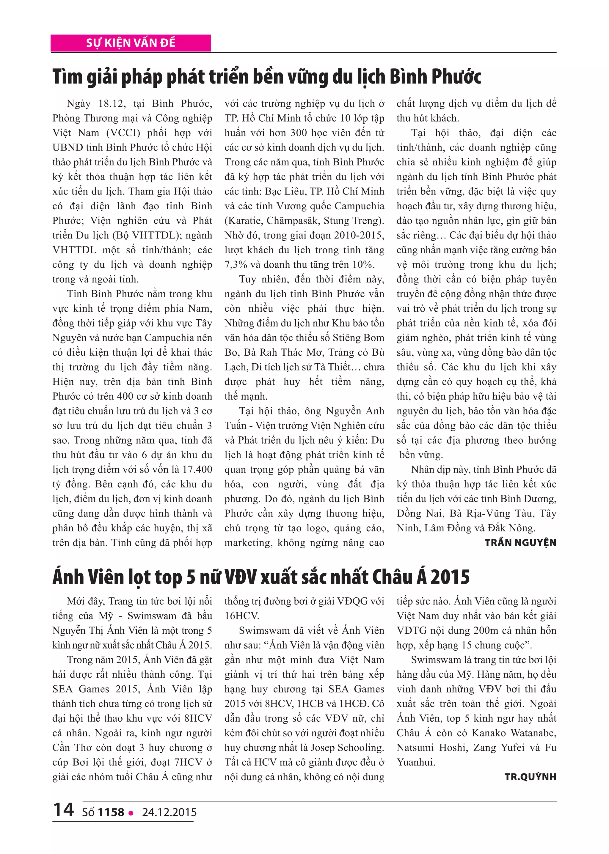 14 số 1158 l 24.12.2015
Sự kiện vấn đề
Mới đây, Trang tin tức bơi lội nổi
tiếng của Mỹ - Swimswam đã bầu
Nguyễn Thị Ánh Viên là một trong 5
kình ngư nữ xuất sắc nhất Châu Á 2015.
Trong năm 2015, Ánh Viên đã gặt
hái được rất nhiều thành công. Tại
SEA Games 2015, Ánh Viên lập
thành tích chưa từng có trong lịch sử
đại hội thể thao khu vực với 8HCV
cá nhân. Ngoài ra, kình ngư người
Cần Thơ còn đoạt 3 huy chương ở
cúp Bơi lội thế giới, đoạt 7HCV ở
giải các nhóm tuổi Châu Á cũng như
thống trị đường bơi ở giải VĐQG với
16HCV.
Swimswam đã viết về Ánh Viên
như sau: “Ánh Viên là vận động viên
gần như một mình đưa Việt Nam
giành vị trí thứ hai trên bảng xếp
hạng huy chương tại SEA Games
2015 với 8HCV, 1HCB và 1HCĐ. Cô
dẫn đầu trong số các VĐV nữ, chỉ
kém đôi chút so với người đoạt nhiều
huy chương nhất là Josep Schooling.
Tất cả HCV mà cô giành được đều ở
nội dung cá nhân, không có nội dung
tiếp sức nào. Ánh Viên cũng là người
Việt Nam duy nhất vào bán kết giải
VĐTG nội dung 200m cá nhân hỗn
hợp, xếp hạng 15 chung cuộc”.
Swimswam là trang tin tức bơi lội
hàng đầu của Mỹ. Hàng năm, họ đều
vinh danh những VĐV bơi thi đấu
xuất sắc trên toàn thế giới. Ngoài
Ánh Viên, top 5 kình ngư hay nhất
Châu Á còn có Kanako Watanabe,
Natsumi Hoshi, Zang Yufei và Fu
Yuanhui.
tr.Quỳnh
Ngày 18.12, tại Bình Phước,
Phòng Thương mại và Công nghiệp
Việt Nam (VCCI) phối hợp với
UBND tỉnh Bình Phước tổ chức Hội
thảo phát triển du lịch Bình Phước và
ký kết thỏa thuận hợp tác liên kết
xúc tiến du lịch. Tham gia Hội thảo
có đại diện lãnh đạo tỉnh Bình
Phước; Viện nghiên cứu và Phát
triển Du lịch (Bộ VHTTDL); ngành
VHTTDL một số tỉnh/thành; các
công ty du lịch và doanh nghiệp
trong và ngoài tỉnh.
Tỉnh Bình Phước nằm trong khu
vực kinh tế trọng điểm phía Nam,
đồng thời tiếp giáp với khu vực Tây
Nguyên và nước bạn Campuchia nên
có điều kiện thuận lợi để khai thác
thị trường du lịch đầy tiềm năng.
Hiện nay, trên địa bàn tỉnh Bình
Phước có trên 400 cơ sở kinh doanh
đạt tiêu chuẩn lưu trú du lịch và 3 cơ
sở lưu trú du lịch đạt tiêu chuẩn 3
sao. Trong những năm qua, tỉnh đã
thu hút đầu tư vào 6 dự án khu du
lịch trọng điểm với số vốn là 17.400
tỷ đồng. Bên cạnh đó, các khu du
lịch, điểm du lịch, đơn vị kinh doanh
cũng đang dần được hình thành và
phân bổ đều khắp các huyện, thị xã
trên địa bàn. Tỉnh cũng đã phối hợp
với các trường nghiệp vụ du lịch ở
TP. Hồ Chí Minh tổ chức 10 lớp tập
huấn với hơn 300 học viên đến từ
các cơ sở kinh doanh dịch vụ du lịch.
Trong các năm qua, tỉnh Bình Phước
đã ký hợp tác phát triển du lịch với
các tỉnh: Bạc Liêu, TP. Hồ Chí Minh
và các tỉnh Vương quốc Campuchia
(Karatie, Chămpasăk, Stung Treng).
Nhờ đó, trong giai đoạn 2010-2015,
lượt khách du lịch trong tỉnh tăng
7,3% và doanh thu tăng trên 10%.
Tuy nhiên, đến thời điểm này,
ngành du lịch tỉnh Bình Phước vẫn
còn nhiều việc phải thực hiện.
Những điểm du lịch như Khu bảo tồn
văn hóa dân tộc thiểu số Stiêng Bom
Bo, Bà Rah Thác Mơ, Trảng cỏ Bù
Lạch, Di tích lịch sử Tà Thiết… chưa
được phát huy hết tiềm năng,
thế mạnh.
Tại hội thảo, ông Nguyễn Anh
Tuấn - Viện trưởng Viện Nghiên cứu
và Phát triển du lịch nêu ý kiến: Du
lịch là hoạt động phát triển kinh tế
quan trọng góp phần quảng bá văn
hóa, con người, vùng đất địa
phương. Do đó, ngành du lịch Bình
Phước cần xây dựng thương hiệu,
chú trọng từ tạo logo, quảng cáo,
marketing, không ngừng nâng cao
chất lượng dịch vụ điểm du lịch để
thu hút khách.
Tại hội thảo, đại diện các
tỉnh/thành, các doanh nghiệp cũng
chia sẻ nhiều kinh nghiệm để giúp
ngành du lịch tỉnh Bình Phước phát
triển bền vững, đặc biệt là việc quy
hoạch đầu tư, xây dựng thương hiệu,
đào tạo nguồn nhân lực, gìn giữ bản
sắc riêng… Các đại biểu dự hội thảo
cũng nhấn mạnh việc tăng cường bảo
vệ môi trường trong khu du lịch;
đồng thời cần có biện pháp tuyên
truyền để cộng đồng nhận thức được
vai trò về phát triển du lịch trong sự
phát triển của nền kinh tế, xóa đói
giảm nghèo, phát triển kinh tế vùng
sâu, vùng xa, vùng đồng bào dân tộc
thiểu số. Các khu du lịch khi xây
dựng cần có quy hoạch cụ thể, khả
thi, có biện pháp hữu hiệu bảo vệ tài
nguyên du lịch, bảo tồn văn hóa đặc
sắc của đồng bào các dân tộc thiểu
số tại các địa phương theo hướng
bền vững.
Nhân dịp này, tỉnh Bình Phước đã
ký thỏa thuận hợp tác liên kết xúc
tiến du lịch với các tỉnh Bình Dương,
Đồng Nai, Bà Rịa-Vũng Tàu, Tây
Ninh, Lâm Đồng và Đắk Nông.
trần nguyện
Tìm giải pháp phát triển bền vững du lịch Bình Phước
Ánh Viên lọt top 5 nữ VĐV xuất sắc nhất Châu Á 2015
 