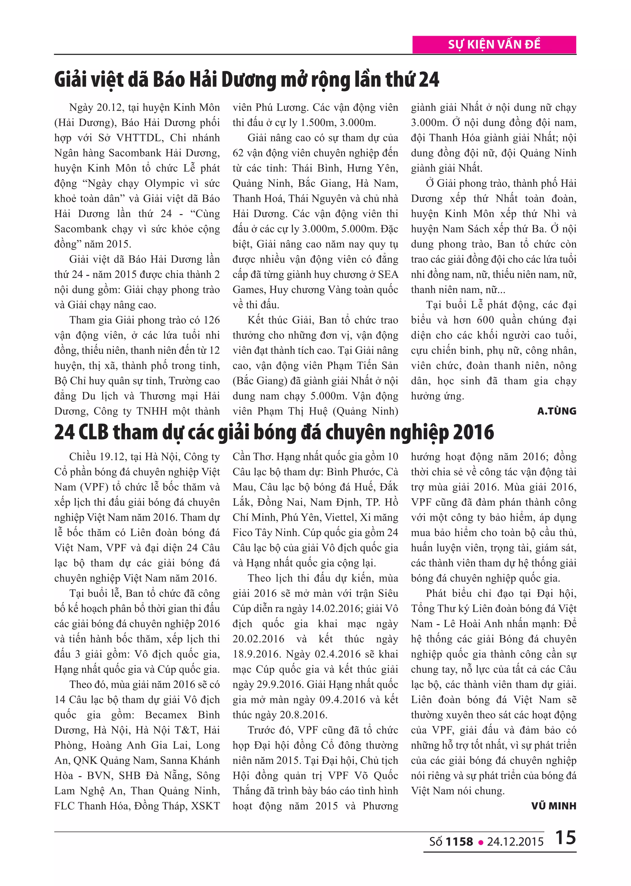 15số 1158 l 24.12.2015
Sự kiện vấn đề
Chiều 19.12, tại Hà Nội, Công ty
Cổ phần bóng đá chuyên nghiệp Việt
Nam (VPF) tổ chức lễ bốc thăm và
xếp lịch thi đấu giải bóng đá chuyên
nghiệp Việt Nam năm 2016. Tham dự
lễ bốc thăm có Liên đoàn bóng đá
Việt Nam, VPF và đại diện 24 Câu
lạc bộ tham dự các giải bóng đá
chuyên nghiệp Việt Nam năm 2016.
Tại buổi lễ, Ban tổ chức đã công
bố kế hoạch phân bổ thời gian thi đấu
các giải bóng đá chuyên nghiệp 2016
và tiến hành bốc thăm, xếp lịch thi
đấu 3 giải gồm: Vô địch quốc gia,
Hạng nhất quốc gia và Cúp quốc gia.
Theo đó, mùa giải năm 2016 sẽ có
14 Câu lạc bộ tham dự giải Vô địch
quốc gia gồm: Becamex Bình
Dương, Hà Nội, Hà Nội T&T, Hải
Phòng, Hoàng Anh Gia Lai, Long
An, QNK Quảng Nam, Sanna Khánh
Hòa - BVN, SHB Đà Nẵng, Sông
Lam Nghệ An, Than Quảng Ninh,
FLC Thanh Hóa, Đồng Tháp, XSKT
Cần Thơ. Hạng nhất quốc gia gồm 10
Câu lạc bộ tham dự: Bình Phước, Cà
Mau, Câu lạc bộ bóng đá Huế, Đắk
Lắk, Đồng Nai, Nam Định, TP. Hồ
Chí Minh, Phú Yên, Viettel, Xi măng
Fico Tây Ninh. Cúp quốc gia gồm 24
Câu lạc bộ của giải Vô địch quốc gia
và Hạng nhất quốc gia cộng lại.
Theo lịch thi đấu dự kiến, mùa
giải 2016 sẽ mở màn với trận Siêu
Cúp diễn ra ngày 14.02.2016; giải Vô
địch quốc gia khai mạc ngày
20.02.2016 và kết thúc ngày
18.9.2016. Ngày 02.4.2016 sẽ khai
mạc Cúp quốc gia và kết thúc giải
ngày 29.9.2016. Giải Hạng nhất quốc
gia mở màn ngày 09.4.2016 và kết
thúc ngày 20.8.2016.
Trước đó, VPF cũng đã tổ chức
họp Đại hội đồng Cổ đông thường
niên năm 2015. Tại Đại hội, Chủ tịch
Hội đồng quản trị VPF Võ Quốc
Thắng đã trình bày báo cáo tình hình
hoạt động năm 2015 và Phương
hướng hoạt động năm 2016; đồng
thời chia sẻ về công tác vận động tài
trợ mùa giải 2016. Mùa giải 2016,
VPF cũng đã đàm phán thành công
với một công ty bảo hiểm, áp dụng
mua bảo hiểm cho toàn bộ cầu thủ,
huấn luyện viên, trọng tài, giám sát,
các thành viên tham dự hệ thống giải
bóng đá chuyên nghiệp quốc gia.
Phát biểu chỉ đạo tại Đại hội,
Tổng Thư ký Liên đoàn bóng đá Việt
Nam - Lê Hoài Anh nhấn mạnh: Để
hệ thống các giải Bóng đá chuyên
nghiệp quốc gia thành công cần sự
chung tay, nỗ lực của tất cả các Câu
lạc bộ, các thành viên tham dự giải.
Liên đoàn bóng đá Việt Nam sẽ
thường xuyên theo sát các hoạt động
của VPF, giải đấu và đảm bảo có
những hỗ trợ tốt nhất, vì sự phát triển
của các giải bóng đá chuyên nghiệp
nói riêng và sự phát triển của bóng đá
Việt Nam nói chung.
Vũ Minh
Ngày 20.12, tại huyện Kinh Môn
(Hải Dương), Báo Hải Dương phối
hợp với Sở VHTTDL, Chi nhánh
Ngân hàng Sacombank Hải Dương,
huyện Kinh Môn tổ chức Lễ phát
động “Ngày chạy Olympic vì sức
khoẻ toàn dân” và Giải việt dã Báo
Hải Dương lần thứ 24 - “Cùng
Sacombank chạy vì sức khỏe cộng
đồng” năm 2015.
Giải việt dã Báo Hải Dương lần
thứ 24 - năm 2015 được chia thành 2
nội dung gồm: Giải chạy phong trào
và Giải chạy nâng cao.
Tham gia Giải phong trào có 126
vận động viên, ở các lứa tuổi nhi
đồng, thiếu niên, thanh niên đến từ 12
huyện, thị xã, thành phố trong tỉnh,
Bộ Chỉ huy quân sự tỉnh, Trường cao
đẳng Du lịch và Thương mại Hải
Dương, Công ty TNHH một thành
viên Phú Lương. Các vận động viên
thi đấu ở cự ly 1.500m, 3.000m.
Giải nâng cao có sự tham dự của
62 vận động viên chuyên nghiệp đến
từ các tỉnh: Thái Bình, Hưng Yên,
Quảng Ninh, Bắc Giang, Hà Nam,
Thanh Hoá, Thái Nguyên và chủ nhà
Hải Dương. Các vận động viên thi
đấu ở các cự ly 3.000m, 5.000m. Đặc
biệt, Giải nâng cao năm nay quy tụ
được nhiều vận động viên có đẳng
cấp đã từng giành huy chương ở SEA
Games, Huy chương Vàng toàn quốc
về thi đấu.
Kết thúc Giải, Ban tổ chức trao
thưởng cho những đơn vị, vận động
viên đạt thành tích cao. Tại Giải nâng
cao, vận động viên Phạm Tiến Sản
(Bắc Giang) đã giành giải Nhất ở nội
dung nam chạy 5.000m. Vận động
viên Phạm Thị Huệ (Quảng Ninh)
giành giải Nhất ở nội dung nữ chạy
3.000m. Ở nội dung đồng đội nam,
đội Thanh Hóa giành giải Nhất; nội
dung đồng đội nữ, đội Quảng Ninh
giành giải Nhất.
Ở Giải phong trào, thành phố Hải
Dương xếp thứ Nhất toàn đoàn,
huyện Kinh Môn xếp thứ Nhì và
huyện Nam Sách xếp thứ Ba. Ở nội
dung phong trào, Ban tổ chức còn
trao các giải đồng đội cho các lứa tuổi
nhi đồng nam, nữ, thiếu niên nam, nữ,
thanh niên nam, nữ...
Tại buổi Lễ phát động, các đại
biểu và hơn 600 quần chúng đại
diện cho các khối người cao tuổi,
cựu chiến binh, phụ nữ, công nhân,
viên chức, đoàn thanh niên, nông
dân, học sinh đã tham gia chạy
hưởng ứng.
A.tùng
giải việt dã Báo Hải Dương mở rộng lần thứ 24
24 CLB tham dự các giải bóng đá chuyên nghiệp 2016
 
