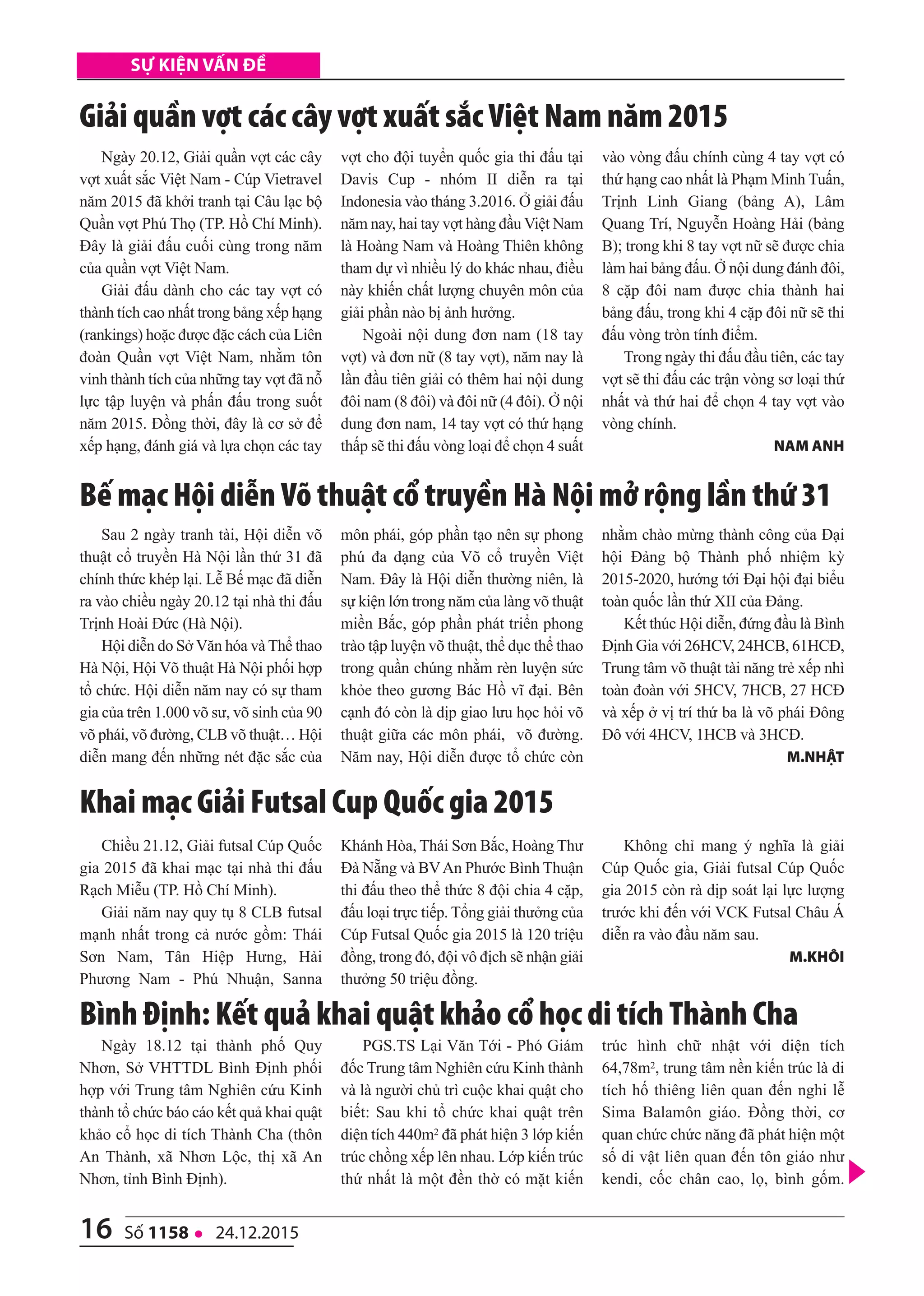 16 số 1158 l 24.12.2015
Sự kiện vấn đề
Ngày 18.12 tại thành phố Quy
Nhơn, Sở VHTTDL Bình Định phối
hợp với Trung tâm Nghiên cứu Kinh
thành tổ chức báo cáo kết quả khai quật
khảo cổ học di tích Thành Cha (thôn
An Thành, xã Nhơn Lộc, thị xã An
Nhơn, tỉnh Bình Định).
PGS.TS Lại Văn Tới - Phó Giám
đốc Trung tâm Nghiên cứu Kinh thành
và là người chủ trì cuộc khai quật cho
biết: Sau khi tổ chức khai quật trên
diện tích 440m2 đã phát hiện 3 lớp kiến
trúc chồng xếp lên nhau. Lớp kiến trúc
thứ nhất là một đền thờ có mặt kiến
trúc hình chữ nhật với diện tích
64,78m2, trung tâm nền kiến trúc là di
tích hố thiêng liên quan đến nghi lễ
Sima Balamôn giáo. Đồng thời, cơ
quan chức chức năng đã phát hiện một
số di vật liên quan đến tôn giáo như
kendi, cốc chân cao, lọ, bình gốm.
Bình Định: Kết quả khai quật khảo cổ học di tích Thành Cha
Ngày 20.12, Giải quần vợt các cây
vợt xuất sắc Việt Nam - Cúp Vietravel
năm 2015 đã khởi tranh tại Câu lạc bộ
Quần vợt Phú Thọ (TP. Hồ Chí Minh).
Đây là giải đấu cuối cùng trong năm
của quần vợt Việt Nam.
Giải đấu dành cho các tay vợt có
thành tích cao nhất trong bảng xếp hạng
(rankings) hoặc được đặc cách của Liên
đoàn Quần vợt Việt Nam, nhằm tôn
vinh thành tích của những tay vợt đã nỗ
lực tập luyện và phấn đấu trong suốt
năm 2015. Đồng thời, đây là cơ sở để
xếp hạng, đánh giá và lựa chọn các tay
vợt cho đội tuyển quốc gia thi đấu tại
Davis Cup - nhóm II diễn ra tại
Indonesia vào tháng 3.2016. Ở giải đấu
năm nay, hai tay vợt hàng đầu Việt Nam
là Hoàng Nam và Hoàng Thiên không
tham dự vì nhiều lý do khác nhau, điều
này khiến chất lượng chuyên môn của
giải phần nào bị ảnh hưởng.
Ngoài nội dung đơn nam (18 tay
vợt) và đơn nữ (8 tay vợt), năm nay là
lần đầu tiên giải có thêm hai nội dung
đôi nam (8 đôi) và đôi nữ (4 đôi). Ở nội
dung đơn nam, 14 tay vợt có thứ hạng
thấp sẽ thi đấu vòng loại để chọn 4 suất
vào vòng đấu chính cùng 4 tay vợt có
thứ hạng cao nhất là Phạm Minh Tuấn,
Trịnh Linh Giang (bảng A), Lâm
Quang Trí, Nguyễn Hoàng Hải (bảng
B); trong khi 8 tay vợt nữ sẽ được chia
làm hai bảng đấu. Ở nội dung đánh đôi,
8 cặp đôi nam được chia thành hai
bảng đấu, trong khi 4 cặp đôi nữ sẽ thi
đấu vòng tròn tính điểm.
Trong ngày thi đấu đầu tiên, các tay
vợt sẽ thi đấu các trận vòng sơ loại thứ
nhất và thứ hai để chọn 4 tay vợt vào
vòng chính.
nAM Anh
giải quần vợt các cây vợt xuất sắc Việt Nam năm 2015
Sau 2 ngày tranh tài, Hội diễn võ
thuật cổ truyền Hà Nội lần thứ 31 đã
chính thức khép lại. Lễ Bế mạc đã diễn
ra vào chiều ngày 20.12 tại nhà thi đấu
Trịnh Hoài Đức (Hà Nội).
Hội diễn do Sở Văn hóa và Thể thao
Hà Nội, Hội Võ thuật Hà Nội phối hợp
tổ chức. Hội diễn năm nay có sự tham
gia của trên 1.000 võ sư, võ sinh của 90
võ phái, võ đường, CLB võ thuật… Hội
diễn mang đến những nét đặc sắc của
môn phái, góp phần tạo nên sự phong
phú đa dạng của Võ cổ truyền Việt
Nam. Đây là Hội diễn thường niên, là
sự kiện lớn trong năm của làng võ thuật
miền Bắc, góp phần phát triển phong
trào tập luyện võ thuật, thể dục thể thao
trong quần chúng nhằm rèn luyện sức
khỏe theo gương Bác Hồ vĩ đại. Bên
cạnh đó còn là dịp giao lưu học hỏi võ
thuật giữa các môn phái, võ đường.
Năm nay, Hội diễn được tổ chức còn
nhằm chào mừng thành công của Đại
hội Đảng bộ Thành phố nhiệm kỳ
2015-2020, hướng tới Đại hội đại biểu
toàn quốc lần thứ XII của Đảng.
Kết thúc Hội diễn, đứng đầu là Bình
Định Gia với 26HCV, 24HCB, 61HCĐ,
Trung tâm võ thuật tài năng trẻ xếp nhì
toàn đoàn với 5HCV, 7HCB, 27 HCĐ
và xếp ở vị trí thứ ba là võ phái Đông
Đô với 4HCV, 1HCB và 3HCĐ.
M.nhật
Bế mạc Hội diễn Võ thuật cổ truyền Hà Nội mở rộng lần thứ 31
Chiều 21.12, Giải futsal Cúp Quốc
gia 2015 đã khai mạc tại nhà thi đấu
Rạch Miễu (TP. Hồ Chí Minh).
Giải năm nay quy tụ 8 CLB futsal
mạnh nhất trong cả nước gồm: Thái
Sơn Nam, Tân Hiệp Hưng, Hải
Phương Nam - Phú Nhuận, Sanna
Khánh Hòa, Thái Sơn Bắc, Hoàng Thư
Đà Nẵng và BVAn Phước Bình Thuận
thi đấu theo thể thức 8 đội chia 4 cặp,
đấu loại trực tiếp. Tổng giải thưởng của
Cúp Futsal Quốc gia 2015 là 120 triệu
đồng, trong đó, đội vô địch sẽ nhận giải
thưởng 50 triệu đồng.
Không chỉ mang ý nghĩa là giải
Cúp Quốc gia, Giải futsal Cúp Quốc
gia 2015 còn rà dịp soát lại lực lượng
trước khi đến với VCK Futsal Châu Á
diễn ra vào đầu năm sau.
M.Khôi
Khai mạc giải Futsal Cup Quốc gia 2015
 