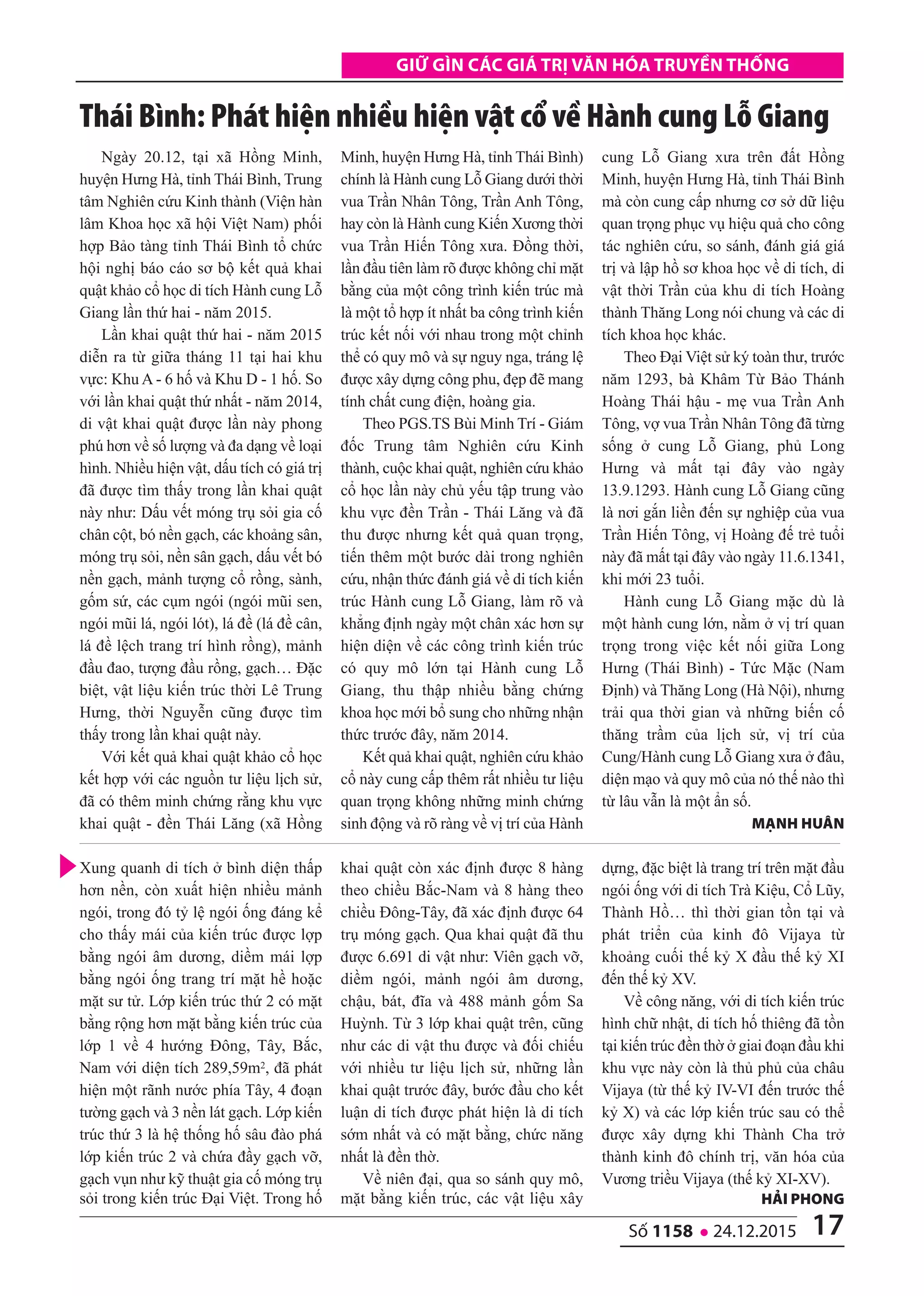 17số 1158 l 24.12.2015
Giữ Gìn các Giá trị văn hóa truyền thốnG
Ngày 20.12, tại xã Hồng Minh,
huyện Hưng Hà, tỉnh Thái Bình, Trung
tâm Nghiên cứu Kinh thành (Viện hàn
lâm Khoa học xã hội Việt Nam) phối
hợp Bảo tàng tỉnh Thái Bình tổ chức
hội nghị báo cáo sơ bộ kết quả khai
quật khảo cổ học di tích Hành cung Lỗ
Giang lần thứ hai - năm 2015.
Lần khai quật thứ hai - năm 2015
diễn ra từ giữa tháng 11 tại hai khu
vực: Khu A - 6 hố và Khu D - 1 hố. So
với lần khai quật thứ nhất - năm 2014,
di vật khai quật được lần này phong
phú hơn về số lượng và đa dạng về loại
hình. Nhiều hiện vật, dấu tích có giá trị
đã được tìm thấy trong lần khai quật
này như: Dấu vết móng trụ sỏi gia cố
chân cột, bó nền gạch, các khoảng sân,
móng trụ sỏi, nền sân gạch, dấu vết bó
nền gạch, mảnh tượng cổ rồng, sành,
gốm sứ, các cụm ngói (ngói mũi sen,
ngói mũi lá, ngói lót), lá đề (lá đề cân,
lá đề lệch trang trí hình rồng), mảnh
đầu đao, tượng đầu rồng, gạch… Đặc
biệt, vật liệu kiến trúc thời Lê Trung
Hưng, thời Nguyễn cũng được tìm
thấy trong lần khai quật này.
Với kết quả khai quật khảo cổ học
kết hợp với các nguồn tư liệu lịch sử,
đã có thêm minh chứng rằng khu vực
khai quật - đền Thái Lăng (xã Hồng
Minh, huyện Hưng Hà, tỉnh Thái Bình)
chính là Hành cung Lỗ Giang dưới thời
vua Trần Nhân Tông, Trần Anh Tông,
hay còn là Hành cung Kiến Xương thời
vua Trần Hiến Tông xưa. Đồng thời,
lần đầu tiên làm rõ được không chỉ mặt
bằng của một công trình kiến trúc mà
là một tổ hợp ít nhất ba công trình kiến
trúc kết nối với nhau trong một chỉnh
thể có quy mô và sự nguy nga, tráng lệ
được xây dựng công phu, đẹp đẽ mang
tính chất cung điện, hoàng gia.
Theo PGS.TS Bùi Minh Trí - Giám
đốc Trung tâm Nghiên cứu Kinh
thành, cuộc khai quật, nghiên cứu khảo
cổ học lần này chủ yếu tập trung vào
khu vực đền Trần - Thái Lăng và đã
thu được nhưng kết quả quan trọng,
tiến thêm một bước dài trong nghiên
cứu, nhận thức đánh giá về di tích kiến
trúc Hành cung Lỗ Giang, làm rõ và
khẳng định ngày một chân xác hơn sự
hiện diện về các công trình kiến trúc
có quy mô lớn tại Hành cung Lỗ
Giang, thu thập nhiều bằng chứng
khoa học mới bổ sung cho những nhận
thức trước đây, năm 2014.
Kết quả khai quật, nghiên cứu khảo
cổ này cung cấp thêm rất nhiều tư liệu
quan trọng không những minh chứng
sinh động và rõ ràng về vị trí của Hành
cung Lỗ Giang xưa trên đất Hồng
Minh, huyện Hưng Hà, tỉnh Thái Bình
mà còn cung cấp nhưng cơ sở dữ liệu
quan trọng phục vụ hiệu quả cho công
tác nghiên cứu, so sánh, đánh giá giá
trị và lập hồ sơ khoa học về di tích, di
vật thời Trần của khu di tích Hoàng
thành Thăng Long nói chung và các di
tích khoa học khác.
Theo Đại Việt sử ký toàn thư, trước
năm 1293, bà Khâm Từ Bảo Thánh
Hoàng Thái hậu - mẹ vua Trần Anh
Tông, vợ vua Trần Nhân Tông đã từng
sống ở cung Lỗ Giang, phủ Long
Hưng và mất tại đây vào ngày
13.9.1293. Hành cung Lỗ Giang cũng
là nơi gắn liền đến sự nghiệp của vua
Trần Hiến Tông, vị Hoàng đế trẻ tuổi
này đã mất tại đây vào ngày 11.6.1341,
khi mới 23 tuổi.
Hành cung Lỗ Giang mặc dù là
một hành cung lớn, nằm ở vị trí quan
trọng trong việc kết nối giữa Long
Hưng (Thái Bình) - Tức Mặc (Nam
Định) và Thăng Long (Hà Nội), nhưng
trải qua thời gian và những biến cố
thăng trầm của lịch sử, vị trí của
Cung/Hành cung Lỗ Giang xưa ở đâu,
diện mạo và quy mô của nó thế nào thì
từ lâu vẫn là một ẩn số.
Mạnh huân
Thái Bình: Phát hiện nhiều hiện vật cổ về Hành cung Lỗ giang
Xung quanh di tích ở bình diện thấp
hơn nền, còn xuất hiện nhiều mảnh
ngói, trong đó tỷ lệ ngói ống đáng kể
cho thấy mái của kiến trúc được lợp
bằng ngói âm dương, diềm mái lợp
bằng ngói ống trang trí mặt hề hoặc
mặt sư tử. Lớp kiến trúc thứ 2 có mặt
bằng rộng hơn mặt bằng kiến trúc của
lớp 1 về 4 hướng Đông, Tây, Bắc,
Nam với diện tích 289,59m2, đã phát
hiện một rãnh nước phía Tây, 4 đoạn
tường gạch và 3 nền lát gạch. Lớp kiến
trúc thứ 3 là hệ thống hố sâu đào phá
lớp kiến trúc 2 và chứa đầy gạch vỡ,
gạch vụn như kỹ thuật gia cố móng trụ
sỏi trong kiến trúc Đại Việt. Trong hố
khai quật còn xác định được 8 hàng
theo chiều Bắc-Nam và 8 hàng theo
chiều Đông-Tây, đã xác định được 64
trụ móng gạch. Qua khai quật đã thu
được 6.691 di vật như: Viên gạch vỡ,
diềm ngói, mảnh ngói âm dương,
chậu, bát, đĩa và 488 mảnh gốm Sa
Huỳnh. Từ 3 lớp khai quật trên, cũng
như các di vật thu được và đối chiếu
với nhiều tư liệu lịch sử, những lần
khai quật trước đây, bước đầu cho kết
luận di tích được phát hiện là di tích
sớm nhất và có mặt bằng, chức năng
nhất là đền thờ.
Về niên đại, qua so sánh quy mô,
mặt bằng kiến trúc, các vật liệu xây
dựng, đặc biệt là trang trí trên mặt đầu
ngói ống với di tích Trà Kiệu, Cổ Lũy,
Thành Hồ… thì thời gian tồn tại và
phát triển của kinh đô Vijaya từ
khoảng cuối thế kỷ X đầu thế kỷ XI
đến thế kỷ XV.
Về công năng, với di tích kiến trúc
hình chữ nhật, di tích hố thiêng đã tồn
tại kiến trúc đền thờ ở giai đoạn đầu khi
khu vực này còn là thủ phủ của châu
Vijaya (từ thế kỷ IV-VI đến trước thế
kỷ X) và các lớp kiến trúc sau có thể
được xây dựng khi Thành Cha trở
thành kinh đô chính trị, văn hóa của
Vương triều Vijaya (thế kỷ XI-XV).
hải phong
 