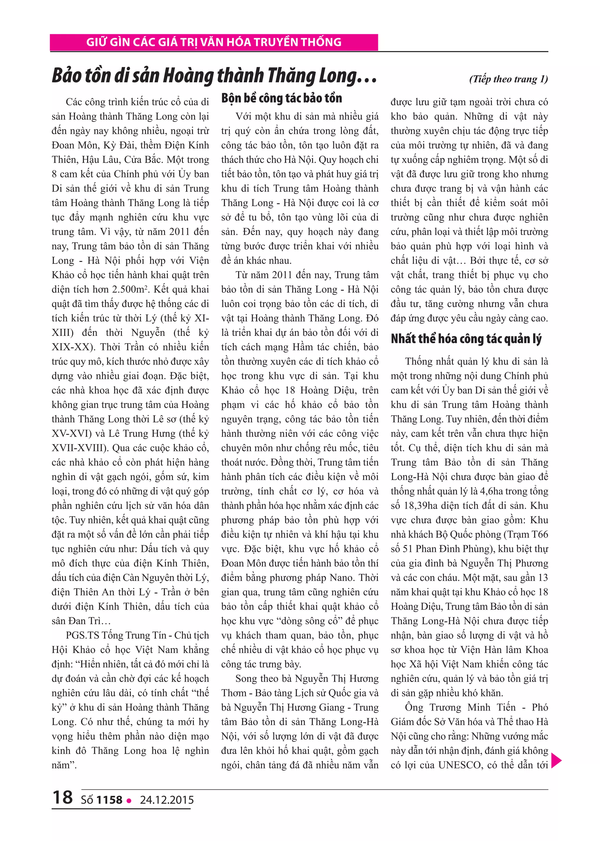 18 số 1158 l 24.12.2015
Giữ Gìn các Giá trị văn hóa truyền thốnG
Các công trình kiến trúc cổ của di
sản Hoàng thành Thăng Long còn lại
đến ngày nay không nhiều, ngoại trừ
Đoan Môn, Kỳ Đài, thềm Điện Kính
Thiên, Hậu Lâu, Cửa Bắc. Một trong
8 cam kết của Chính phủ với Ủy ban
Di sản thế giới về khu di sản Trung
tâm Hoàng thành Thăng Long là tiếp
tục đẩy mạnh nghiên cứu khu vực
trung tâm. Vì vậy, từ năm 2011 đến
nay, Trung tâm bảo tồn di sản Thăng
Long - Hà Nội phối hợp với Viện
Khảo cổ học tiến hành khai quật trên
diện tích hơn 2.500m2. Kết quả khai
quật đã tìm thấy được hệ thống các di
tích kiến trúc từ thời Lý (thế kỷ XI-
XIII) đến thời Nguyễn (thế kỷ
XIX-XX). Thời Trần có nhiều kiến
trúc quy mô, kích thước nhỏ được xây
dựng vào nhiều giai đoạn. Đặc biệt,
các nhà khoa học đã xác định được
không gian trục trung tâm của Hoàng
thành Thăng Long thời Lê sơ (thế kỷ
XV-XVI) và Lê Trung Hưng (thế kỷ
XVII-XVIII). Qua các cuộc khảo cổ,
các nhà khảo cổ còn phát hiện hàng
nghìn di vật gạch ngói, gốm sứ, kim
loại, trong đó có những di vật quý góp
phần nghiên cứu lịch sử văn hóa dân
tộc. Tuy nhiên, kết quả khai quật cũng
đặt ra một số vấn đề lớn cần phải tiếp
tục nghiên cứu như: Dấu tích và quy
mô đích thực của điện Kính Thiên,
dấu tích của điện Càn Nguyên thời Lý,
điện Thiên An thời Lý - Trần ở bên
dưới điện Kính Thiên, dấu tích của
sân Đan Trì…
PGS.TS Tống Trung Tín - Chủ tịch
Hội Khảo cổ học Việt Nam khẳng
định: “Hiển nhiên, tất cả đó mới chỉ là
dự đoán và cần chờ đợi các kế hoạch
nghiên cứu lâu dài, có tính chất “thế
kỷ” ở khu di sản Hoàng thành Thăng
Long. Có như thế, chúng ta mới hy
vọng hiểu thêm phần nào diện mạo
kinh đô Thăng Long hoa lệ nghìn
năm”.
Bộn bề công tác bảo tồn
Với một khu di sản mà nhiều giá
trị quý còn ẩn chứa trong lòng đất,
công tác bảo tồn, tôn tạo luôn đặt ra
thách thức cho Hà Nội. Quy hoạch chi
tiết bảo tồn, tôn tạo và phát huy giá trị
khu di tích Trung tâm Hoàng thành
Thăng Long - Hà Nội được coi là cơ
sở để tu bổ, tôn tạo vùng lõi của di
sản. Đến nay, quy hoạch này đang
từng bước được triển khai với nhiều
đề án khác nhau.
Từ năm 2011 đến nay, Trung tâm
bảo tồn di sản Thăng Long - Hà Nội
luôn coi trọng bảo tồn các di tích, di
vật tại Hoàng thành Thăng Long. Đó
là triển khai dự án bảo tồn đối với di
tích cách mạng Hầm tác chiến, bảo
tồn thường xuyên các di tích khảo cổ
học trong khu vực di sản. Tại khu
Khảo cổ học 18 Hoàng Diệu, trên
phạm vi các hố khảo cổ bảo tồn
nguyên trạng, công tác bảo tồn tiến
hành thường niên với các công việc
chuyên môn như chống rêu mốc, tiêu
thoát nước. Đồng thời, Trung tâm tiến
hành phân tích các điều kiện về môi
trường, tính chất cơ lý, cơ hóa và
thành phần hóa học nhằm xác định các
phương pháp bảo tồn phù hợp với
điều kiện tự nhiên và khí hậu tại khu
vực. Đặc biệt, khu vực hố khảo cổ
Đoan Môn được tiến hành bảo tồn thí
điểm bằng phương pháp Nano. Thời
gian qua, trung tâm cũng nghiên cứu
bảo tồn cấp thiết khai quật khảo cổ
học khu vực “dòng sông cổ” để phục
vụ khách tham quan, bảo tồn, phục
chế nhiều di vật khảo cổ học phục vụ
công tác trưng bày.
Song theo bà Nguyễn Thị Hương
Thơm - Bảo tàng Lịch sử Quốc gia và
bà Nguyễn Thị Hương Giang - Trung
tâm Bảo tồn di sản Thăng Long-Hà
Nội, với số lượng lớn di vật đã được
đưa lên khỏi hố khai quật, gồm gạch
ngói, chân tảng đá đã nhiều năm vẫn
được lưu giữ tạm ngoài trời chưa có
kho bảo quản. Những di vật này
thường xuyên chịu tác động trực tiếp
của môi trường tự nhiên, đã và đang
tự xuống cấp nghiêm trọng. Một số di
vật đã được lưu giữ trong kho nhưng
chưa được trang bị và vận hành các
thiết bị cần thiết để kiểm soát môi
trường cũng như chưa được nghiên
cứu, phân loại và thiết lập môi trường
bảo quản phù hợp với loại hình và
chất liệu di vật… Bởi thực tế, cơ sở
vật chất, trang thiết bị phục vụ cho
công tác quản lý, bảo tồn chưa được
đầu tư, tăng cường nhưng vẫn chưa
đáp ứng được yêu cầu ngày càng cao.
Nhất thể hóa công tác quản lý
Thống nhất quản lý khu di sản là
một trong những nội dung Chính phủ
cam kết với Ủy ban Di sản thế giới về
khu di sản Trung tâm Hoàng thành
Thăng Long. Tuy nhiên, đến thời điểm
này, cam kết trên vẫn chưa thực hiện
tốt. Cụ thể, diện tích khu di sản mà
Trung tâm Bảo tồn di sản Thăng
Long-Hà Nội chưa được bàn giao để
thống nhất quản lý là 4,6ha trong tổng
số 18,39ha diện tích đất di sản. Khu
vực chưa được bàn giao gồm: Khu
nhà khách Bộ Quốc phòng (Trạm T66
số 51 Phan Đình Phùng), khu biệt thự
của gia đình bà Nguyễn Thị Phương
và các con cháu. Một mặt, sau gần 13
năm khai quật tại khu Khảo cổ học 18
Hoàng Diệu, Trung tâm Bảo tồn di sản
Thăng Long-Hà Nội chưa được tiếp
nhận, bàn giao số lượng di vật và hồ
sơ khoa học từ Viện Hàn lâm Khoa
học Xã hội Việt Nam khiến công tác
nghiên cứu, quản lý và bảo tồn giá trị
di sản gặp nhiều khó khăn.
Ông Trương Minh Tiến - Phó
Giám đốc Sở Văn hóa và Thể thao Hà
Nội cũng cho rằng: Những vướng mắc
này dẫn tới nhận định, đánh giá không
có lợi của UNESCO, có thể dẫn tới
BảotồndisảnHoàngthànhThăngLong… (Tiếp theo trang 1)
 