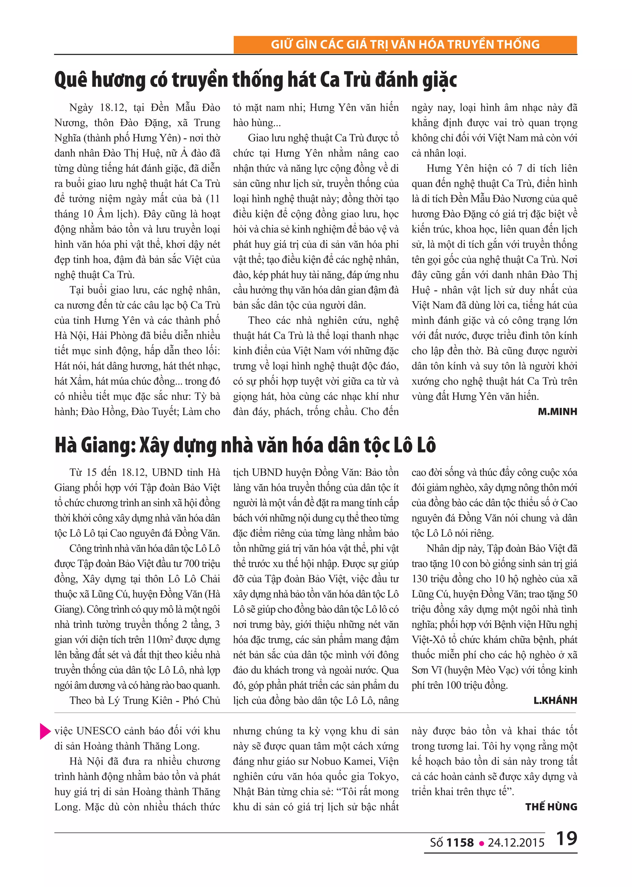 19số 1158 l 24.12.2015
Giữ Gìn các Giá trị văn hóa truyền thốnG
việc UNESCO cảnh báo đối với khu
di sản Hoàng thành Thăng Long.
Hà Nội đã đưa ra nhiều chương
trình hành động nhằm bảo tồn và phát
huy giá trị di sản Hoàng thành Thăng
Long. Mặc dù còn nhiều thách thức
nhưng chúng ta kỳ vọng khu di sản
này sẽ được quan tâm một cách xứng
đáng như giáo sư Nobuo Kamei, Viện
nghiên cứu văn hóa quốc gia Tokyo,
Nhật Bản từng chia sẻ: “Tôi rất mong
khu di sản có giá trị lịch sử bậc nhất
này được bảo tồn và khai thác tốt
trong tương lai. Tôi hy vọng rằng một
kế hoạch bảo tồn di sản này trong tất
cả các hoàn cảnh sẽ được xây dựng và
triển khai trên thực tế”.
thế hùng
Ngày 18.12, tại Đền Mẫu Đào
Nương, thôn Đào Đặng, xã Trung
Nghĩa (thành phố Hưng Yên) - nơi thờ
danh nhân Đào Thị Huệ, nữ Ả đào đã
từng dùng tiếng hát đánh giặc, đã diễn
ra buổi giao lưu nghệ thuật hát Ca Trù
để tưởng niệm ngày mất của bà (11
tháng 10 Âm lịch). Đây cũng là hoạt
động nhằm bảo tồn và lưu truyền loại
hình văn hóa phi vật thể, khơi dậy nét
đẹp tinh hoa, đậm đà bản sắc Việt của
nghệ thuật Ca Trù.
Tại buổi giao lưu, các nghệ nhân,
ca nương đến từ các câu lạc bộ Ca Trù
của tỉnh Hưng Yên và các thành phố
Hà Nội, Hải Phòng đã biểu diễn nhiều
tiết mục sinh động, hấp dẫn theo lối:
Hát nói, hát dâng hương, hát thét nhạc,
hát Xẩm, hát múa chúc đồng... trong đó
có nhiều tiết mục đặc sắc như: Tỳ bà
hành; Đào Hồng, Đào Tuyết; Làm cho
tỏ mặt nam nhi; Hưng Yên văn hiến
hào hùng...
Giao lưu nghệ thuật Ca Trù được tổ
chức tại Hưng Yên nhằm nâng cao
nhận thức và năng lực cộng đồng về di
sản cũng như lịch sử, truyền thống của
loại hình nghệ thuật này; đồng thời tạo
điều kiện để cộng đồng giao lưu, học
hỏi và chia sẻ kinh nghiệm để bảo vệ và
phát huy giá trị của di sản văn hóa phi
vật thể; tạo điều kiện để các nghệ nhân,
đào, kép phát huy tài năng, đáp ứng nhu
cầu hưởng thụ văn hóa dân gian đậm đà
bản sắc dân tộc của người dân.
Theo các nhà nghiên cứu, nghệ
thuật hát Ca Trù là thể loại thanh nhạc
kinh điển của Việt Nam với những đặc
trưng về loại hình nghệ thuật độc đáo,
có sự phối hợp tuyệt vời giữa ca từ và
giọng hát, hòa cùng các nhạc khí như
đàn đáy, phách, trống chầu. Cho đến
ngày nay, loại hình âm nhạc này đã
khẳng định được vai trò quan trọng
không chỉ đối với Việt Nam mà còn với
cả nhân loại.
Hưng Yên hiện có 7 di tích liên
quan đến nghệ thuật Ca Trù, điển hình
là di tích Đền Mẫu Đào Nương của quê
hương Đào Đặng có giá trị đặc biệt về
kiến trúc, khoa học, liên quan đến lịch
sử, là một di tích gắn với truyền thống
tên gọi gốc của nghệ thuật Ca Trù. Nơi
đây cũng gắn với danh nhân Đào Thị
Huệ - nhân vật lịch sử duy nhất của
Việt Nam đã dùng lời ca, tiếng hát của
mình đánh giặc và có công trạng lớn
với đất nước, được triều đình tôn kính
cho lập đền thờ. Bà cũng được người
dân tôn kính và suy tôn là người khởi
xướng cho nghệ thuật hát Ca Trù trên
vùng đất Hưng Yên văn hiến.
M.Minh
Quê hương có truyền thống hát Ca Trù đánh giặc
Từ 15 đến 18.12, UBND tỉnh Hà
Giang phối hợp với Tập đoàn Bảo Việt
tổ chức chương trình an sinh xã hội đồng
thờikhởicôngxâydựngnhàvănhóadân
tộc Lô Lô tại Cao nguyên đá Đồng Văn.
CôngtrìnhnhàvănhóadântộcLôLô
được Tập đoàn Bảo Việt đầu tư 700 triệu
đồng, Xây dựng tại thôn Lô Lô Chải
thuộc xã Lũng Cú, huyện Đồng Văn (Hà
Giang).Côngtrìnhcóquymôlàmộtngôi
nhà trình tường truyền thống 2 tầng, 3
gian với diện tích trên 110m2 được dựng
lên bằng đất sét và đất thịt theo kiểu nhà
truyền thống của dân tộc Lô Lô, nhà lợp
ngóiâmdươngvàcóhàngràobaoquanh.
Theo bà Lý Trung Kiên - Phó Chủ
tịch UBND huyện Đồng Văn: Bảo tồn
làng văn hóa truyền thống của dân tộc ít
người là một vấn đề đặt ra mang tính cấp
báchvớinhữngnộidungcụthểtheotừng
đặc điểm riêng của từng làng nhằm bảo
tồn những giá trị văn hóa vật thể, phi vật
thể trước xu thế hội nhập. Được sự giúp
đỡ của Tập đoàn Bảo Việt, việc đầu tư
xâydựngnhàbảotồnvănhóadântộcLô
LôsẽgiúpchođồngbàodântộcLôlôcó
nơi trưng bày, giới thiệu những nét văn
hóa đặc trưng, các sản phẩm mang đậm
nét bản sắc của dân tộc mình với đông
đảo du khách trong và ngoài nước. Qua
đó, góp phần phát triển các sản phẩm du
lịch của đồng bào dân tộc Lô Lô, nâng
cao đời sống và thúc đẩy công cuộc xóa
đóigiảmnghèo,xâydựngnôngthônmới
của đồng bào các dân tộc thiểu số ở Cao
nguyên đá Đồng Văn nói chung và dân
tộc Lô Lô nói riêng.
Nhân dịp này, Tập đoàn Bảo Việt đã
trao tặng 10 con bò giống sinh sản trị giá
130 triệu đồng cho 10 hộ nghèo của xã
Lũng Cú, huyện Đồng Văn; trao tặng 50
triệu đồng xây dựng một ngôi nhà tình
nghĩa; phối hợp với Bệnh viện Hữu nghị
Việt-Xô tổ chức khám chữa bệnh, phát
thuốc miễn phí cho các hộ nghèo ở xã
Sơn Vĩ (huyện Mèo Vạc) với tổng kinh
phí trên 100 triệu đồng.
L.Khánh
Hà giang: Xây dựng nhà văn hóa dân tộc Lô Lô
 