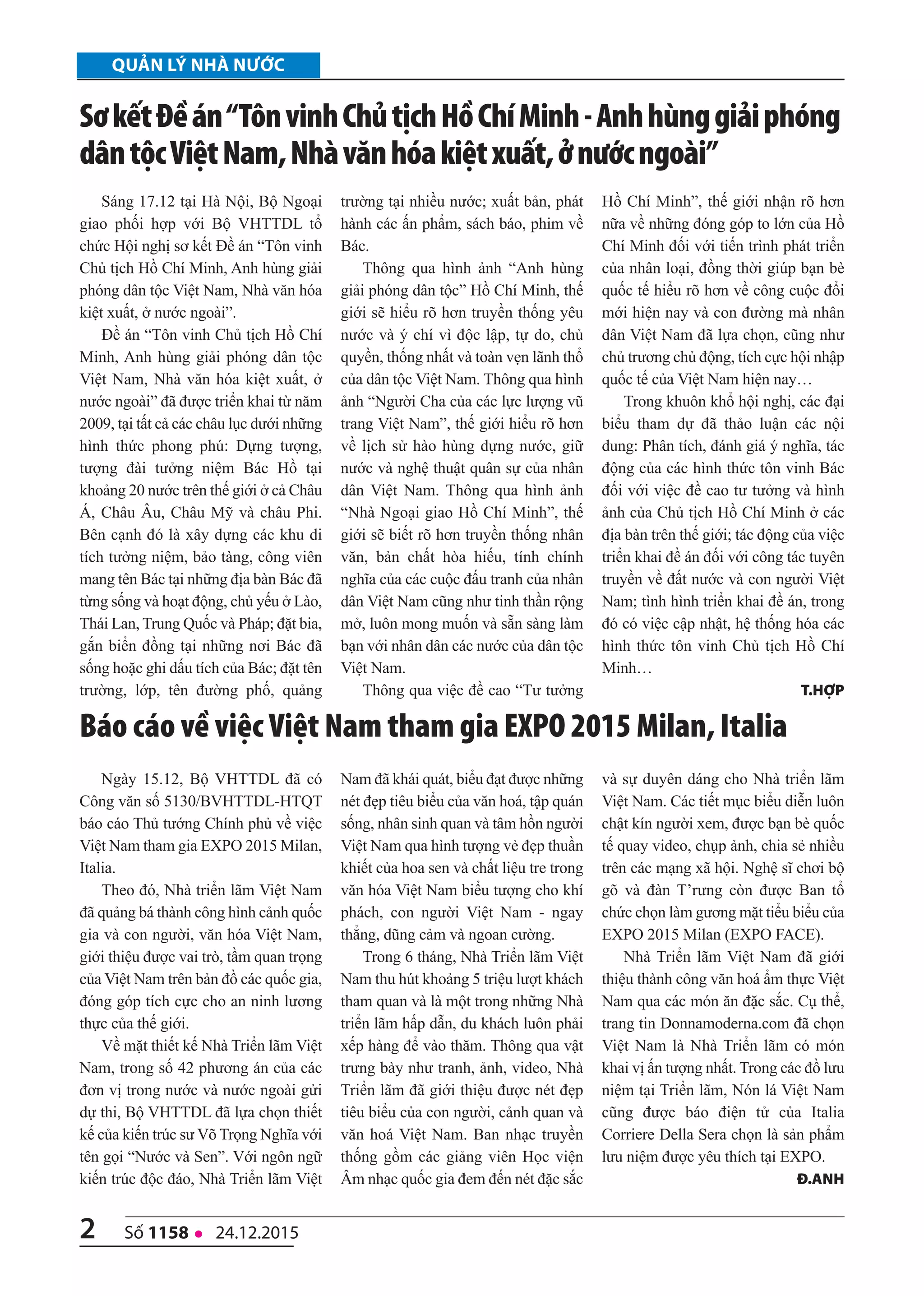 quản lý nhà nước
2 số 1158 l 24.12.2015
Sáng 17.12 tại Hà Nội, Bộ Ngoại
giao phối hợp với Bộ VHTTDL tổ
chức Hội nghị sơ kết Đề án “Tôn vinh
Chủ tịch Hồ Chí Minh, Anh hùng giải
phóng dân tộc Việt Nam, Nhà văn hóa
kiệt xuất, ở nước ngoài”.
Đề án “Tôn vinh Chủ tịch Hồ Chí
Minh, Anh hùng giải phóng dân tộc
Việt Nam, Nhà văn hóa kiệt xuất, ở
nước ngoài” đã được triển khai từ năm
2009, tại tất cả các châu lục dưới những
hình thức phong phú: Dựng tượng,
tượng đài tưởng niệm Bác Hồ tại
khoảng 20 nước trên thế giới ở cả Châu
Á, Châu Âu, Châu Mỹ và châu Phi.
Bên cạnh đó là xây dựng các khu di
tích tưởng niệm, bảo tàng, công viên
mang tên Bác tại những địa bàn Bác đã
từng sống và hoạt động, chủ yếu ở Lào,
Thái Lan, Trung Quốc và Pháp; đặt bia,
gắn biển đồng tại những nơi Bác đã
sống hoặc ghi dấu tích của Bác; đặt tên
trường, lớp, tên đường phố, quảng
trường tại nhiều nước; xuất bản, phát
hành các ấn phẩm, sách báo, phim về
Bác.
Thông qua hình ảnh “Anh hùng
giải phóng dân tộc” Hồ Chí Minh, thế
giới sẽ hiểu rõ hơn truyền thống yêu
nước và ý chí vì độc lập, tự do, chủ
quyền, thống nhất và toàn vẹn lãnh thổ
của dân tộc Việt Nam. Thông qua hình
ảnh “Người Cha của các lực lượng vũ
trang Việt Nam”, thế giới hiểu rõ hơn
về lịch sử hào hùng dựng nước, giữ
nước và nghệ thuật quân sự của nhân
dân Việt Nam. Thông qua hình ảnh
“Nhà Ngoại giao Hồ Chí Minh”, thế
giới sẽ biết rõ hơn truyền thống nhân
văn, bản chất hòa hiếu, tính chính
nghĩa của các cuộc đấu tranh của nhân
dân Việt Nam cũng như tinh thần rộng
mở, luôn mong muốn và sẵn sàng làm
bạn với nhân dân các nước của dân tộc
Việt Nam.
Thông qua việc đề cao “Tư tưởng
Hồ Chí Minh”, thế giới nhận rõ hơn
nữa về những đóng góp to lớn của Hồ
Chí Minh đối với tiến trình phát triển
của nhân loại, đồng thời giúp bạn bè
quốc tế hiểu rõ hơn về công cuộc đổi
mới hiện nay và con đường mà nhân
dân Việt Nam đã lựa chọn, cũng như
chủ trương chủ động, tích cực hội nhập
quốc tế của Việt Nam hiện nay…
Trong khuôn khổ hội nghị, các đại
biểu tham dự đã thảo luận các nội
dung: Phân tích, đánh giá ý nghĩa, tác
động của các hình thức tôn vinh Bác
đối với việc đề cao tư tưởng và hình
ảnh của Chủ tịch Hồ Chí Minh ở các
địa bàn trên thế giới; tác động của việc
triển khai đề án đối với công tác tuyên
truyền về đất nước và con người Việt
Nam; tình hình triển khai đề án, trong
đó có việc cập nhật, hệ thống hóa các
hình thức tôn vinh Chủ tịch Hồ Chí
Minh…
t.hợp
sơkếtĐềán“TônvinhChủtịchHồChíMinh-Anhhùnggiảiphóng
dântộcViệtNam,Nhàvănhóakiệtxuất,ởnướcngoài”
Ngày 15.12, Bộ VHTTDL đã có
Công văn số 5130/BVHTTDL-HTQT
báo cáo Thủ tướng Chính phủ về việc
Việt Nam tham gia EXPO 2015 Milan,
Italia.
Theo đó, Nhà triển lãm Việt Nam
đã quảng bá thành công hình cảnh quốc
gia và con người, văn hóa Việt Nam,
giới thiệu được vai trò, tầm quan trọng
của Việt Nam trên bản đồ các quốc gia,
đóng góp tích cực cho an ninh lương
thực của thế giới.
Về mặt thiết kế Nhà Triển lãm Việt
Nam, trong số 42 phương án của các
đơn vị trong nước và nước ngoài gửi
dự thi, Bộ VHTTDL đã lựa chọn thiết
kế của kiến trúc sư Võ Trọng Nghĩa với
tên gọi “Nước và Sen”. Với ngôn ngữ
kiến trúc độc đáo, Nhà Triển lãm Việt
Nam đã khái quát, biểu đạt được những
nét đẹp tiêu biểu của văn hoá, tập quán
sống, nhân sinh quan và tâm hồn người
Việt Nam qua hình tượng vẻ đẹp thuần
khiết của hoa sen và chất liệu tre trong
văn hóa Việt Nam biểu tượng cho khí
phách, con người Việt Nam - ngay
thẳng, dũng cảm và ngoan cường.
Trong 6 tháng, Nhà Triển lãm Việt
Nam thu hút khoảng 5 triệu lượt khách
tham quan và là một trong những Nhà
triển lãm hấp dẫn, du khách luôn phải
xếp hàng để vào thăm. Thông qua vật
trưng bày như tranh, ảnh, video, Nhà
Triển lãm đã giới thiệu được nét đẹp
tiêu biểu của con người, cảnh quan và
văn hoá Việt Nam. Ban nhạc truyền
thống gồm các giảng viên Học viện
Âm nhạc quốc gia đem đến nét đặc sắc
và sự duyên dáng cho Nhà triển lãm
Việt Nam. Các tiết mục biểu diễn luôn
chật kín người xem, được bạn bè quốc
tế quay video, chụp ảnh, chia sẻ nhiều
trên các mạng xã hội. Nghệ sĩ chơi bộ
gõ và đàn T’rưng còn được Ban tổ
chức chọn làm gương mặt tiểu biểu của
EXPO 2015 Milan (EXPO FACE).
Nhà Triển lãm Việt Nam đã giới
thiệu thành công văn hoá ẩm thực Việt
Nam qua các món ăn đặc sắc. Cụ thể,
trang tin Donnamoderna.com đã chọn
Việt Nam là Nhà Triển lãm có món
khai vị ấn tượng nhất. Trong các đồ lưu
niệm tại Triển lãm, Nón lá Việt Nam
cũng được báo điện tử của Italia
Corriere Della Sera chọn là sản phẩm
lưu niệm được yêu thích tại EXPO.
Đ.Anh
Báo cáo về việc Việt Nam tham gia EXPo 2015 Milan, italia
 