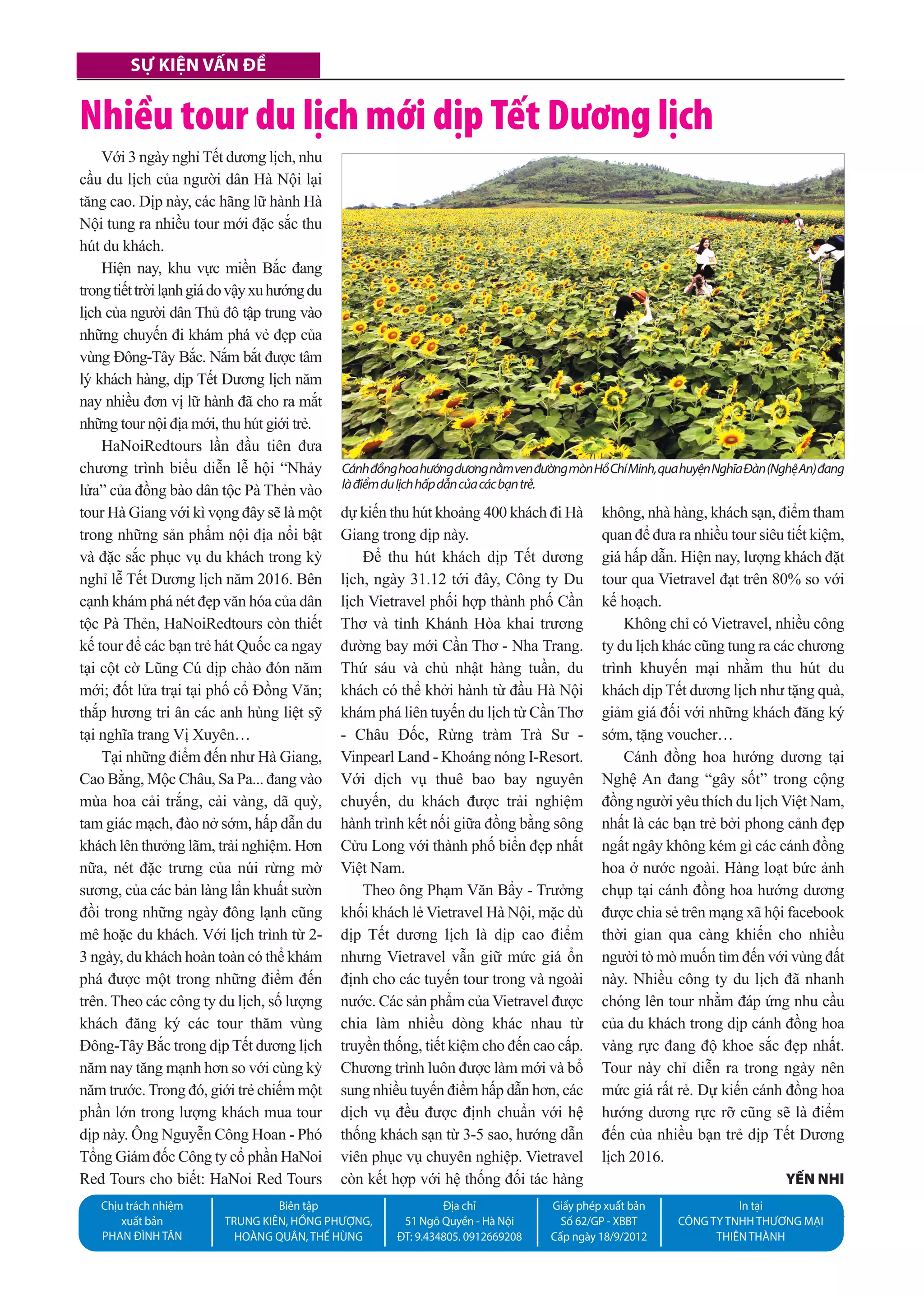 Sự kiện vấn đề
20 số 1122 l 16.4.2015
Sự kiện vấn đề
Chịu trách nhiệm
xuất bản
Phan Đình Tân
Biên tập
Trung kIên, hồng Phượng,
hoàng Quân, Thế hùng
Địa chỉ
51 ngô Quyền - hà nội
ĐT: 9.434805. 0912669208
giấy phép xuất bản
số 62/gP - XBBT
Cấp ngày 18/9/2012
In tại
Công Ty Tnhh Thương mạI
ThIên Thành
Với 3 ngày nghỉ Tết dương lịch, nhu
cầu du lịch của người dân Hà Nội lại
tăng cao. Dịp này, các hãng lữ hành Hà
Nội tung ra nhiều tour mới đặc sắc thu
hút du khách.
Hiện nay, khu vực miền Bắc đang
trongtiếttrờilạnhgiádovậyxuhướngdu
lịch của người dân Thủ đô tập trung vào
những chuyến đi khám phá vẻ đẹp của
vùng Đông-Tây Bắc. Nắm bắt được tâm
lý khách hàng, dịp Tết Dương lịch năm
nay nhiều đơn vị lữ hành đã cho ra mắt
những tour nội địa mới, thu hút giới trẻ.
HaNoiRedtours lần đầu tiên đưa
chương trình biểu diễn lễ hội “Nhảy
lửa” của đồng bào dân tộc Pà Thẻn vào
tour Hà Giang với kì vọng đây sẽ là một
trong những sản phẩm nội địa nổi bật
và đặc sắc phục vụ du khách trong kỳ
nghỉ lễ Tết Dương lịch năm 2016. Bên
cạnh khám phá nét đẹp văn hóa của dân
tộc Pà Thẻn, HaNoiRedtours còn thiết
kế tour để các bạn trẻ hát Quốc ca ngay
tại cột cờ Lũng Cú dịp chào đón năm
mới; đốt lửa trại tại phố cổ Đồng Văn;
thắp hương tri ân các anh hùng liệt sỹ
tại nghĩa trang Vị Xuyên…
Tại những điểm đến như Hà Giang,
Cao Bằng, Mộc Châu, Sa Pa... đang vào
mùa hoa cải trắng, cải vàng, dã quỳ,
tam giác mạch, đào nở sớm, hấp dẫn du
khách lên thưởng lãm, trải nghiệm. Hơn
nữa, nét đặc trưng của núi rừng mờ
sương, của các bản làng lẩn khuất sườn
đồi trong những ngày đông lạnh cũng
mê hoặc du khách. Với lịch trình từ 2-
3 ngày, du khách hoàn toàn có thể khám
phá được một trong những điểm đến
trên. Theo các công ty du lịch, số lượng
khách đăng ký các tour thăm vùng
Đông-Tây Bắc trong dịp Tết dương lịch
năm nay tăng mạnh hơn so với cùng kỳ
năm trước. Trong đó, giới trẻ chiếm một
phần lớn trong lượng khách mua tour
dịp này. Ông Nguyễn Công Hoan - Phó
Tổng Giám đốc Công ty cổ phần HaNoi
Red Tours cho biết: HaNoi Red Tours
dự kiến thu hút khoảng 400 khách đi Hà
Giang trong dịp này.
Để thu hút khách dịp Tết dương
lịch, ngày 31.12 tới đây, Công ty Du
lịch Vietravel phối hợp thành phố Cần
Thơ và tỉnh Khánh Hòa khai trương
đường bay mới Cần Thơ - Nha Trang.
Thứ sáu và chủ nhật hàng tuần, du
khách có thể khởi hành từ đầu Hà Nội
khám phá liên tuyến du lịch từ Cần Thơ
- Châu Đốc, Rừng tràm Trà Sư -
Vinpearl Land - Khoáng nóng I-Resort.
Với dịch vụ thuê bao bay nguyên
chuyến, du khách được trải nghiệm
hành trình kết nối giữa đồng bằng sông
Cửu Long với thành phố biển đẹp nhất
Việt Nam.
Theo ông Phạm Văn Bẩy - Trưởng
khối khách lẻ Vietravel Hà Nội, mặc dù
dịp Tết dương lịch là dịp cao điểm
nhưng Vietravel vẫn giữ mức giá ổn
định cho các tuyến tour trong và ngoài
nước. Các sản phẩm của Vietravel được
chia làm nhiều dòng khác nhau từ
truyền thống, tiết kiệm cho đến cao cấp.
Chương trình luôn được làm mới và bổ
sung nhiều tuyến điểm hấp dẫn hơn, các
dịch vụ đều được định chuẩn với hệ
thống khách sạn từ 3-5 sao, hướng dẫn
viên phục vụ chuyên nghiệp. Vietravel
còn kết hợp với hệ thống đối tác hàng
không, nhà hàng, khách sạn, điểm tham
quan để đưa ra nhiều tour siêu tiết kiệm,
giá hấp dẫn. Hiện nay, lượng khách đặt
tour qua Vietravel đạt trên 80% so với
kế hoạch.
Không chỉ có Vietravel, nhiều công
ty du lịch khác cũng tung ra các chương
trình khuyến mại nhằm thu hút du
khách dịp Tết dương lịch như tặng quà,
giảm giá đối với những khách đăng ký
sớm, tặng voucher…
Cánh đồng hoa hướng dương tại
Nghệ An đang “gây sốt” trong cộng
đồng người yêu thích du lịch Việt Nam,
nhất là các bạn trẻ bởi phong cảnh đẹp
ngất ngây không kém gì các cánh đồng
hoa ở nước ngoài. Hàng loạt bức ảnh
chụp tại cánh đồng hoa hướng dương
được chia sẻ trên mạng xã hội facebook
thời gian qua càng khiến cho nhiều
người tò mò muốn tìm đến với vùng đất
này. Nhiều công ty du lịch đã nhanh
chóng lên tour nhằm đáp ứng nhu cầu
của du khách trong dịp cánh đồng hoa
vàng rực đang độ khoe sắc đẹp nhất.
Tour này chỉ diễn ra trong ngày nên
mức giá rất rẻ. Dự kiến cánh đồng hoa
hướng dương rực rỡ cũng sẽ là điểm
đến của nhiều bạn trẻ dịp Tết Dương
lịch 2016.
yến nhi
CánhđồnghoahướngdươngnằmvenđườngmònHồChíMinh,quahuyệnNghĩaĐàn(NghệAn)đang
làđiểmdulịchhấpdẫncủacácbạntrẻ.
Nhiều tour du lịch mới dịp Tết Dương lịch
 