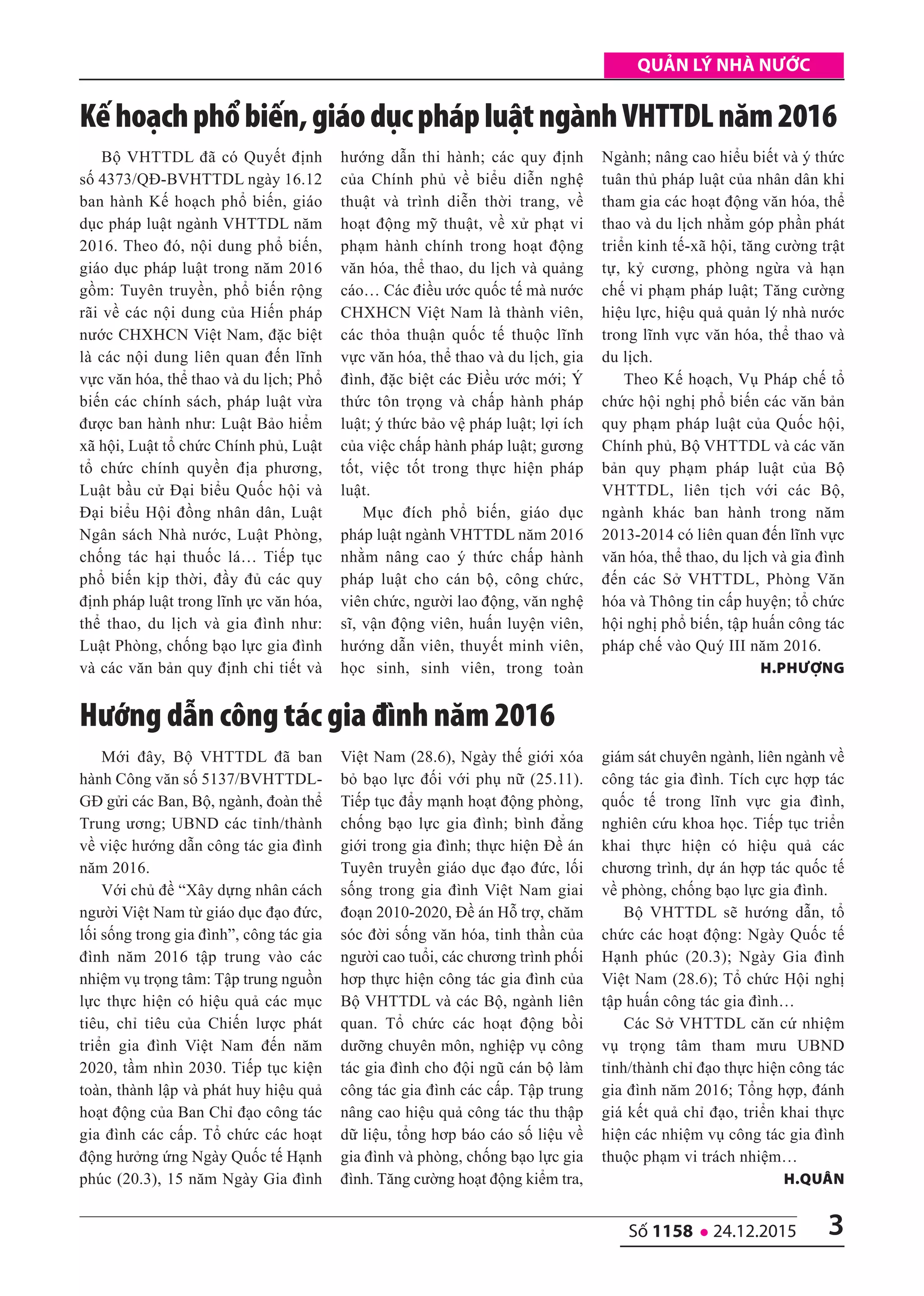quản lý nhà nước
3số 1158 l 24.12.2015
Bộ VHTTDL đã có Quyết định
số 4373/QĐ-BVHTTDL ngày 16.12
ban hành Kế hoạch phổ biến, giáo
dục pháp luật ngành VHTTDL năm
2016. Theo đó, nội dung phổ biến,
giáo dục pháp luật trong năm 2016
gồm: Tuyên truyền, phổ biến rộng
rãi về các nội dung của Hiến pháp
nước CHXHCN Việt Nam, đặc biệt
là các nội dung liên quan đến lĩnh
vực văn hóa, thể thao và du lịch; Phổ
biến các chính sách, pháp luật vừa
được ban hành như: Luật Bảo hiểm
xã hội, Luật tổ chức Chính phủ, Luật
tổ chức chính quyền địa phương,
Luật bầu cử Đại biểu Quốc hội và
Đại biểu Hội đồng nhân dân, Luật
Ngân sách Nhà nước, Luật Phòng,
chống tác hại thuốc lá… Tiếp tục
phổ biến kịp thời, đầy đủ các quy
định pháp luật trong lĩnh ực văn hóa,
thể thao, du lịch và gia đình như:
Luật Phòng, chống bạo lực gia đình
và các văn bản quy định chi tiết và
hướng dẫn thi hành; các quy định
của Chính phủ về biểu diễn nghệ
thuật và trình diễn thời trang, về
hoạt động mỹ thuật, về xử phạt vi
phạm hành chính trong hoạt động
văn hóa, thể thao, du lịch và quảng
cáo… Các điều ước quốc tế mà nước
CHXHCN Việt Nam là thành viên,
các thỏa thuận quốc tế thuộc lĩnh
vực văn hóa, thể thao và du lịch, gia
đình, đặc biệt các Điều ước mới; Ý
thức tôn trọng và chấp hành pháp
luật; ý thức bảo vệ pháp luật; lợi ích
của việc chấp hành pháp luật; gương
tốt, việc tốt trong thực hiện pháp
luật.
Mục đích phổ biến, giáo dục
pháp luật ngành VHTTDL năm 2016
nhằm nâng cao ý thức chấp hành
pháp luật cho cán bộ, công chức,
viên chức, người lao động, văn nghệ
sĩ, vận động viên, huấn luyện viên,
hướng dẫn viên, thuyết minh viên,
học sinh, sinh viên, trong toàn
Ngành; nâng cao hiểu biết và ý thức
tuân thủ pháp luật của nhân dân khi
tham gia các hoạt động văn hóa, thể
thao và du lịch nhằm góp phần phát
triển kinh tế-xã hội, tăng cường trật
tự, kỷ cương, phòng ngừa và hạn
chế vi phạm pháp luật; Tăng cường
hiệu lực, hiệu quả quản lý nhà nước
trong lĩnh vực văn hóa, thể thao và
du lịch.
Theo Kế hoạch, Vụ Pháp chế tổ
chức hội nghị phổ biến các văn bản
quy phạm pháp luật của Quốc hội,
Chính phủ, Bộ VHTTDL và các văn
bản quy phạm pháp luật của Bộ
VHTTDL, liên tịch với các Bộ,
ngành khác ban hành trong năm
2013-2014 có liên quan đến lĩnh vực
văn hóa, thể thao, du lịch và gia đình
đến các Sở VHTTDL, Phòng Văn
hóa và Thông tin cấp huyện; tổ chức
hội nghị phổ biến, tập huấn công tác
pháp chế vào Quý III năm 2016.
h.phượng
Kếhoạchphổbiến,giáodụcphápluậtngànhVHTTDLnăm2016
Mới đây, Bộ VHTTDL đã ban
hành Công văn số 5137/BVHTTDL-
GĐ gửi các Ban, Bộ, ngành, đoàn thể
Trung ương; UBND các tỉnh/thành
về việc hướng dẫn công tác gia đình
năm 2016.
Với chủ đề “Xây dựng nhân cách
người Việt Nam từ giáo dục đạo đức,
lối sống trong gia đình”, công tác gia
đình năm 2016 tập trung vào các
nhiệm vụ trọng tâm: Tập trung nguồn
lực thực hiện có hiệu quả các mục
tiêu, chỉ tiêu của Chiến lược phát
triển gia đình Việt Nam đến năm
2020, tầm nhìn 2030. Tiếp tục kiện
toàn, thành lập và phát huy hiệu quả
hoạt động của Ban Chỉ đạo công tác
gia đình các cấp. Tổ chức các hoạt
động hưởng ứng Ngày Quốc tế Hạnh
phúc (20.3), 15 năm Ngày Gia đình
Việt Nam (28.6), Ngày thế giới xóa
bỏ bạo lực đối với phụ nữ (25.11).
Tiếp tục đẩy mạnh hoạt động phòng,
chống bạo lực gia đình; bình đẳng
giới trong gia đình; thực hiện Đề án
Tuyên truyền giáo dục đạo đức, lối
sống trong gia đình Việt Nam giai
đoạn 2010-2020, Đề án Hỗ trợ, chăm
sóc đời sống văn hóa, tinh thần của
người cao tuổi, các chương trình phối
hơp thực hiện công tác gia đình của
Bộ VHTTDL và các Bộ, ngành liên
quan. Tổ chức các hoạt động bồi
dưỡng chuyên môn, nghiệp vụ công
tác gia đình cho đội ngũ cán bộ làm
công tác gia đình các cấp. Tập trung
nâng cao hiệu quả công tác thu thập
dữ liệu, tổng hơp báo cáo số liệu về
gia đình và phòng, chống bạo lực gia
đình. Tăng cường hoạt động kiểm tra,
giám sát chuyên ngành, liên ngành về
công tác gia đình. Tích cực hợp tác
quốc tế trong lĩnh vực gia đình,
nghiên cứu khoa học. Tiếp tục triển
khai thực hiện có hiệu quả các
chương trình, dự án hợp tác quốc tế
về phòng, chống bạo lực gia đình.
Bộ VHTTDL sẽ hướng dẫn, tổ
chức các hoạt động: Ngày Quốc tế
Hạnh phúc (20.3); Ngày Gia đình
Việt Nam (28.6); Tổ chức Hội nghị
tập huấn công tác gia đình…
Các Sở VHTTDL căn cứ nhiệm
vụ trọng tâm tham mưu UBND
tỉnh/thành chỉ đạo thực hiện công tác
gia đình năm 2016; Tổng hợp, đánh
giá kết quả chỉ đạo, triển khai thực
hiện các nhiệm vụ công tác gia đình
thuộc phạm vi trách nhiệm…
h.Quân
Hướng dẫn công tác gia đình năm 2016
 