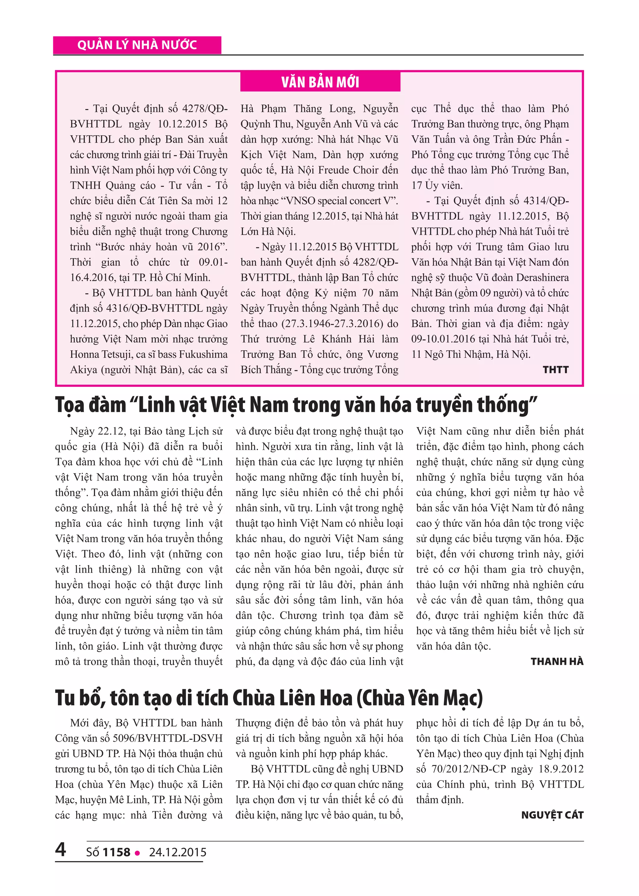4 số 1158 l 24.12.2015
quản lý nhà nước
- Tại Quyết định số 4278/QĐ-
BVHTTDL ngày 10.12.2015 Bộ
VHTTDL cho phép Ban Sản xuất
các chương trình giải trí - Đài Truyền
hình Việt Nam phối hợp với Công ty
TNHH Quảng cáo - Tư vấn - Tổ
chức biểu diễn Cát Tiên Sa mời 12
nghệ sĩ người nước ngoài tham gia
biểu diễn nghệ thuật trong Chương
trình “Bước nhảy hoàn vũ 2016”.
Thời gian tổ chức từ 09.01-
16.4.2016, tại TP. Hồ Chí Minh.
- Bộ VHTTDL ban hành Quyết
định số 4316/QĐ-BVHTTDL ngày
11.12.2015, cho phép Dàn nhạc Giao
hưởng Việt Nam mời nhạc trưởng
Honna Tetsuji, ca sĩ bass Fukushima
Akiya (người Nhật Bản), các ca sĩ
Hà Phạm Thăng Long, Nguyễn
Quỳnh Thu, Nguyễn Anh Vũ và các
dàn hợp xướng: Nhà hát Nhạc Vũ
Kịch Việt Nam, Dàn hợp xướng
quốc tế, Hà Nội Freude Choir đến
tập luyện và biểu diễn chương trình
hòa nhạc “VNSO special concert V”.
Thời gian tháng 12.2015, tại Nhà hát
Lớn Hà Nội.
- Ngày 11.12.2015 Bộ VHTTDL
ban hành Quyết định số 4282/QĐ-
BVHTTDL, thành lập Ban Tổ chức
các hoạt động Kỷ niệm 70 năm
Ngày Truyền thống Ngành Thể dục
thể thao (27.3.1946-27.3.2016) do
Thứ trưởng Lê Khánh Hải làm
Trưởng Ban Tổ chức, ông Vương
Bích Thắng - Tổng cục trưởng Tổng
cục Thể dục thể thao làm Phó
Trưởng Ban thường trực, ông Phạm
Văn Tuấn và ông Trần Đức Phấn -
Phó Tổng cục trưởng Tổng cục Thể
dục thể thao làm Phó Trưởng Ban,
17 Ủy viên.
- Tại Quyết định số 4314/QĐ-
BVHTTDL ngày 11.12.2015, Bộ
VHTTDL cho phép Nhà hát Tuổi trẻ
phối hợp với Trung tâm Giao lưu
Văn hóa Nhật Bản tại Việt Nam đón
nghệ sỹ thuộc Vũ đoàn Derashinera
Nhật Bản (gồm 09 người) và tổ chức
chương trình múa đương đại Nhật
Bản. Thời gian và địa điểm: ngày
09-10.01.2016 tại Nhà hát Tuổi trẻ,
11 Ngô Thì Nhậm, Hà Nội.
thtt
VăN BảN Mới
Mới đây, Bộ VHTTDL ban hành
Công văn số 5096/BVHTTDL-DSVH
gửi UBND TP. Hà Nội thỏa thuận chủ
trương tu bổ, tôn tạo di tích Chùa Liên
Hoa (chùa Yên Mạc) thuộc xã Liên
Mạc, huyện Mê Linh, TP. Hà Nội gồm
các hạng mục: nhà Tiền đường và
Thượng điện để bảo tồn và phát huy
giá trị di tích bằng nguồn xã hội hóa
và nguồn kinh phí hợp pháp khác.
Bộ VHTTDL cũng đề nghị UBND
TP. Hà Nội chỉ đạo cơ quan chức năng
lựa chọn đơn vị tư vấn thiết kế có đủ
điều kiện, năng lực về bảo quản, tu bổ,
phục hồi di tích để lập Dự án tu bổ,
tôn tạo di tích Chùa Liên Hoa (Chùa
Yên Mạc) theo quy định tại Nghị định
số 70/2012/NĐ-CP ngày 18.9.2012
của Chính phủ, trình Bộ VHTTDL
thẩm định.
nguyệt Cát
Tu bổ, tôn tạo di tích Chùa Liên Hoa (Chùa Yên Mạc)
Ngày 22.12, tại Bảo tàng Lịch sử
quốc gia (Hà Nội) đã diễn ra buổi
Tọa đàm khoa học với chủ đề “Linh
vật Việt Nam trong văn hóa truyền
thống”. Tọa đàm nhằm giới thiệu đến
công chúng, nhất là thế hệ trẻ về ý
nghĩa của các hình tượng linh vật
Việt Nam trong văn hóa truyền thống
Việt. Theo đó, linh vật (những con
vật linh thiêng) là những con vật
huyền thoại hoặc có thật được linh
hóa, được con người sáng tạo và sử
dụng như những biểu tượng văn hóa
để truyền đạt ý tưởng và niềm tin tâm
linh, tôn giáo. Linh vật thường được
mô tả trong thần thoại, truyền thuyết
và được biểu đạt trong nghệ thuật tạo
hình. Người xưa tin rằng, linh vật là
hiện thân của các lực lượng tự nhiên
hoặc mang những đặc tính huyền bí,
năng lực siêu nhiên có thể chi phối
nhân sinh, vũ trụ. Linh vật trong nghệ
thuật tạo hình Việt Nam có nhiều loại
khác nhau, do người Việt Nam sáng
tạo nên hoặc giao lưu, tiếp biến từ
các nền văn hóa bên ngoài, được sử
dụng rộng rãi từ lâu đời, phản ánh
sâu sắc đời sống tâm linh, văn hóa
dân tộc. Chương trình tọa đàm sẽ
giúp công chúng khám phá, tìm hiểu
và nhận thức sâu sắc hơn về sự phong
phú, đa dạng và độc đáo của linh vật
Việt Nam cũng như diễn biến phát
triển, đặc điểm tạo hình, phong cách
nghệ thuật, chức năng sử dụng cùng
những ý nghĩa biểu tượng văn hóa
của chúng, khơi gợi niềm tự hào về
bản sắc văn hóa Việt Nam từ đó nâng
cao ý thức văn hóa dân tộc trong việc
sử dụng các biểu tượng văn hóa. Đặc
biệt, đến với chương trình này, giới
trẻ có cơ hội tham gia trò chuyện,
thảo luận với những nhà nghiên cứu
về các vấn đề quan tâm, thông qua
đó, được trải nghiệm kiến thức đã
học và tăng thêm hiểu biết về lịch sử
văn hóa dân tộc.
thAnh hà
Tọa đàm“Linh vật Việt Nam trong văn hóa truyền thống”
 
