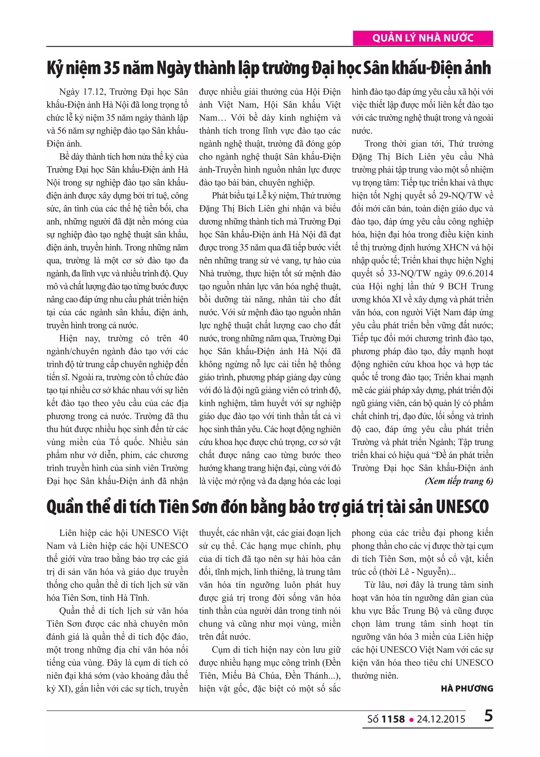 5số 1158 l 24.12.2015
quản lý nhà nước
Ngày 17.12, Trường Đại học Sân
khấu-Điện ảnh Hà Nội đã long trọng tổ
chức lễ kỷ niệm 35 năm ngày thành lập
và 56 năm sự nghiệp đào tạo Sân khấu-
Điện ảnh.
Bề dày thành tích hơn nửa thế kỷ của
Trường Đại học Sân khấu-Điện ảnh Hà
Nội trong sự nghiệp đào tạo sân khấu-
điện ảnh được xây dựng bởi trí tuệ, công
sức, ân tình của các thế hệ tiền bối, cha
anh, những người đã đặt nền móng của
sự nghiệp đào tạo nghệ thuật sân khấu,
điện ảnh, truyền hình. Trong những năm
qua, trường là một cơ sở đào tạo đa
ngành,đalĩnhvựcvànhiềutrìnhđộ.Quy
môvàchấtlượngđàotạotừngbướcđược
nâng cao đáp ứng nhu cầu phát triển hiện
tại của các ngành sân khấu, điện ảnh,
truyền hình trong cả nước.
Hiện nay, trường có trên 40
ngành/chuyên ngành đào tạo với các
trình độ từ trung cấp chuyên nghiệp đến
tiến sĩ. Ngoài ra, trường còn tổ chức đào
tạo tại nhiều cơ sở khác nhau với sự liên
kết đào tạo theo yêu cầu của các địa
phương trong cả nước. Trường đã thu
thu hút được nhiều học sinh đến từ các
vùng miền của Tổ quốc. Nhiều sản
phẩm như vở diễn, phim, các chương
trình truyền hình của sinh viên Trường
Đại học Sân khấu-Điện ảnh đã nhận
được nhiều giải thưởng của Hội Điện
ảnh Việt Nam, Hội Sân khấu Việt
Nam… Với bề dày kinh nghiệm và
thành tích trong lĩnh vực đào tạo các
ngành nghệ thuật, trường đã đóng góp
cho ngành nghệ thuật Sân khấu-Điện
ảnh-Truyền hình nguồn nhân lực được
đào tạo bài bản, chuyên nghiệp.
Phát biểu tại Lễ kỷ niệm,Thứ trưởng
Đặng Thị Bích Liên ghi nhận và biểu
dương những thành tích mà Trường Đại
học Sân khấu-Điện ảnh Hà Nội đã đạt
được trong 35 năm qua đã tiếp bước viết
nên những trang sử vẻ vang, tự hào của
Nhà trường, thực hiện tốt sứ mệnh đào
tạo nguồn nhân lực văn hóa nghệ thuật,
bồi dưỡng tài năng, nhân tài cho đất
nước. Với sứ mệnh đào tạo nguồn nhân
lực nghệ thuật chất lượng cao cho đất
nước, trong những năm qua,Trường Đại
học Sân khấu-Điện ảnh Hà Nội đã
không ngừng nỗ lực cải tiến hệ thống
giáo trình, phương pháp giảng dạy cùng
với đó là đội ngũ giảng viên có trình độ,
kinh nghiệm, tâm huyết với sự nghiệp
giáo dục đào tạo với tinh thần tất cả vì
học sinh thân yêu. Các hoạt động nghiên
cứu khoa học được chú trọng, cơ sở vật
chất được nâng cao từng bước theo
hướng khang trang hiện đại, cùng với đó
là việc mở rộng và đa dạng hóa các loại
hình đào tạo đáp ứng yêu cầu xã hội với
việc thiết lập được mối liên kết đào tạo
với các trường nghệ thuật trong và ngoài
nước.
Trong thời gian tới, Thứ trưởng
Đặng Thị Bích Liên yêu cầu Nhà
trường phải tập trung vào một số nhiệm
vụ trọng tâm: Tiếp tục triển khai và thực
hiện tốt Nghị quyết số 29-NQ/TW về
đổi mới căn bản, toàn diện giáo dục và
đào tạo, đáp ứng yêu cầu công nghiệp
hóa, hiện đại hóa trong điều kiện kinh
tế thị trường định hướng XHCN và hội
nhập quốc tế; Triển khai thực hiện Nghị
quyết số 33-NQ/TW ngày 09.6.2014
của Hội nghị lần thứ 9 BCH Trung
ương khóa XI về xây dựng và phát triển
văn hóa, con người Việt Nam đáp ứng
yêu cầu phát triển bền vững đất nước;
Tiếp tục đổi mới chương trình đào tạo,
phương pháp đào tạo, đẩy mạnh hoạt
động nghiên cứu khoa học và hợp tác
quốc tế trong đào tạo; Triển khai mạnh
mẽ các giải pháp xây dựng, phát triển đội
ngũ giảng viên, cán bộ quản lý có phẩm
chất chính trị, đạo đức, lối sống và trình
độ cao, đáp ứng yêu cầu phát triển
Trường và phát triển Ngành; Tập trung
triển khai có hiệu quả “Đề án phát triển
Trường Đại học Sân khấu-Điện ảnh
(Xem tiếp trang 6)
Kỷniệm35nămNgàythànhlậptrườngĐạihọcsânkhấu-Điệnảnh
Liên hiệp các hội UNESCO Việt
Nam và Liên hiệp các hội UNESCO
thế giới vừa trao bằng bảo trợ các giá
trị di sản văn hóa và giáo dục truyền
thống cho quần thể di tích lịch sử văn
hóa Tiên Sơn, tỉnh Hà Tĩnh.
Quần thể di tích lịch sử văn hóa
Tiên Sơn được các nhà chuyên môn
đánh giá là quần thể di tích độc đáo,
một trong những địa chỉ văn hóa nổi
tiếng của vùng. Đây là cụm di tích có
niên đại khá sớm (vào khoảng đầu thế
kỷ XI), gắn liền với các sự tích, truyền
thuyết, các nhân vật, các giai đoạn lịch
sử cụ thể. Các hạng mục chính, phụ
của di tích đã tạo nên sự hài hòa cân
đối, tĩnh mịch, linh thiêng, là trung tâm
văn hóa tín ngưỡng luôn phát huy
được giá trị trong đời sống văn hóa
tinh thần của người dân trong tỉnh nói
chung và cũng như mọi vùng, miền
trên đất nước.
Cụm di tích hiện nay còn lưu giữ
được nhiều hạng mục công trình (Đền
Tiên, Miếu Bà Chúa, Đền Thánh...),
hiện vật gốc, đặc biệt có một số sắc
phong của các triều đại phong kiến
phong thần cho các vị được thờ tại cụm
di tích Tiên Sơn, một số cổ vật, kiến
trúc cổ (thời Lê - Nguyễn)...
Từ lâu, nơi đây là trung tâm sinh
hoạt văn hóa tín ngưỡng dân gian của
khu vực Bắc Trung Bộ và cũng được
chọn làm trung tâm sinh hoạt tín
ngưỡng văn hóa 3 miền của Liên hiệp
các hội UNESCO Việt Nam với các sự
kiện văn hóa theo tiêu chí UNESCO
thường niên.
hà phương
QuầnthểditíchTiênsơnđónbằngbảotrợgiátrịtàisảnUNEsCo
 