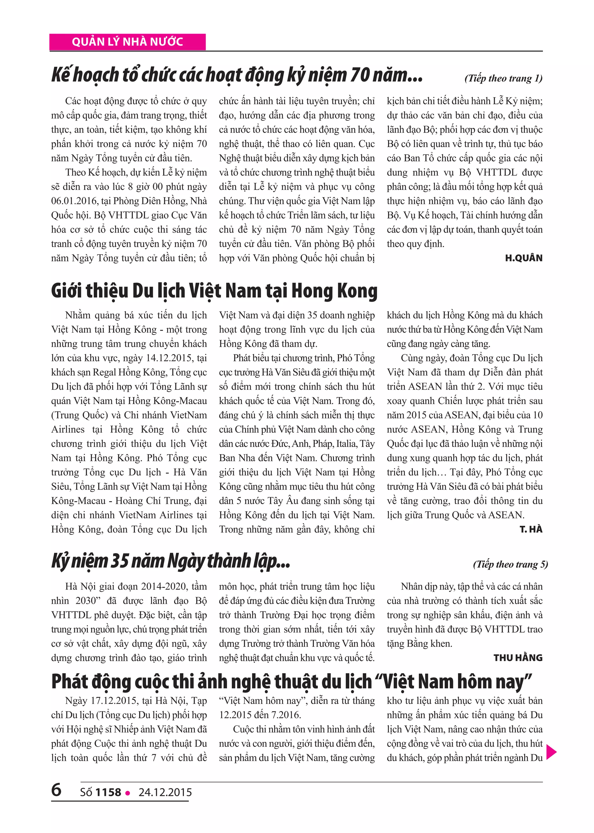 6 số 1158 l 24.12.2015
quản lý nhà nước
Các hoạt động được tổ chức ở quy
mô cấp quốc gia, đảm trang trọng, thiết
thực, an toàn, tiết kiệm, tạo không khí
phấn khởi trong cả nước kỷ niệm 70
năm Ngày Tổng tuyển cử đầu tiên.
Theo Kế hoạch, dự kiến Lễ kỷ niệm
sẽ diễn ra vào lúc 8 giờ 00 phút ngày
06.01.2016, tại Phòng Diên Hồng, Nhà
Quốc hội. Bộ VHTTDL giao Cục Văn
hóa cơ sở tổ chức cuộc thi sáng tác
tranh cổ động tuyên truyền kỷ niệm 70
năm Ngày Tổng tuyển cử đầu tiên; tổ
chức ấn hành tài liệu tuyên truyền; chỉ
đạo, hướng dẫn các địa phương trong
cả nước tổ chức các hoạt động văn hóa,
nghệ thuật, thể thao có liên quan. Cục
Nghệ thuật biểu diễn xây dựng kịch bản
và tổ chức chương trình nghệ thuật biểu
diễn tại Lễ kỷ niệm và phục vụ công
chúng. Thư viện quốc gia Việt Nam lập
kế hoạch tổ chức Triển lãm sách, tư liệu
chủ đề kỷ niệm 70 năm Ngày Tổng
tuyển cử đầu tiên. Văn phòng Bộ phối
hợp với Văn phòng Quốc hội chuẩn bị
kịch bản chi tiết điều hành Lễ Kỷ niệm;
dự thảo các văn bản chỉ đạo, điều của
lãnh đạo Bộ; phối hợp các đơn vị thuộc
Bộ có liên quan về trình tự, thủ tục báo
cáo Ban Tổ chức cấp quốc gia các nội
dung nhiệm vụ Bộ VHTTDL được
phân công; là đầu mối tổng hợp kết quả
thực hiện nhiệm vụ, báo cáo lãnh đạo
Bộ. Vụ Kế hoạch, Tài chính hướng dẫn
các đơn vị lập dự toán, thanh quyết toán
theo quy định.
h.Quân
Kếhoạchtổchứccáchoạtđộngkỷniệm70năm... (Tiếp theo trang 1)
Nhằm quảng bá xúc tiến du lịch
Việt Nam tại Hồng Kông - một trong
những trung tâm trung chuyển khách
lớn của khu vực, ngày 14.12.2015, tại
khách sạn Regal Hồng Kông, Tổng cục
Du lịch đã phối hợp với Tổng Lãnh sự
quán Việt Nam tại Hồng Kông-Macau
(Trung Quốc) và Chi nhánh VietNam
Airlines tại Hồng Kông tổ chức
chương trình giới thiệu du lịch Việt
Nam tại Hồng Kông. Phó Tổng cục
trưởng Tổng cục Du lịch - Hà Văn
Siêu, Tổng Lãnh sự Việt Nam tại Hồng
Kông-Macau - Hoàng Chí Trung, đại
diện chi nhánh VietNam Airlines tại
Hồng Kông, đoàn Tổng cục Du lịch
Việt Nam và đại diện 35 doanh nghiệp
hoạt động trong lĩnh vực du lịch của
Hồng Kông đã tham dự.
Phát biểu tại chương trình, Phó Tổng
cụctrưởngHàVănSiêuđãgiớithiệumột
số điểm mới trong chính sách thu hút
khách quốc tế của Việt Nam. Trong đó,
đáng chú ý là chính sách miễn thị thực
của Chính phủ Việt Nam dành cho công
dâncácnướcĐức,Anh,Pháp,Italia,Tây
Ban Nha đến Việt Nam. Chương trình
giới thiệu du lịch Việt Nam tại Hồng
Kông cũng nhằm mục tiêu thu hút công
dân 5 nước Tây Âu đang sinh sống tại
Hồng Kông đến du lịch tại Việt Nam.
Trong những năm gần đây, không chỉ
khách du lịch Hồng Kông mà du khách
nướcthứbatừHồngKôngđếnViệtNam
cũng đang ngày càng tăng.
Cùng ngày, đoàn Tổng cục Du lịch
Việt Nam đã tham dự Diễn đàn phát
triển ASEAN lần thứ 2. Với mục tiêu
xoay quanh Chiến lược phát triển sau
năm 2015 củaASEAN, đại biểu của 10
nước ASEAN, Hồng Kông và Trung
Quốc đại lục đã thảo luận về những nội
dung xung quanh hợp tác du lịch, phát
triển du lịch… Tại đây, Phó Tổng cục
trưởng Hà Văn Siêu đã có bài phát biểu
về tăng cường, trao đổi thông tin du
lịch giữa Trung Quốc và ASEAN.
t. hà
giới thiệu Du lịch Việt Nam tại Hong Kong
Ngày 17.12.2015, tại Hà Nội, Tạp
chí Du lịch (Tổng cục Du lịch) phối hợp
với Hội nghệ sĩ Nhiếp ảnh Việt Nam đã
phát động Cuộc thi ảnh nghệ thuật Du
lịch toàn quốc lần thứ 7 với chủ đề
“Việt Nam hôm nay”, diễn ra từ tháng
12.2015 đến 7.2016.
Cuộc thi nhằm tôn vinh hình ảnh đất
nước và con người, giới thiệu điểm đến,
sản phẩm du lịch Việt Nam, tăng cường
kho tư liệu ảnh phục vụ việc xuất bản
những ấn phẩm xúc tiến quảng bá Du
lịch Việt Nam, nâng cao nhận thức của
cộng đồng về vai trò của du lịch, thu hút
du khách, góp phần phát triển ngành Du
Phátđộngcuộcthiảnhnghệthuậtdulịch“ViệtNamhômnay”
Hà Nội giai đoạn 2014-2020, tầm
nhìn 2030” đã được lãnh đạo Bộ
VHTTDL phê duyệt. Đặc biệt, cần tập
trung mọi nguồn lực, chú trọng phát triển
cơ sở vật chất, xây dựng đội ngũ, xây
dựng chương trình đào tạo, giáo trình
môn học, phát triển trung tâm học liệu
để đáp ứng đủ các điều kiện đưa Trường
trở thành Trường Đại học trọng điểm
trong thời gian sớm nhất, tiến tới xây
dựng Trường trở thành Trường Văn hóa
nghệ thuật đạt chuẩn khu vực và quốc tế.
Nhân dịp này, tập thể và các cá nhân
của nhà trường có thành tích xuất sắc
trong sự nghiệp sân khấu, điện ảnh và
truyền hình đã được Bộ VHTTDL trao
tặng Bằng khen.
thu hằng
Kỷniệm35nămNgàythànhlập... (Tiếp theo trang 5)
 