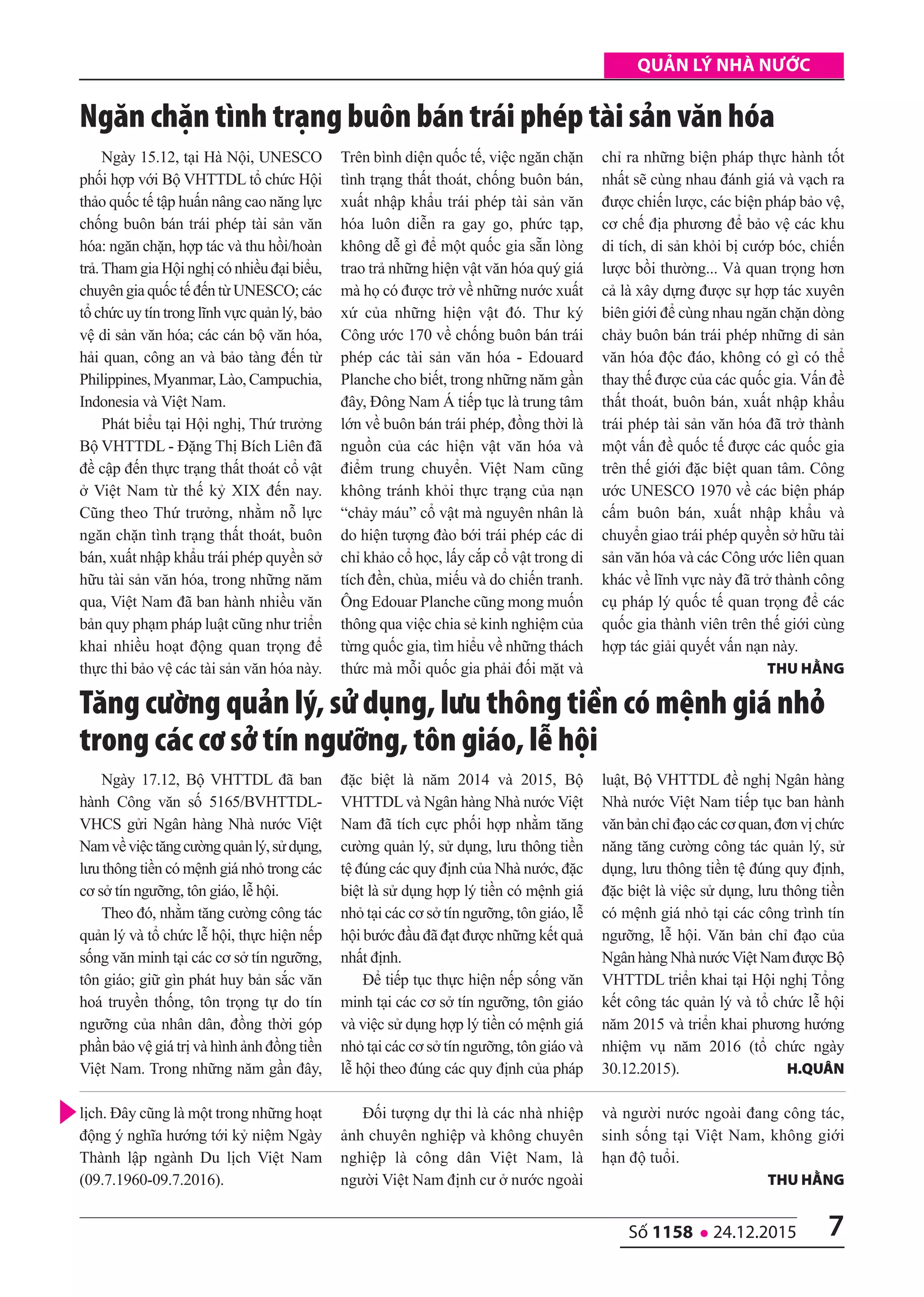 7số 1158 l 24.12.2015
quản lý nhà nước
Ngày 17.12, Bộ VHTTDL đã ban
hành Công văn số 5165/BVHTTDL-
VHCS gửi Ngân hàng Nhà nước Việt
Namvềviệctăngcườngquảnlý,sửdụng,
lưu thông tiền có mệnh giá nhỏ trong các
cơ sở tín ngưỡng, tôn giáo, lễ hội.
Theo đó, nhằm tăng cường công tác
quản lý và tổ chức lễ hội, thực hiện nếp
sống văn minh tại các cơ sở tín ngưỡng,
tôn giáo; giữ gìn phát huy bản sắc văn
hoá truyền thống, tôn trọng tự do tín
ngưỡng của nhân dân, đồng thời góp
phần bảo vệ giá trị và hình ảnh đồng tiền
Việt Nam. Trong những năm gần đây,
đặc biệt là năm 2014 và 2015, Bộ
VHTTDL và Ngân hàng Nhà nước Việt
Nam đã tích cực phối hợp nhằm tăng
cường quản lý, sử dụng, lưu thông tiền
tệ đúng các quy định của Nhà nước, đặc
biệt là sử dụng hợp lý tiền có mệnh giá
nhỏ tại các cơ sở tín ngưỡng, tôn giáo, lễ
hội bước đầu đã đạt được những kết quả
nhất định.
Để tiếp tục thực hiện nếp sống văn
minh tại các cơ sở tín ngưỡng, tôn giáo
và việc sử dụng hợp lý tiền có mệnh giá
nhỏ tại các cơ sở tín ngưỡng, tôn giáo và
lễ hội theo đúng các quy định của pháp
luật, Bộ VHTTDL đề nghị Ngân hàng
Nhà nước Việt Nam tiếp tục ban hành
văn bản chỉ đạo các cơ quan, đơn vị chức
năng tăng cường công tác quản lý, sử
dụng, lưu thông tiền tệ đúng quy định,
đặc biệt là việc sử dụng, lưu thông tiền
có mệnh giá nhỏ tại các công trình tín
ngưỡng, lễ hội. Văn bản chỉ đạo của
Ngân hàng Nhà nướcViệt Nam được Bộ
VHTTDL triển khai tại Hội nghị Tổng
kết công tác quản lý và tổ chức lễ hội
năm 2015 và triển khai phương hướng
nhiệm vụ năm 2016 (tổ chức ngày
30.12.2015). h.Quân
Tăng cường quản lý, sử dụng, lưu thông tiền có mệnh giá nhỏ
trong các cơ sở tín ngưỡng, tôn giáo, lễ hội
Ngày 15.12, tại Hà Nội, UNESCO
phối hợp với Bộ VHTTDL tổ chức Hội
thảo quốc tế tập huấn nâng cao năng lực
chống buôn bán trái phép tài sản văn
hóa: ngăn chặn, hợp tác và thu hồi/hoàn
trả.Tham gia Hội nghị có nhiều đại biểu,
chuyên gia quốc tế đến từ UNESCO; các
tổ chức uy tín trong lĩnh vực quản lý, bảo
vệ di sản văn hóa; các cán bộ văn hóa,
hải quan, công an và bảo tàng đến từ
Philippines, Myanmar, Lào, Campuchia,
Indonesia và Việt Nam.
Phát biểu tại Hội nghị, Thứ trưởng
Bộ VHTTDL - Đặng Thị Bích Liên đã
đề cập đến thực trạng thất thoát cổ vật
ở Việt Nam từ thế kỷ XIX đến nay.
Cũng theo Thứ trưởng, nhằm nỗ lực
ngăn chặn tình trạng thất thoát, buôn
bán, xuất nhập khẩu trái phép quyền sở
hữu tài sản văn hóa, trong những năm
qua, Việt Nam đã ban hành nhiều văn
bản quy phạm pháp luật cũng như triển
khai nhiều hoạt động quan trọng để
thực thi bảo vệ các tài sản văn hóa này.
Trên bình diện quốc tế, việc ngăn chặn
tình trạng thất thoát, chống buôn bán,
xuất nhập khẩu trái phép tài sản văn
hóa luôn diễn ra gay go, phức tạp,
không dễ gì để một quốc gia sẵn lòng
trao trả những hiện vật văn hóa quý giá
mà họ có được trở về những nước xuất
xứ của những hiện vật đó. Thư ký
Công ước 170 về chống buôn bán trái
phép các tài sản văn hóa - Edouard
Planche cho biết, trong những năm gần
đây, Đông Nam Á tiếp tục là trung tâm
lớn về buôn bán trái phép, đồng thời là
nguồn của các hiện vật văn hóa và
điểm trung chuyển. Việt Nam cũng
không tránh khỏi thực trạng của nạn
“chảy máu” cổ vật mà nguyên nhân là
do hiện tượng đào bới trái phép các di
chỉ khảo cổ học, lấy cắp cổ vật trong di
tích đền, chùa, miếu và do chiến tranh.
Ông Edouar Planche cũng mong muốn
thông qua việc chia sẻ kinh nghiệm của
từng quốc gia, tìm hiểu về những thách
thức mà mỗi quốc gia phải đối mặt và
chỉ ra những biện pháp thực hành tốt
nhất sẽ cùng nhau đánh giá và vạch ra
được chiến lược, các biện pháp bảo vệ,
cơ chế địa phương để bảo vệ các khu
di tích, di sản khỏi bị cướp bóc, chiến
lược bồi thường... Và quan trọng hơn
cả là xây dựng được sự hợp tác xuyên
biên giới để cùng nhau ngăn chặn dòng
chảy buôn bán trái phép những di sản
văn hóa độc đáo, không có gì có thể
thay thế được của các quốc gia. Vấn đề
thất thoát, buôn bán, xuất nhập khẩu
trái phép tài sản văn hóa đã trở thành
một vấn đề quốc tế được các quốc gia
trên thế giới đặc biệt quan tâm. Công
ước UNESCO 1970 về các biện pháp
cấm buôn bán, xuất nhập khẩu và
chuyển giao trái phép quyền sở hữu tài
sản văn hóa và các Công ước liên quan
khác về lĩnh vực này đã trở thành công
cụ pháp lý quốc tế quan trọng để các
quốc gia thành viên trên thế giới cùng
hợp tác giải quyết vấn nạn này.
thu hằng
Ngăn chặn tình trạng buôn bán trái phép tài sản văn hóa
lịch. Đây cũng là một trong những hoạt
động ý nghĩa hướng tới kỷ niệm Ngày
Thành lập ngành Du lịch Việt Nam
(09.7.1960-09.7.2016).
Đối tượng dự thi là các nhà nhiệp
ảnh chuyên nghiệp và không chuyên
nghiệp là công dân Việt Nam, là
người Việt Nam định cư ở nước ngoài
và người nước ngoài đang công tác,
sinh sống tại Việt Nam, không giới
hạn độ tuổi.
thu hằng
 