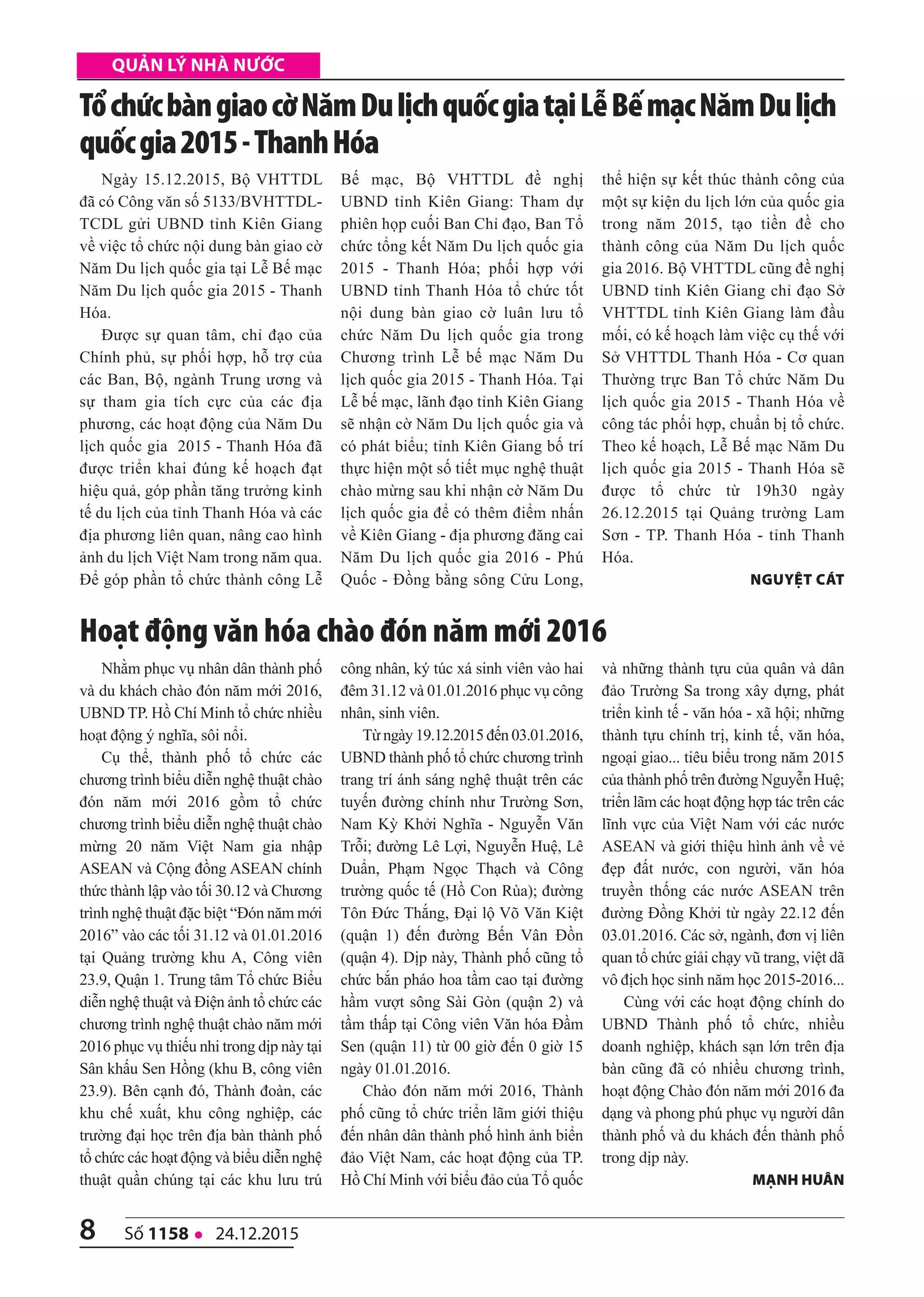 8 số 1158 l 24.12.2015
quản lý nhà nước
Ngày 15.12.2015, Bộ VHTTDL
đã có Công văn số 5133/BVHTTDL-
TCDL gửi UBND tỉnh Kiên Giang
về việc tổ chức nội dung bàn giao cờ
Năm Du lịch quốc gia tại Lễ Bế mạc
Năm Du lịch quốc gia 2015 - Thanh
Hóa.
Được sự quan tâm, chỉ đạo của
Chính phủ, sự phối hợp, hỗ trợ của
các Ban, Bộ, ngành Trung ương và
sự tham gia tích cực của các địa
phương, các hoạt động của Năm Du
lịch quốc gia 2015 - Thanh Hóa đã
được triển khai đúng kế hoạch đạt
hiệu quả, góp phần tăng trưởng kinh
tế du lịch của tỉnh Thanh Hóa và các
địa phương liên quan, nâng cao hình
ảnh du lịch Việt Nam trong năm qua.
Để góp phần tổ chức thành công Lễ
Bế mạc, Bộ VHTTDL đề nghị
UBND tỉnh Kiên Giang: Tham dự
phiên họp cuối Ban Chỉ đạo, Ban Tổ
chức tổng kết Năm Du lịch quốc gia
2015 - Thanh Hóa; phối hợp với
UBND tỉnh Thanh Hóa tổ chức tốt
nội dung bàn giao cờ luân lưu tổ
chức Năm Du lịch quốc gia trong
Chương trình Lễ bế mạc Năm Du
lịch quốc gia 2015 - Thanh Hóa. Tại
Lễ bế mạc, lãnh đạo tỉnh Kiên Giang
sẽ nhận cờ Năm Du lịch quốc gia và
có phát biểu; tỉnh Kiên Giang bố trí
thực hiện một số tiết mục nghệ thuật
chào mừng sau khi nhận cờ Năm Du
lịch quốc gia để có thêm điểm nhấn
về Kiên Giang - địa phương đăng cai
Năm Du lịch quốc gia 2016 - Phú
Quốc - Đồng bằng sông Cửu Long,
thể hiện sự kết thúc thành công của
một sự kiện du lịch lớn của quốc gia
trong năm 2015, tạo tiền đề cho
thành công của Năm Du lịch quốc
gia 2016. Bộ VHTTDL cũng đề nghị
UBND tỉnh Kiên Giang chỉ đạo Sở
VHTTDL tỉnh Kiên Giang làm đầu
mối, có kế hoạch làm việc cụ thế với
Sở VHTTDL Thanh Hóa - Cơ quan
Thường trực Ban Tổ chức Năm Du
lịch quốc gia 2015 - Thanh Hóa về
công tác phối hợp, chuẩn bị tổ chức.
Theo kế hoạch, Lễ Bế mạc Năm Du
lịch quốc gia 2015 - Thanh Hóa sẽ
được tổ chức từ 19h30 ngày
26.12.2015 tại Quảng trường Lam
Sơn - TP. Thanh Hóa - tỉnh Thanh
Hóa.
nguyệt Cát
TổchứcbàngiaocờNămDulịchquốcgiatạiLễBếmạcNămDulịch
quốcgia2015-ThanhHóa
Nhằm phục vụ nhân dân thành phố
và du khách chào đón năm mới 2016,
UBND TP. Hồ Chí Minh tổ chức nhiều
hoạt động ý nghĩa, sôi nổi.
Cụ thể, thành phố tổ chức các
chương trình biểu diễn nghệ thuật chào
đón năm mới 2016 gồm tổ chức
chương trình biểu diễn nghệ thuật chào
mừng 20 năm Việt Nam gia nhập
ASEAN và Cộng đồng ASEAN chính
thức thành lập vào tối 30.12 và Chương
trình nghệ thuật đặc biệt “Đón năm mới
2016” vào các tối 31.12 và 01.01.2016
tại Quảng trường khu A, Công viên
23.9, Quận 1. Trung tâm Tổ chức Biểu
diễn nghệ thuật và Điện ảnh tổ chức các
chương trình nghệ thuật chào năm mới
2016 phục vụ thiếu nhi trong dịp này tại
Sân khấu Sen Hồng (khu B, công viên
23.9). Bên cạnh đó, Thành đoàn, các
khu chế xuất, khu công nghiệp, các
trường đại học trên địa bàn thành phố
tổ chức các hoạt động và biểu diễn nghệ
thuật quần chúng tại các khu lưu trú
công nhân, ký túc xá sinh viên vào hai
đêm 31.12 và 01.01.2016 phục vụ công
nhân, sinh viên.
Từ ngày 19.12.2015 đến 03.01.2016,
UBND thành phố tổ chức chương trình
trang trí ánh sáng nghệ thuật trên các
tuyến đường chính như Trường Sơn,
Nam Kỳ Khởi Nghĩa - Nguyễn Văn
Trỗi; đường Lê Lợi, Nguyễn Huệ, Lê
Duẩn, Phạm Ngọc Thạch và Công
trường quốc tế (Hồ Con Rùa); đường
Tôn Đức Thắng, Đại lộ Võ Văn Kiệt
(quận 1) đến đường Bến Vân Đồn
(quận 4). Dịp này, Thành phố cũng tổ
chức bắn pháo hoa tầm cao tại đường
hầm vượt sông Sài Gòn (quận 2) và
tầm thấp tại Công viên Văn hóa Đầm
Sen (quận 11) từ 00 giờ đến 0 giờ 15
ngày 01.01.2016.
Chào đón năm mới 2016, Thành
phố cũng tổ chức triển lãm giới thiệu
đến nhân dân thành phố hình ảnh biển
đảo Việt Nam, các hoạt động của TP.
Hồ Chí Minh với biểu đảo của Tổ quốc
và những thành tựu của quân và dân
đảo Trường Sa trong xây dựng, phát
triển kinh tế - văn hóa - xã hội; những
thành tựu chính trị, kinh tế, văn hóa,
ngoại giao... tiêu biểu trong năm 2015
của thành phố trên đường Nguyễn Huệ;
triển lãm các hoạt động hợp tác trên các
lĩnh vực của Việt Nam với các nước
ASEAN và giới thiệu hình ảnh về vẻ
đẹp đất nước, con người, văn hóa
truyền thống các nước ASEAN trên
đường Đồng Khởi từ ngày 22.12 đến
03.01.2016. Các sở, ngành, đơn vị liên
quan tổ chức giải chạy vũ trang, việt dã
vô địch học sinh năm học 2015-2016...
Cùng với các hoạt động chính do
UBND Thành phố tổ chức, nhiều
doanh nghiệp, khách sạn lớn trên địa
bàn cũng đã có nhiều chương trình,
hoạt động Chào đón năm mới 2016 đa
dạng và phong phú phục vụ người dân
thành phố và du khách đến thành phố
trong dịp này.
Mạnh huân
Hoạt động văn hóa chào đón năm mới 2016
 
