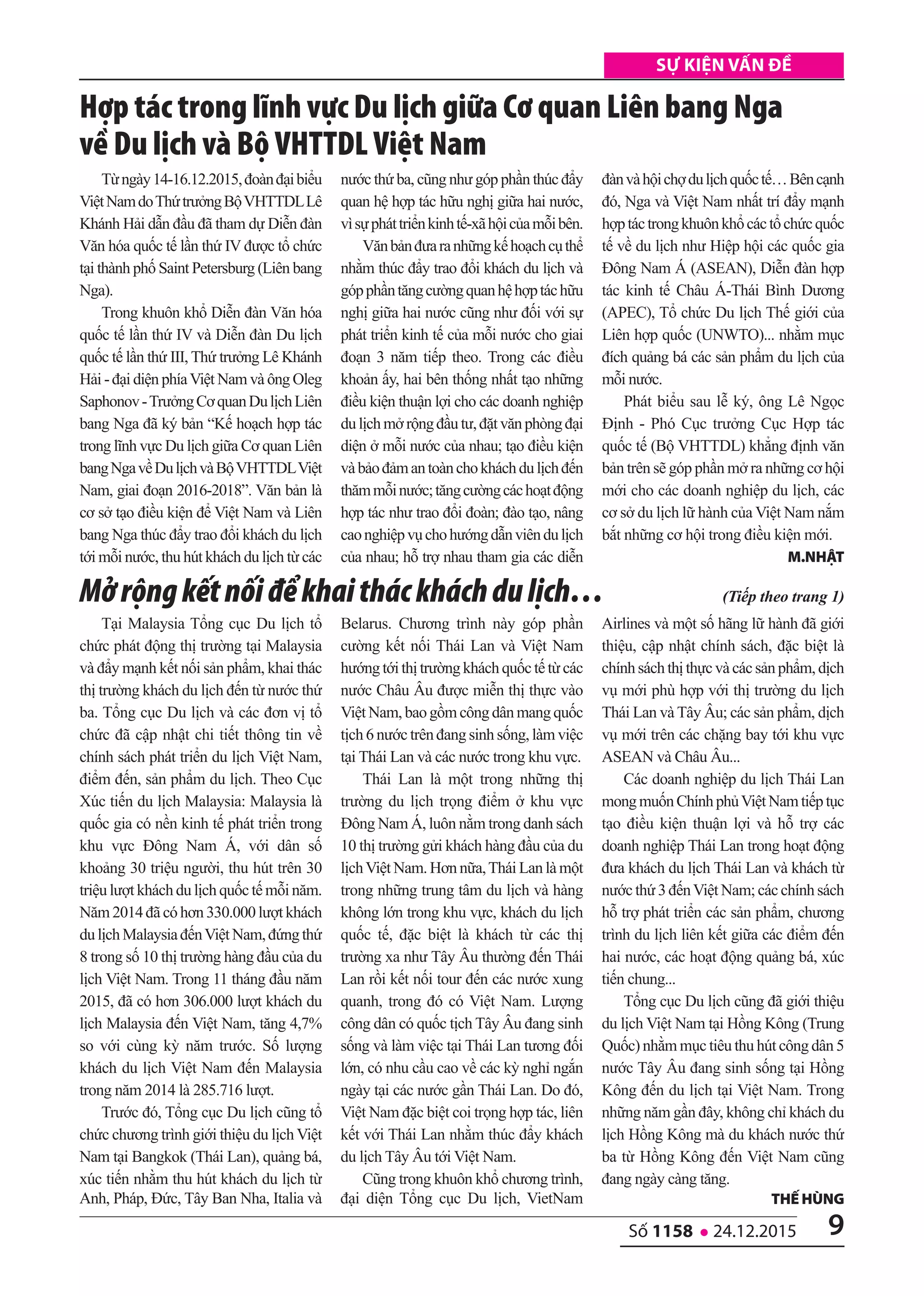 9số 1158 l 24.12.2015
Sự kiện vấn đề
Từngày14-16.12.2015,đoànđạibiểu
ViệtNamdoThứtrưởngBộVHTTDLLê
Khánh Hải dẫn đầu đã tham dự Diễn đàn
Văn hóa quốc tế lần thứ IV được tổ chức
tại thành phố Saint Petersburg (Liên bang
Nga).
Trong khuôn khổ Diễn đàn Văn hóa
quốc tế lần thứ IV và Diễn đàn Du lịch
quốc tế lần thứ III, Thứ trưởng Lê Khánh
Hải - đại diện phíaViệt Nam và ông Oleg
Saphonov-TrưởngCơquanDulịchLiên
bang Nga đã ký bản “Kế hoạch hợp tác
trong lĩnh vực Du lịch giữa Cơ quan Liên
bangNgavềDulịchvàBộVHTTDLViệt
Nam, giai đoạn 2016-2018”. Văn bản là
cơ sở tạo điều kiện để Việt Nam và Liên
bang Nga thúc đẩy trao đổi khách du lịch
tới mỗi nước, thu hút khách du lịch từ các
nước thứ ba, cũng như góp phần thúc đẩy
quan hệ hợp tác hữu nghị giữa hai nước,
vìsựpháttriểnkinhtế-xãhộicủamỗibên.
Vănbảnđưaranhữngkếhoạchcụthể
nhằm thúc đẩy trao đổi khách du lịch và
gópphầntăngcườngquanhệhợptáchữu
nghị giữa hai nước cũng như đối với sự
phát triển kinh tế của mỗi nước cho giai
đoạn 3 năm tiếp theo. Trong các điều
khoản ấy, hai bên thống nhất tạo những
điều kiện thuận lợi cho các doanh nghiệp
dulịchmởrộngđầutư,đặtvănphòngđại
diện ở mỗi nước của nhau; tạo điều kiện
vàbảođảmantoànchokháchdulịchđến
thămmỗinước;tăngcườngcáchoạtđộng
hợp tác như trao đổi đoàn; đào tạo, nâng
caonghiệpvụchohướngdẫnviêndulịch
của nhau; hỗ trợ nhau tham gia các diễn
đànvàhộichợdulịchquốctế…Bêncạnh
đó, Nga và Việt Nam nhất trí đẩy mạnh
hợptáctrongkhuônkhổcáctổchứcquốc
tế về du lịch như Hiệp hội các quốc gia
Đông Nam Á (ASEAN), Diễn đàn hợp
tác kinh tế Châu Á-Thái Bình Dương
(APEC), Tổ chức Du lịch Thế giới của
Liên hợp quốc (UNWTO)... nhằm mục
đích quảng bá các sản phẩm du lịch của
mỗi nước.
Phát biểu sau lễ ký, ông Lê Ngọc
Định - Phó Cục trưởng Cục Hợp tác
quốc tế (Bộ VHTTDL) khẳng định văn
bản trên sẽ góp phần mở ra những cơ hội
mới cho các doanh nghiệp du lịch, các
cơ sở du lịch lữ hành của Việt Nam nắm
bắt những cơ hội trong điều kiện mới.
M.nhật
Hợp tác trong lĩnh vực Du lịch giữa Cơ quan Liên bang Nga
về Du lịch và Bộ VHTTDL Việt Nam
Tại Malaysia Tổng cục Du lịch tổ
chức phát động thị trường tại Malaysia
và đẩy mạnh kết nối sản phẩm, khai thác
thị trường khách du lịch đến từ nước thứ
ba. Tổng cục Du lịch và các đơn vị tổ
chức đã cập nhật chi tiết thông tin về
chính sách phát triển du lịch Việt Nam,
điểm đến, sản phẩm du lịch. Theo Cục
Xúc tiến du lịch Malaysia: Malaysia là
quốc gia có nền kinh tế phát triển trong
khu vực Đông Nam Á, với dân số
khoảng 30 triệu người, thu hút trên 30
triệu lượt khách du lịch quốc tế mỗi năm.
Năm 2014 đã có hơn 330.000 lượt khách
dulịchMalaysiađếnViệtNam,đứngthứ
8 trong số 10 thị trường hàng đầu của du
lịch Việt Nam. Trong 11 tháng đầu năm
2015, đã có hơn 306.000 lượt khách du
lịch Malaysia đến Việt Nam, tăng 4,7%
so với cùng kỳ năm trước. Số lượng
khách du lịch Việt Nam đến Malaysia
trong năm 2014 là 285.716 lượt.
Trước đó, Tổng cục Du lịch cũng tổ
chức chương trình giới thiệu du lịch Việt
Nam tại Bangkok (Thái Lan), quảng bá,
xúc tiến nhằm thu hút khách du lịch từ
Anh, Pháp, Đức, Tây Ban Nha, Italia và
Belarus. Chương trình này góp phần
cường kết nối Thái Lan và Việt Nam
hướngtớithịtrườngkháchquốctếtừcác
nước Châu Âu được miễn thị thực vào
ViệtNam,baogồmcôngdânmangquốc
tịch 6 nước trên đang sinh sống, làm việc
tại Thái Lan và các nước trong khu vực.
Thái Lan là một trong những thị
trường du lịch trọng điểm ở khu vực
Đông Nam Á, luôn nằm trong danh sách
10 thị trường gửi khách hàng đầu của du
lịchViệt Nam. Hơn nữa,Thái Lan là một
trong những trung tâm du lịch và hàng
không lớn trong khu vực, khách du lịch
quốc tế, đặc biệt là khách từ các thị
trường xa như Tây Âu thường đến Thái
Lan rồi kết nối tour đến các nước xung
quanh, trong đó có Việt Nam. Lượng
công dân có quốc tịch Tây Âu đang sinh
sống và làm việc tại Thái Lan tương đối
lớn, có nhu cầu cao về các kỳ nghỉ ngắn
ngày tại các nước gần Thái Lan. Do đó,
Việt Nam đặc biệt coi trọng hợp tác, liên
kết với Thái Lan nhằm thúc đẩy khách
du lịch Tây Âu tới Việt Nam.
Cũng trong khuôn khổ chương trình,
đại diện Tổng cục Du lịch, VietNam
Airlines và một số hãng lữ hành đã giới
thiệu, cập nhật chính sách, đặc biệt là
chínhsáchthịthựcvàcácsảnphẩm,dịch
vụ mới phù hợp với thị trường du lịch
Thái Lan và Tây Âu; các sản phẩm, dịch
vụ mới trên các chặng bay tới khu vực
ASEAN và Châu Âu...
Các doanh nghiệp du lịch Thái Lan
mongmuốnChínhphủViệtNamtiếptục
tạo điều kiện thuận lợi và hỗ trợ các
doanh nghiệp Thái Lan trong hoạt động
đưa khách du lịch Thái Lan và khách từ
nước thứ 3 đếnViệt Nam; các chính sách
hỗ trợ phát triển các sản phẩm, chương
trình du lịch liên kết giữa các điểm đến
hai nước, các hoạt động quảng bá, xúc
tiến chung...
Tổng cục Du lịch cũng đã giới thiệu
du lịch Việt Nam tại Hồng Kông (Trung
Quốc) nhằm mục tiêu thu hút công dân 5
nước Tây Âu đang sinh sống tại Hồng
Kông đến du lịch tại Việt Nam. Trong
những năm gần đây, không chỉ khách du
lịch Hồng Kông mà du khách nước thứ
ba từ Hồng Kông đến Việt Nam cũng
đang ngày càng tăng.
thế hùng
Mởrộngkếtnốiđểkhaitháckháchdulịch… (Tiếp theo trang 1)
 