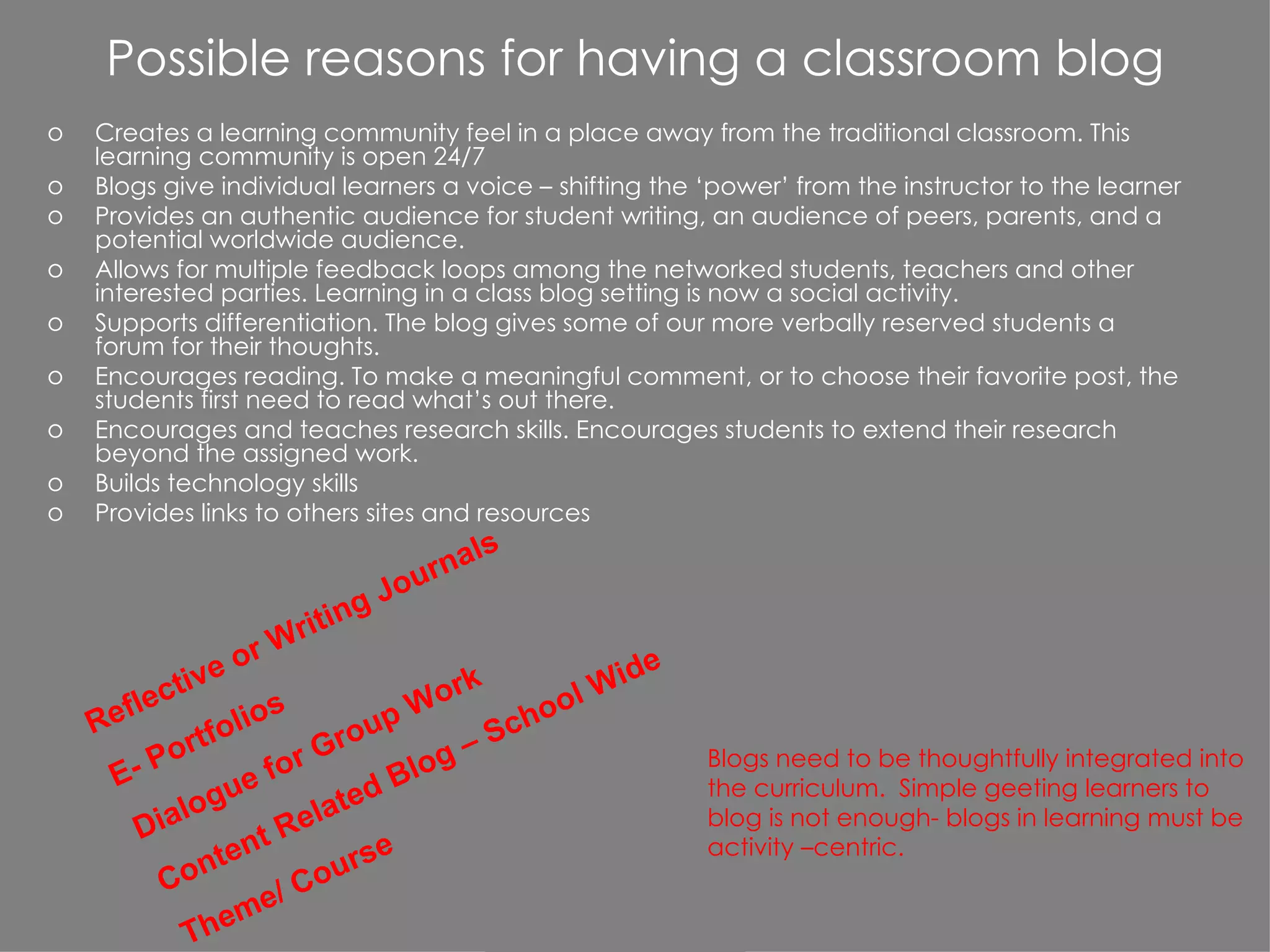 Possible reasons for having a classroom blog Creates a learning community feel in a place away from the traditional classroom. This learning community is open 24/7 Blogs give individual learners a voice – shifting the ‘power’ from the instructor to the learner Provides an authentic audience for student writing, an audience of peers, parents, and a potential worldwide audience. Allows for multiple feedback loops among the networked students, teachers and other interested parties. Learning in a class blog setting is now a social activity. Supports differentiation. The blog gives some of our more verbally reserved students a forum for their thoughts. Encourages reading. To make a meaningful comment, or to choose their favorite post, the students first need to read what’s out there. Encourages and teaches research skills. Encourages students to extend their research beyond the assigned work. Builds technology skills Provides links to others sites and resources Reflective or Writing Journals E- Portfolios Dialogue for Group Work Content Related Blog – School Wide  Theme/ Course Blogs need to be thoughtfully integrated into the curriculum.  Simple geeting learners to blog is not enough- blogs in learning must be activity –centric. 